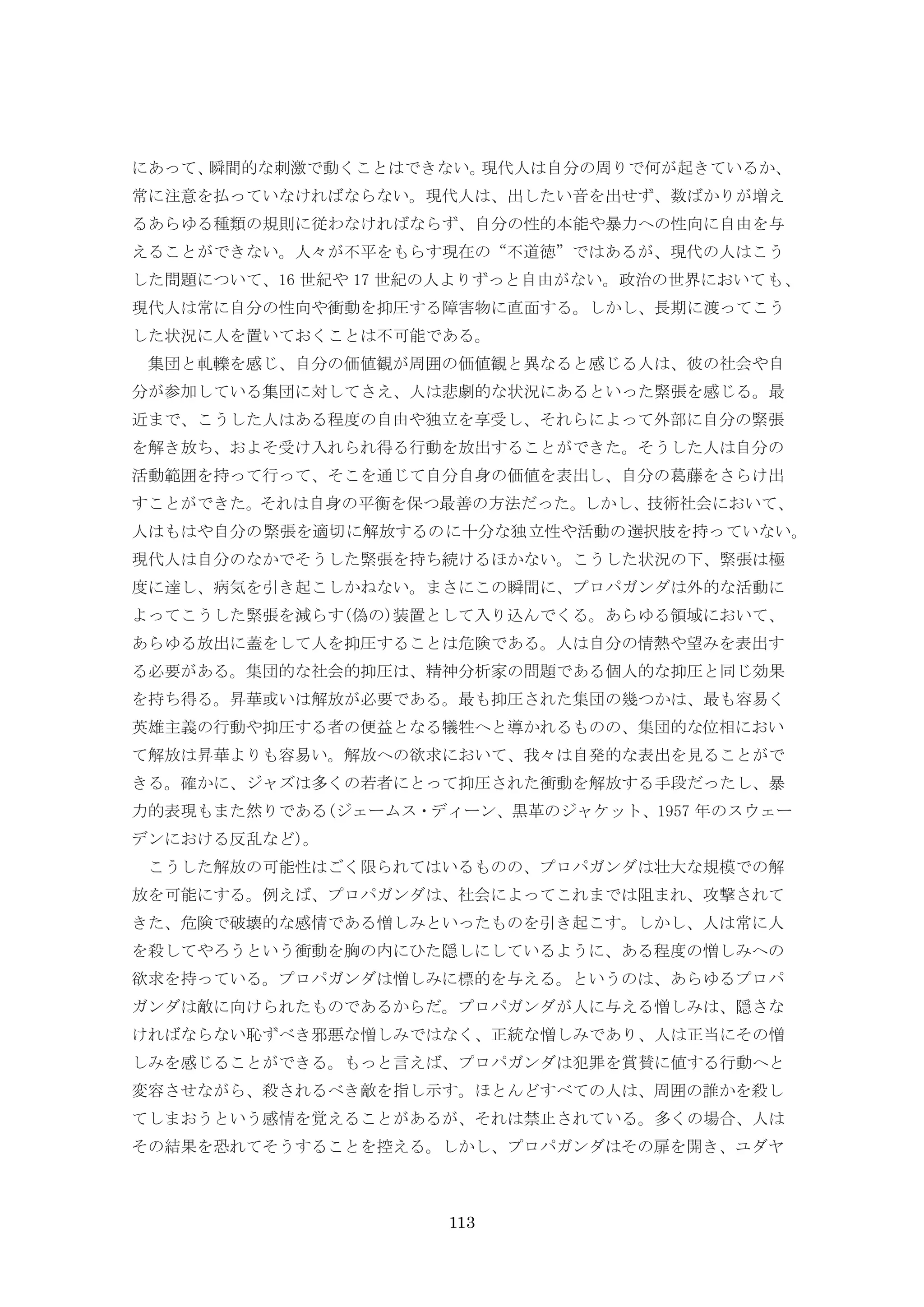 113
にあって、瞬間的な刺激で動くことはできない。現代人は自分の周りで何が起きているか、
常に注意を払っていなければならない。現代人は、出したい音を出せず、数ばかりが増え
るあらゆる種類の規則に従わなければならず、自分の性的本能や暴力への性向に自由を与
えることができない。人々が不平をもらす現在の“不道徳”ではあるが、現代の人はこう
した問題について、16 世紀や 17 世紀の人よりずっと自由がない。政治の世界においても、
現代人は常に自分の性向や衝動を抑圧する障害物に直面する。しかし、長期に渡ってこう
した状況に人を置いておくことは不可能である。
集団と軋轢を感じ、自分の価値観が周囲の価値観と異なると感じる人は、彼の社会や自
分が参加している集団に対してさえ、人は悲劇的な状況にあるといった緊張を感じる。最
近まで、こうした人はある程度の自由や独立を享受し、それらによって外部に自分の緊張
を解き放ち、およそ受け入れられ得る行動を放出することができた。そうした人は自分の
活動範囲を持って行って、そこを通じて自分自身の価値を表出し、自分の葛藤をさらけ出
すことができた。それは自身の平衡を保つ最善の方法だった。しかし、技術社会において、
人はもはや自分の緊張を適切に解放するのに十分な独立性や活動の選択肢を持っていない。
現代人は自分のなかでそうした緊張を持ち続けるほかない。こうした状況の下、緊張は極
度に達し、病気を引き起こしかねない。まさにこの瞬間に、プロパガンダは外的な活動に
よってこうした緊張を減らす(偽の)装置として入り込んでくる。あらゆる領域において、
あらゆる放出に蓋をして人を抑圧することは危険である。人は自分の情熱や望みを表出す
る必要がある。集団的な社会的抑圧は、精神分析家の問題である個人的な抑圧と同じ効果
を持ち得る。昇華或いは解放が必要である。最も抑圧された集団の幾つかは、最も容易く
英雄主義の行動や抑圧する者の便益となる犠牲へと導かれるものの、集団的な位相におい
て解放は昇華よりも容易い。解放への欲求において、我々は自発的な表出を見ることがで
きる。確かに、ジャズは多くの若者にとって抑圧された衝動を解放する手段だったし、暴
力的表現もまた然りである(ジェームス・ディーン、黒革のジャケット、1957 年のスウェー
デンにおける反乱など)。
こうした解放の可能性はごく限られてはいるものの、プロパガンダは壮大な規模での解
放を可能にする。例えば、プロパガンダは、社会によってこれまでは阻まれ、攻撃されて
きた、危険で破壊的な感情である憎しみといったものを引き起こす。しかし、人は常に人
を殺してやろうという衝動を胸の内にひた隠しにしているように、ある程度の憎しみへの
欲求を持っている。プロパガンダは憎しみに標的を与える。というのは、あらゆるプロパ
ガンダは敵に向けられたものであるからだ。プロパガンダが人に与える憎しみは、隠さな
ければならない恥ずべき邪悪な憎しみではなく、正統な憎しみであり、人は正当にその憎
しみを感じることができる。もっと言えば、プロパガンダは犯罪を賞賛に値する行動へと
変容させながら、殺されるべき敵を指し示す。ほとんどすべての人は、周囲の誰かを殺し
てしまおうという感情を覚えることがあるが、それは禁止されている。多くの場合、人は
その結果を恐れてそうすることを控える。しかし、プロパガンダはその扉を開き、ユダヤ
 