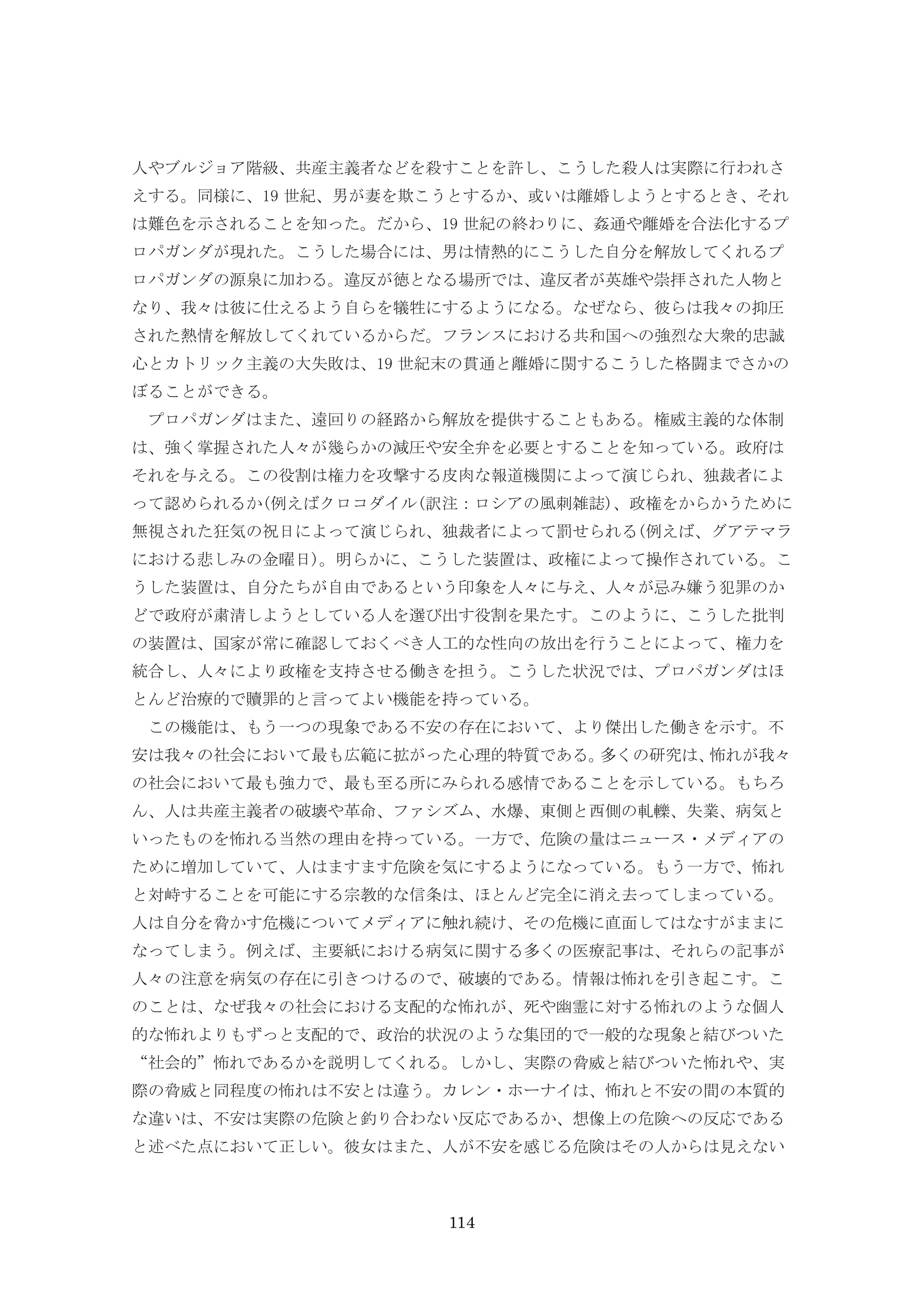 114
人やブルジョア階級、共産主義者などを殺すことを許し、こうした殺人は実際に行われさ
えする。同様に、19 世紀、男が妻を欺こうとするか、或いは離婚しようとするとき、それ
は難色を示されることを知った。だから、19 世紀の終わりに、姦通や離婚を合法化するプ
ロパガンダが現れた。こうした場合には、男は情熱的にこうした自分を解放してくれるプ
ロパガンダの源泉に加わる。違反が徳となる場所では、違反者が英雄や崇拝された人物と
なり、我々は彼に仕えるよう自らを犠牲にするようになる。なぜなら、彼らは我々の抑圧
された熱情を解放してくれているからだ。フランスにおける共和国への強烈な大衆的忠誠
心とカトリック主義の大失敗は、19 世紀末の貫通と離婚に関するこうした格闘までさかの
ぼることができる。
プロパガンダはまた、遠回りの経路から解放を提供することもある。権威主義的な体制
は、強く掌握された人々が幾らかの減圧や安全弁を必要とすることを知っている。政府は
それを与える。この役割は権力を攻撃する皮肉な報道機関によって演じられ、独裁者によ
って認められるか(例えばクロコダイル(訳注：ロシアの風刺雑誌)、政権をからかうために
無視された狂気の祝日によって演じられ、独裁者によって罰せられる(例えば、グアテマラ
における悲しみの金曜日)。明らかに、こうした装置は、政権によって操作されている。こ
うした装置は、自分たちが自由であるという印象を人々に与え、人々が忌み嫌う犯罪のか
どで政府が粛清しようとしている人を選び出す役割を果たす。このように、こうした批判
の装置は、国家が常に確認しておくべき人工的な性向の放出を行うことによって、権力を
統合し、人々により政権を支持させる働きを担う。こうした状況では、プロパガンダはほ
とんど治療的で贖罪的と言ってよい機能を持っている。
この機能は、もう一つの現象である不安の存在において、より傑出した働きを示す。不
安は我々の社会において最も広範に拡がった心理的特質である。多くの研究は、怖れが我々
の社会において最も強力で、最も至る所にみられる感情であることを示している。もちろ
ん、人は共産主義者の破壊や革命、ファシズム、水爆、東側と西側の軋轢、失業、病気と
いったものを怖れる当然の理由を持っている。一方で、危険の量はニュース・メディアの
ために増加していて、人はますます危険を気にするようになっている。もう一方で、怖れ
と対峙することを可能にする宗教的な信条は、ほとんど完全に消え去ってしまっている。
人は自分を脅かす危機についてメディアに触れ続け、その危機に直面してはなすがままに
なってしまう。例えば、主要紙における病気に関する多くの医療記事は、それらの記事が
人々の注意を病気の存在に引きつけるので、破壊的である。情報は怖れを引き起こす。こ
のことは、なぜ我々の社会における支配的な怖れが、死や幽霊に対する怖れのような個人
的な怖れよりもずっと支配的で、政治的状況のような集団的で一般的な現象と結びついた
“社会的”怖れであるかを説明してくれる。しかし、実際の脅威と結びついた怖れや、実
際の脅威と同程度の怖れは不安とは違う。カレン・ホーナイは、怖れと不安の間の本質的
な違いは、不安は実際の危険と釣り合わない反応であるか、想像上の危険への反応である
と述べた点において正しい。彼女はまた、人が不安を感じる危険はその人からは見えない
 