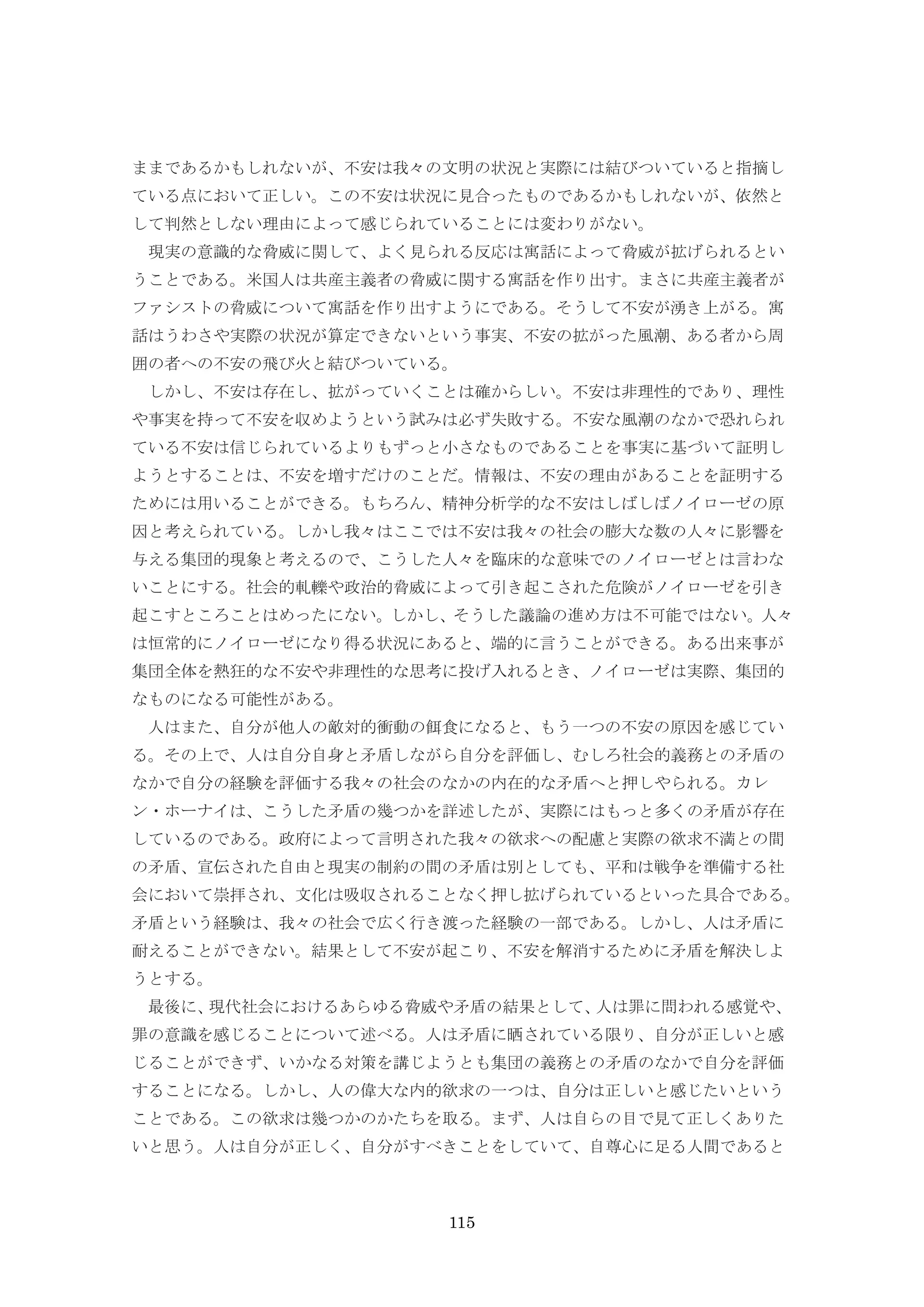 115
ままであるかもしれないが、不安は我々の文明の状況と実際には結びついていると指摘し
ている点において正しい。この不安は状況に見合ったものであるかもしれないが、依然と
して判然としない理由によって感じられていることには変わりがない。
現実の意識的な脅威に関して、よく見られる反応は寓話によって脅威が拡げられるとい
うことである。米国人は共産主義者の脅威に関する寓話を作り出す。まさに共産主義者が
ファシストの脅威について寓話を作り出すようにである。そうして不安が湧き上がる。寓
話はうわさや実際の状況が算定できないという事実、不安の拡がった風潮、ある者から周
囲の者への不安の飛び火と結びついている。
しかし、不安は存在し、拡がっていくことは確からしい。不安は非理性的であり、理性
や事実を持って不安を収めようという試みは必ず失敗する。不安な風潮のなかで恐れられ
ている不安は信じられているよりもずっと小さなものであることを事実に基づいて証明し
ようとすることは、不安を増すだけのことだ。情報は、不安の理由があることを証明する
ためには用いることができる。もちろん、精神分析学的な不安はしばしばノイローゼの原
因と考えられている。しかし我々はここでは不安は我々の社会の膨大な数の人々に影響を
与える集団的現象と考えるので、こうした人々を臨床的な意味でのノイローゼとは言わな
いことにする。社会的軋轢や政治的脅威によって引き起こされた危険がノイローゼを引き
起こすところことはめったにない。しかし、そうした議論の進め方は不可能ではない。人々
は恒常的にノイローゼになり得る状況にあると、端的に言うことができる。ある出来事が
集団全体を熱狂的な不安や非理性的な思考に投げ入れるとき、ノイローゼは実際、集団的
なものになる可能性がある。
人はまた、自分が他人の敵対的衝動の餌食になると、もう一つの不安の原因を感じてい
る。その上で、人は自分自身と矛盾しながら自分を評価し、むしろ社会的義務との矛盾の
なかで自分の経験を評価する我々の社会のなかの内在的な矛盾へと押しやられる。カレ
ン・ホーナイは、こうした矛盾の幾つかを詳述したが、実際にはもっと多くの矛盾が存在
しているのである。政府によって言明された我々の欲求への配慮と実際の欲求不満との間
の矛盾、宣伝された自由と現実の制約の間の矛盾は別としても、平和は戦争を準備する社
会において崇拝され、文化は吸収されることなく押し拡げられているといった具合である。
矛盾という経験は、我々の社会で広く行き渡った経験の一部である。しかし、人は矛盾に
耐えることができない。結果として不安が起こり、不安を解消するために矛盾を解決しよ
うとする。
最後に、現代社会におけるあらゆる脅威や矛盾の結果として、人は罪に問われる感覚や、
罪の意識を感じることについて述べる。人は矛盾に晒されている限り、自分が正しいと感
じることができず、いかなる対策を講じようとも集団の義務との矛盾のなかで自分を評価
することになる。しかし、人の偉大な内的欲求の一つは、自分は正しいと感じたいという
ことである。この欲求は幾つかのかたちを取る。まず、人は自らの目で見て正しくありた
いと思う。人は自分が正しく、自分がすべきことをしていて、自尊心に足る人間であると
 