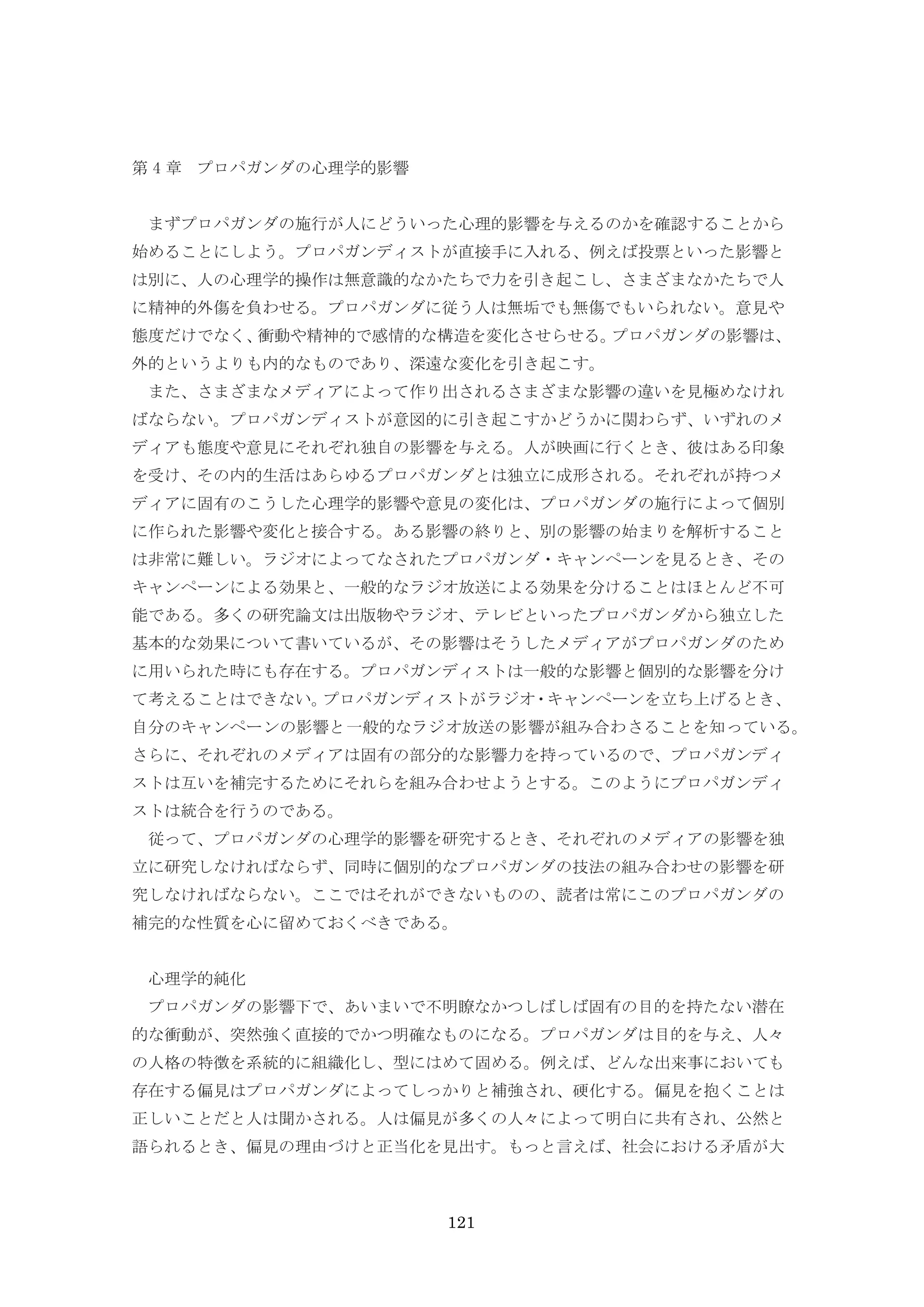 121
第 4 章 プロパガンダの心理学的影響
まずプロパガンダの施行が人にどういった心理的影響を与えるのかを確認することから
始めることにしよう。プロパガンディストが直接手に入れる、例えば投票といった影響と
は別に、人の心理学的操作は無意識的なかたちで力を引き起こし、さまざまなかたちで人
に精神的外傷を負わせる。プロパガンダに従う人は無垢でも無傷でもいられない。意見や
態度だけでなく、衝動や精神的で感情的な構造を変化させらせる。プロパガンダの影響は、
外的というよりも内的なものであり、深遠な変化を引き起こす。
また、さまざまなメディアによって作り出されるさまざまな影響の違いを見極めなけれ
ばならない。プロパガンディストが意図的に引き起こすかどうかに関わらず、いずれのメ
ディアも態度や意見にそれぞれ独自の影響を与える。人が映画に行くとき、彼はある印象
を受け、その内的生活はあらゆるプロパガンダとは独立に成形される。それぞれが持つメ
ディアに固有のこうした心理学的影響や意見の変化は、プロパガンダの施行によって個別
に作られた影響や変化と接合する。ある影響の終りと、別の影響の始まりを解析すること
は非常に難しい。ラジオによってなされたプロパガンダ・キャンペーンを見るとき、その
キャンペーンによる効果と、一般的なラジオ放送による効果を分けることはほとんど不可
能である。多くの研究論文は出版物やラジオ、テレビといったプロパガンダから独立した
基本的な効果について書いているが、その影響はそうしたメディアがプロパガンダのため
に用いられた時にも存在する。プロパガンディストは一般的な影響と個別的な影響を分け
て考えることはできない。プロパガンディストがラジオ・キャンペーンを立ち上げるとき、
自分のキャンペーンの影響と一般的なラジオ放送の影響が組み合わさることを知っている。
さらに、それぞれのメディアは固有の部分的な影響力を持っているので、プロパガンディ
ストは互いを補完するためにそれらを組み合わせようとする。このようにプロパガンディ
ストは統合を行うのである。
従って、プロパガンダの心理学的影響を研究するとき、それぞれのメディアの影響を独
立に研究しなければならず、同時に個別的なプロパガンダの技法の組み合わせの影響を研
究しなければならない。ここではそれができないものの、読者は常にこのプロパガンダの
補完的な性質を心に留めておくべきである。
心理学的純化
プロパガンダの影響下で、あいまいで不明瞭なかつしばしば固有の目的を持たない潜在
的な衝動が、突然強く直接的でかつ明確なものになる。プロパガンダは目的を与え、人々
の人格の特徴を系統的に組織化し、型にはめて固める。例えば、どんな出来事においても
存在する偏見はプロパガンダによってしっかりと補強され、硬化する。偏見を抱くことは
正しいことだと人は聞かされる。人は偏見が多くの人々によって明白に共有され、公然と
語られるとき、偏見の理由づけと正当化を見出す。もっと言えば、社会における矛盾が大
 