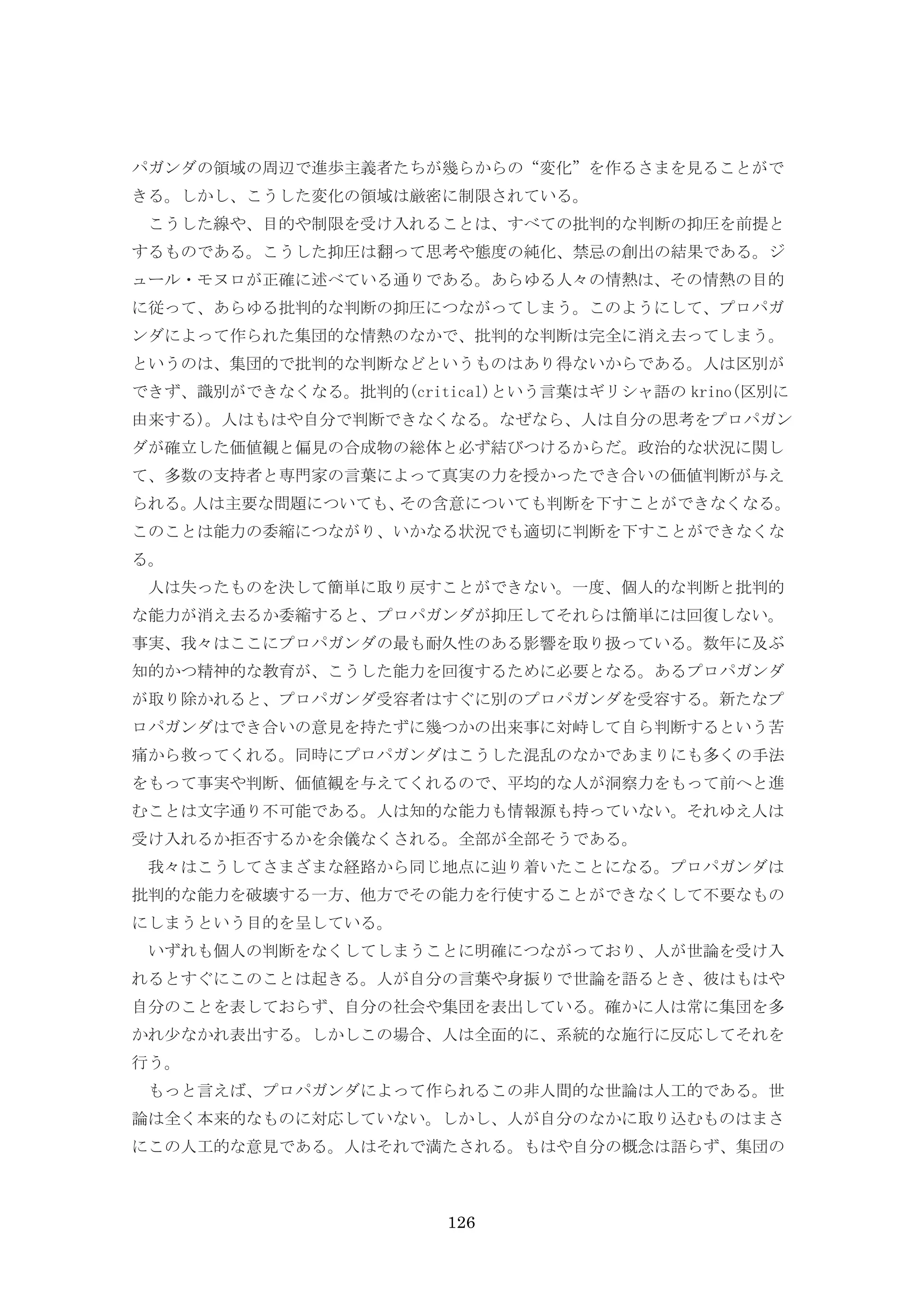 126
パガンダの領域の周辺で進歩主義者たちが幾らからの“変化”を作るさまを見ることがで
きる。しかし、こうした変化の領域は厳密に制限されている。
こうした線や、目的や制限を受け入れることは、すべての批判的な判断の抑圧を前提と
するものである。こうした抑圧は翻って思考や態度の純化、禁忌の創出の結果である。ジ
ュール・モヌロが正確に述べている通りである。あらゆる人々の情熱は、その情熱の目的
に従って、あらゆる批判的な判断の抑圧につながってしまう。このようにして、プロパガ
ンダによって作られた集団的な情熱のなかで、批判的な判断は完全に消え去ってしまう。
というのは、集団的で批判的な判断などというものはあり得ないからである。人は区別が
できず、識別ができなくなる。批判的(critical)という言葉はギリシャ語の krino(区別に
由来する)。人はもはや自分で判断できなくなる。なぜなら、人は自分の思考をプロパガン
ダが確立した価値観と偏見の合成物の総体と必ず結びつけるからだ。政治的な状況に関し
て、多数の支持者と専門家の言葉によって真実の力を授かったでき合いの価値判断が与え
られる。人は主要な問題についても、その含意についても判断を下すことができなくなる。
このことは能力の委縮につながり、いかなる状況でも適切に判断を下すことができなくな
る。
人は失ったものを決して簡単に取り戻すことができない。一度、個人的な判断と批判的
な能力が消え去るか委縮すると、プロパガンダが抑圧してそれらは簡単には回復しない。
事実、我々はここにプロパガンダの最も耐久性のある影響を取り扱っている。数年に及ぶ
知的かつ精神的な教育が、こうした能力を回復するために必要となる。あるプロパガンダ
が取り除かれると、プロパガンダ受容者はすぐに別のプロパガンダを受容する。新たなプ
ロパガンダはでき合いの意見を持たずに幾つかの出来事に対峙して自ら判断するという苦
痛から救ってくれる。同時にプロパガンダはこうした混乱のなかであまりにも多くの手法
をもって事実や判断、価値観を与えてくれるので、平均的な人が洞察力をもって前へと進
むことは文字通り不可能である。人は知的な能力も情報源も持っていない。それゆえ人は
受け入れるか拒否するかを余儀なくされる。全部が全部そうである。
我々はこうしてさまざまな経路から同じ地点に辿り着いたことになる。プロパガンダは
批判的な能力を破壊する一方、他方でその能力を行使することができなくして不要なもの
にしまうという目的を呈している。
いずれも個人の判断をなくしてしまうことに明確につながっており、人が世論を受け入
れるとすぐにこのことは起きる。人が自分の言葉や身振りで世論を語るとき、彼はもはや
自分のことを表しておらず、自分の社会や集団を表出している。確かに人は常に集団を多
かれ少なかれ表出する。しかしこの場合、人は全面的に、系統的な施行に反応してそれを
行う。
もっと言えば、プロパガンダによって作られるこの非人間的な世論は人工的である。世
論は全く本来的なものに対応していない。しかし、人が自分のなかに取り込むものはまさ
にこの人工的な意見である。人はそれで満たされる。もはや自分の概念は語らず、集団の
 