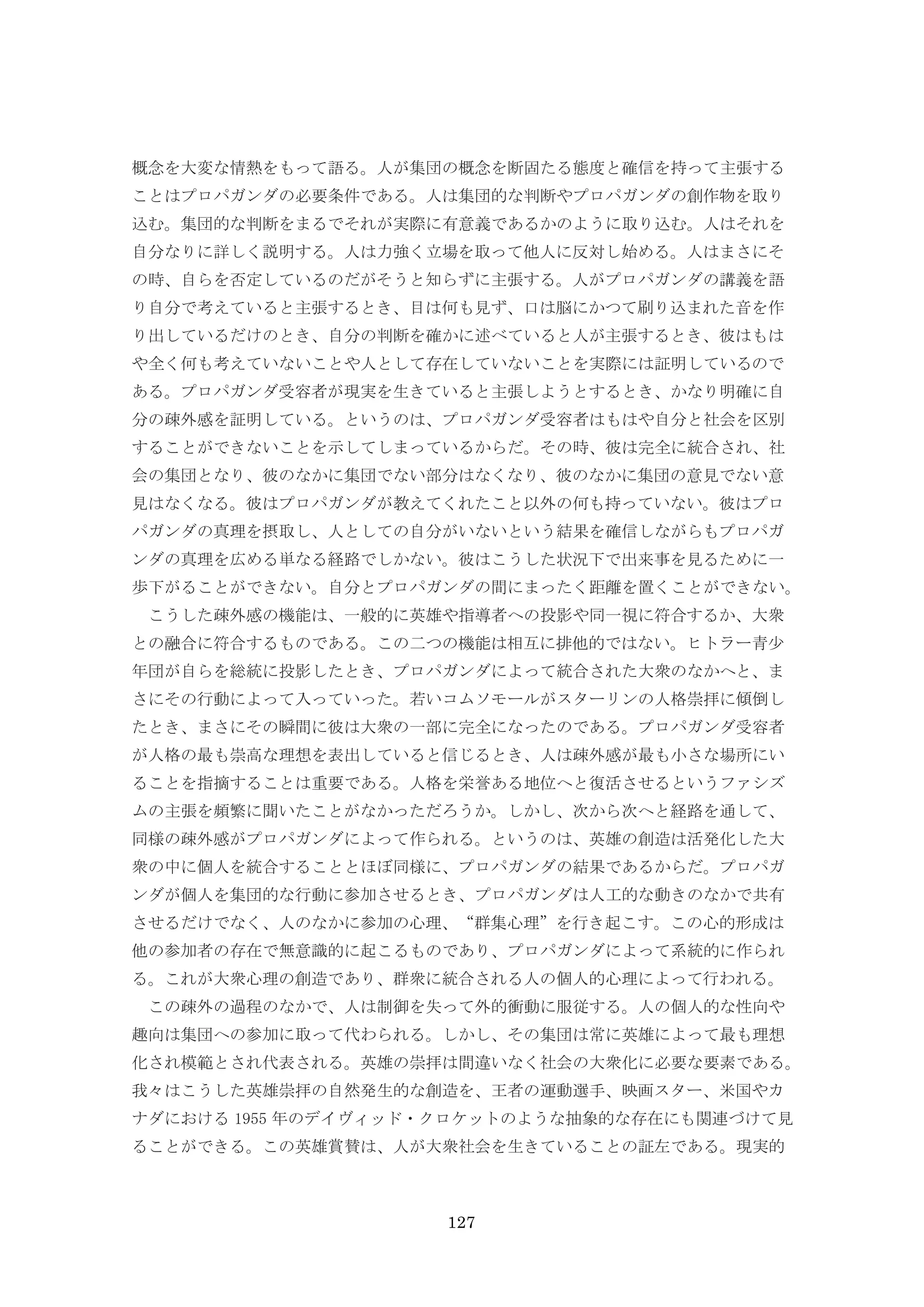 127
概念を大変な情熱をもって語る。人が集団の概念を断固たる態度と確信を持って主張する
ことはプロパガンダの必要条件である。人は集団的な判断やプロパガンダの創作物を取り
込む。集団的な判断をまるでそれが実際に有意義であるかのように取り込む。人はそれを
自分なりに詳しく説明する。人は力強く立場を取って他人に反対し始める。人はまさにそ
の時、自らを否定しているのだがそうと知らずに主張する。人がプロパガンダの講義を語
り自分で考えていると主張するとき、目は何も見ず、口は脳にかつて刷り込まれた音を作
り出しているだけのとき、自分の判断を確かに述べていると人が主張するとき、彼はもは
や全く何も考えていないことや人として存在していないことを実際には証明しているので
ある。プロパガンダ受容者が現実を生きていると主張しようとするとき、かなり明確に自
分の疎外感を証明している。というのは、プロパガンダ受容者はもはや自分と社会を区別
することができないことを示してしまっているからだ。その時、彼は完全に統合され、社
会の集団となり、彼のなかに集団でない部分はなくなり、彼のなかに集団の意見でない意
見はなくなる。彼はプロパガンダが教えてくれたこと以外の何も持っていない。彼はプロ
パガンダの真理を摂取し、人としての自分がいないという結果を確信しながらもプロパガ
ンダの真理を広める単なる経路でしかない。彼はこうした状況下で出来事を見るために一
歩下がることができない。自分とプロパガンダの間にまったく距離を置くことができない。
こうした疎外感の機能は、一般的に英雄や指導者への投影や同一視に符合するか、大衆
との融合に符合するものである。この二つの機能は相互に排他的ではない。ヒトラー青少
年団が自らを総統に投影したとき、プロパガンダによって統合された大衆のなかへと、ま
さにその行動によって入っていった。若いコムソモールがスターリンの人格崇拝に傾倒し
たとき、まさにその瞬間に彼は大衆の一部に完全になったのである。プロパガンダ受容者
が人格の最も崇高な理想を表出していると信じるとき、人は疎外感が最も小さな場所にい
ることを指摘することは重要である。人格を栄誉ある地位へと復活させるというファシズ
ムの主張を頻繁に聞いたことがなかっただろうか。しかし、次から次へと経路を通して、
同様の疎外感がプロパガンダによって作られる。というのは、英雄の創造は活発化した大
衆の中に個人を統合することとほぼ同様に、プロパガンダの結果であるからだ。プロパガ
ンダが個人を集団的な行動に参加させるとき、プロパガンダは人工的な動きのなかで共有
させるだけでなく、人のなかに参加の心理、“群集心理”を行き起こす。この心的形成は
他の参加者の存在で無意識的に起こるものであり、プロパガンダによって系統的に作られ
る。これが大衆心理の創造であり、群衆に統合される人の個人的心理によって行われる。
この疎外の過程のなかで、人は制御を失って外的衝動に服従する。人の個人的な性向や
趣向は集団への参加に取って代わられる。しかし、その集団は常に英雄によって最も理想
化され模範とされ代表される。英雄の崇拝は間違いなく社会の大衆化に必要な要素である。
我々はこうした英雄崇拝の自然発生的な創造を、王者の運動選手、映画スター、米国やカ
ナダにおける 1955 年のデイヴィッド・クロケットのような抽象的な存在にも関連づけて見
ることができる。この英雄賞賛は、人が大衆社会を生きていることの証左である。現実的
 