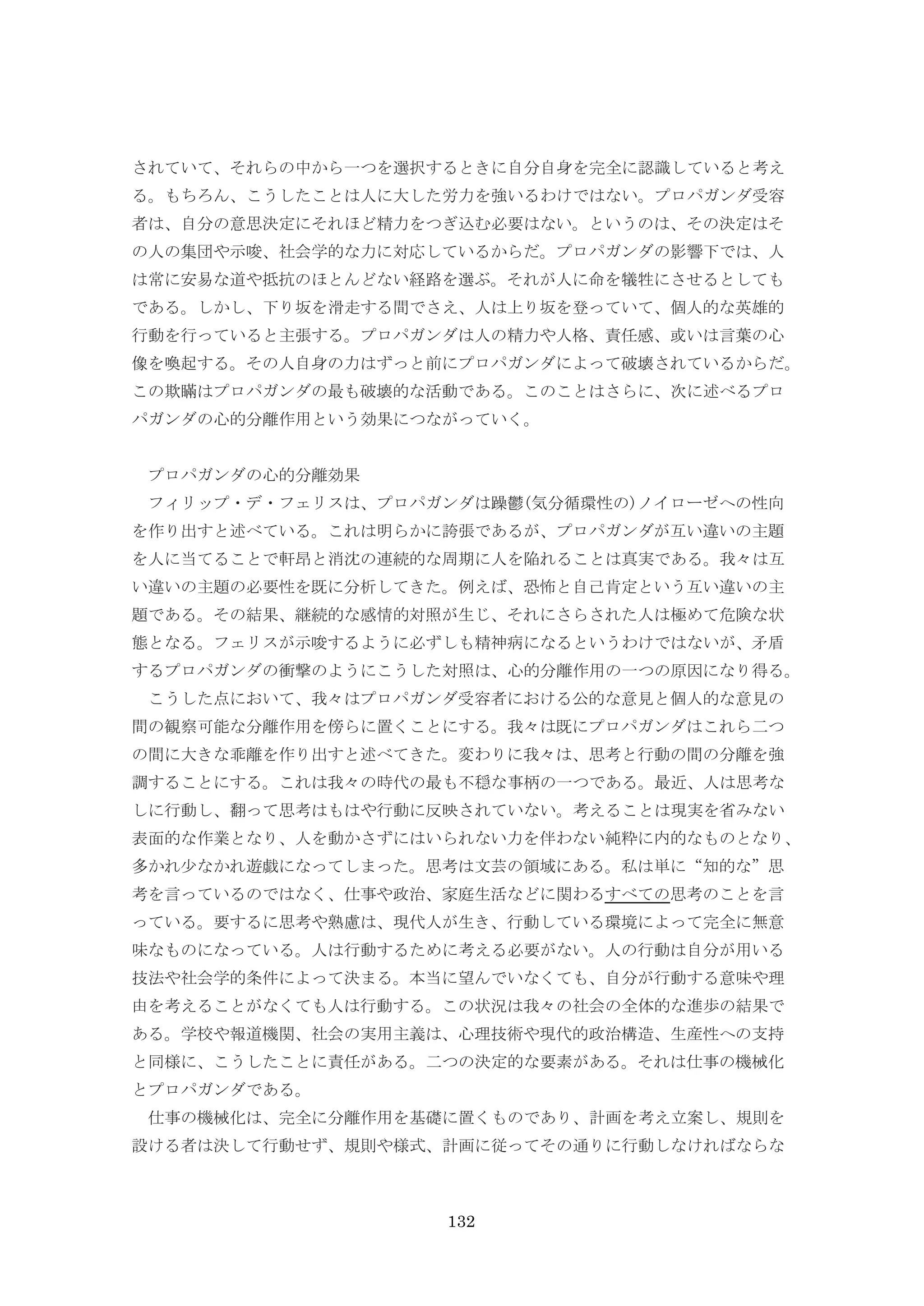 132
されていて、それらの中から一つを選択するときに自分自身を完全に認識していると考え
る。もちろん、こうしたことは人に大した労力を強いるわけではない。プロパガンダ受容
者は、自分の意思決定にそれほど精力をつぎ込む必要はない。というのは、その決定はそ
の人の集団や示唆、社会学的な力に対応しているからだ。プロパガンダの影響下では、人
は常に安易な道や抵抗のほとんどない経路を選ぶ。それが人に命を犠牲にさせるとしても
である。しかし、下り坂を滑走する間でさえ、人は上り坂を登っていて、個人的な英雄的
行動を行っていると主張する。プロパガンダは人の精力や人格、責任感、或いは言葉の心
像を喚起する。その人自身の力はずっと前にプロパガンダによって破壊されているからだ。
この欺瞞はプロパガンダの最も破壊的な活動である。このことはさらに、次に述べるプロ
パガンダの心的分離作用という効果につながっていく。
プロパガンダの心的分離効果
フィリップ・デ・フェリスは、プロパガンダは躁鬱(気分循環性の)ノイローゼへの性向
を作り出すと述べている。これは明らかに誇張であるが、プロパガンダが互い違いの主題
を人に当てることで軒昂と消沈の連続的な周期に人を陥れることは真実である。我々は互
い違いの主題の必要性を既に分析してきた。例えば、恐怖と自己肯定という互い違いの主
題である。その結果、継続的な感情的対照が生じ、それにさらされた人は極めて危険な状
態となる。フェリスが示唆するように必ずしも精神病になるというわけではないが、矛盾
するプロパガンダの衝撃のようにこうした対照は、心的分離作用の一つの原因になり得る。
こうした点において、我々はプロパガンダ受容者における公的な意見と個人的な意見の
間の観察可能な分離作用を傍らに置くことにする。我々は既にプロパガンダはこれら二つ
の間に大きな乖離を作り出すと述べてきた。変わりに我々は、思考と行動の間の分離を強
調することにする。これは我々の時代の最も不穏な事柄の一つである。最近、人は思考な
しに行動し、翻って思考はもはや行動に反映されていない。考えることは現実を省みない
表面的な作業となり、人を動かさずにはいられない力を伴わない純粋に内的なものとなり、
多かれ少なかれ遊戯になってしまった。思考は文芸の領域にある。私は単に“知的な”思
考を言っているのではなく、仕事や政治、家庭生活などに関わるすべての思考のことを言
っている。要するに思考や熟慮は、現代人が生き、行動している環境によって完全に無意
味なものになっている。人は行動するために考える必要がない。人の行動は自分が用いる
技法や社会学的条件によって決まる。本当に望んでいなくても、自分が行動する意味や理
由を考えることがなくても人は行動する。この状況は我々の社会の全体的な進歩の結果で
ある。学校や報道機関、社会の実用主義は、心理技術や現代的政治構造、生産性への支持
と同様に、こうしたことに責任がある。二つの決定的な要素がある。それは仕事の機械化
とプロパガンダである。
仕事の機械化は、完全に分離作用を基礎に置くものであり、計画を考え立案し、規則を
設ける者は決して行動せず、規則や様式、計画に従ってその通りに行動しなければならな
 