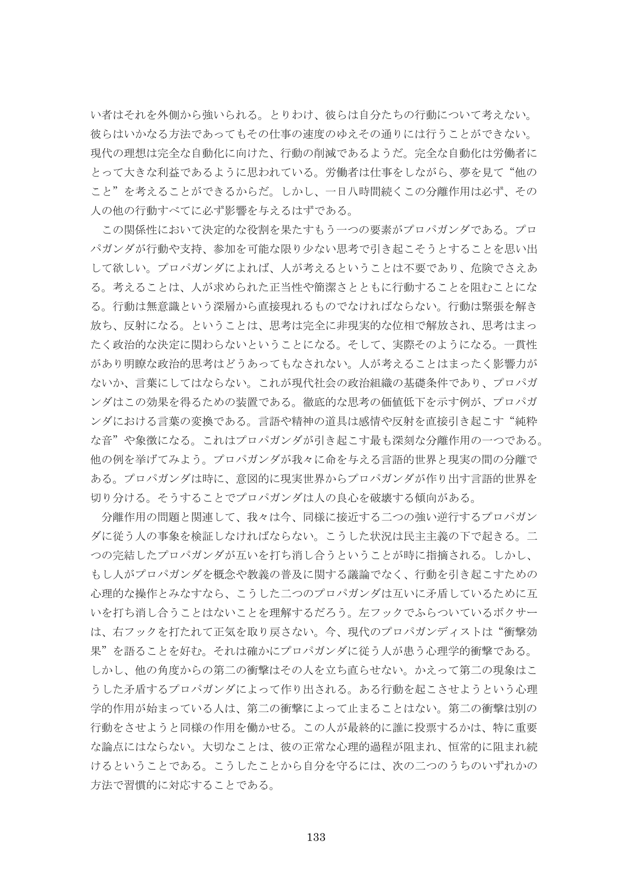 133
い者はそれを外側から強いられる。とりわけ、彼らは自分たちの行動について考えない。
彼らはいかなる方法であってもその仕事の速度のゆえその通りには行うことができない。
現代の理想は完全な自動化に向けた、行動の削減であるようだ。完全な自動化は労働者に
とって大きな利益であるように思われている。労働者は仕事をしながら、夢を見て“他の
こと”を考えることができるからだ。しかし、一日八時間続くこの分離作用は必ず、その
人の他の行動すべてに必ず影響を与えるはずである。
この関係性において決定的な役割を果たすもう一つの要素がプロパガンダである。プロ
パガンダが行動や支持、参加を可能な限り少ない思考で引き起こそうとすることを思い出
して欲しい。プロパガンダによれば、人が考えるということは不要であり、危険でさえあ
る。考えることは、人が求められた正当性や簡潔さとともに行動することを阻むことにな
る。行動は無意識という深層から直接現れるものでなければならない。行動は緊張を解き
放ち、反射になる。ということは、思考は完全に非現実的な位相で解放され、思考はまっ
たく政治的な決定に関わらないということになる。そして、実際そのようになる。一貫性
があり明瞭な政治的思考はどうあってもなされない。人が考えることはまったく影響力が
ないか、言葉にしてはならない。これが現代社会の政治組織の基礎条件であり、プロパガ
ンダはこの効果を得るための装置である。徹底的な思考の価値低下を示す例が、プロパガ
ンダにおける言葉の変換である。言語や精神の道具は感情や反射を直接引き起こす“純粋
な音”や象徴になる。これはプロパガンダが引き起こす最も深刻な分離作用の一つである。
他の例を挙げてみよう。プロパガンダが我々に命を与える言語的世界と現実の間の分離で
ある。プロパガンダは時に、意図的に現実世界からプロパガンダが作り出す言語的世界を
切り分ける。そうすることでプロパガンダは人の良心を破壊する傾向がある。
分離作用の問題と関連して、我々は今、同様に接近する二つの強い逆行するプロパガン
ダに従う人の事象を検証しなければならない。こうした状況は民主主義の下で起きる。二
つの完結したプロパガンダが互いを打ち消し合うということが時に指摘される。しかし、
もし人がプロパガンダを概念や教義の普及に関する議論でなく、行動を引き起こすための
心理的な操作とみなすなら、こうした二つのプロパガンダは互いに矛盾しているために互
いを打ち消し合うことはないことを理解するだろう。左フックでふらついているボクサー
は、右フックを打たれて正気を取り戻さない。今、現代のプロパガンディストは“衝撃効
果”を語ることを好む。それは確かにプロパガンダに従う人が患う心理学的衝撃である。
しかし、他の角度からの第二の衝撃はその人を立ち直らせない。かえって第二の現象はこ
うした矛盾するプロパガンダによって作り出される。ある行動を起こさせようという心理
学的作用が始まっている人は、第二の衝撃によって止まることはない。第二の衝撃は別の
行動をさせようと同様の作用を働かせる。この人が最終的に誰に投票するかは、特に重要
な論点にはならない。大切なことは、彼の正常な心理的過程が阻まれ、恒常的に阻まれ続
けるということである。こうしたことから自分を守るには、次の二つのうちのいずれかの
方法で習慣的に対応することである。
 