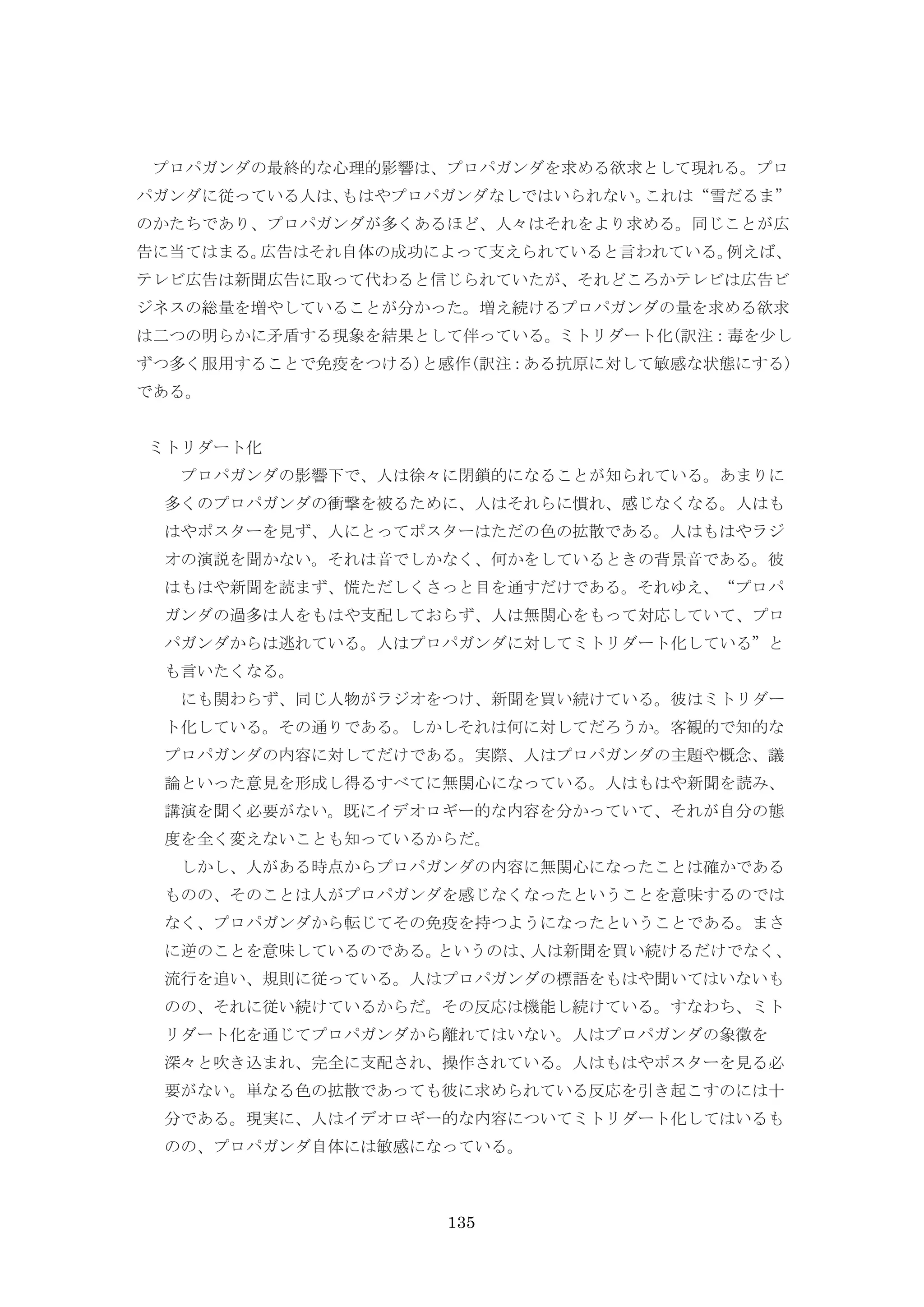 135
プロパガンダの最終的な心理的影響は、プロパガンダを求める欲求として現れる。プロ
パガンダに従っている人は、もはやプロパガンダなしではいられない。これは“雪だるま”
のかたちであり、プロパガンダが多くあるほど、人々はそれをより求める。同じことが広
告に当てはまる。広告はそれ自体の成功によって支えられていると言われている。例えば、
テレビ広告は新聞広告に取って代わると信じられていたが、それどころかテレビは広告ビ
ジネスの総量を増やしていることが分かった。増え続けるプロパガンダの量を求める欲求
は二つの明らかに矛盾する現象を結果として伴っている。ミトリダート化(訳注：毒を少し
ずつ多く服用することで免疫をつける)と感作(訳注：ある抗原に対して敏感な状態にする)
である。
ミトリダート化
プロパガンダの影響下で、人は徐々に閉鎖的になることが知られている。あまりに
多くのプロパガンダの衝撃を被るために、人はそれらに慣れ、感じなくなる。人はも
はやポスターを見ず、人にとってポスターはただの色の拡散である。人はもはやラジ
オの演説を聞かない。それは音でしかなく、何かをしているときの背景音である。彼
はもはや新聞を読まず、慌ただしくさっと目を通すだけである。それゆえ、“プロパ
ガンダの過多は人をもはや支配しておらず、人は無関心をもって対応していて、プロ
パガンダからは逃れている。人はプロパガンダに対してミトリダート化している”と
も言いたくなる。
にも関わらず、同じ人物がラジオをつけ、新聞を買い続けている。彼はミトリダー
ト化している。その通りである。しかしそれは何に対してだろうか。客観的で知的な
プロパガンダの内容に対してだけである。実際、人はプロパガンダの主題や概念、議
論といった意見を形成し得るすべてに無関心になっている。人はもはや新聞を読み、
講演を聞く必要がない。既にイデオロギー的な内容を分かっていて、それが自分の態
度を全く変えないことも知っているからだ。
しかし、人がある時点からプロパガンダの内容に無関心になったことは確かである
ものの、そのことは人がプロパガンダを感じなくなったということを意味するのでは
なく、プロパガンダから転じてその免疫を持つようになったということである。まさ
に逆のことを意味しているのである。というのは、人は新聞を買い続けるだけでなく、
流行を追い、規則に従っている。人はプロパガンダの標語をもはや聞いてはいないも
のの、それに従い続けているからだ。その反応は機能し続けている。すなわち、ミト
リダート化を通じてプロパガンダから離れてはいない。人はプロパガンダの象徴を
深々と吹き込まれ、完全に支配され、操作されている。人はもはやポスターを見る必
要がない。単なる色の拡散であっても彼に求められている反応を引き起こすのには十
分である。現実に、人はイデオロギー的な内容についてミトリダート化してはいるも
のの、プロパガンダ自体には敏感になっている。
 