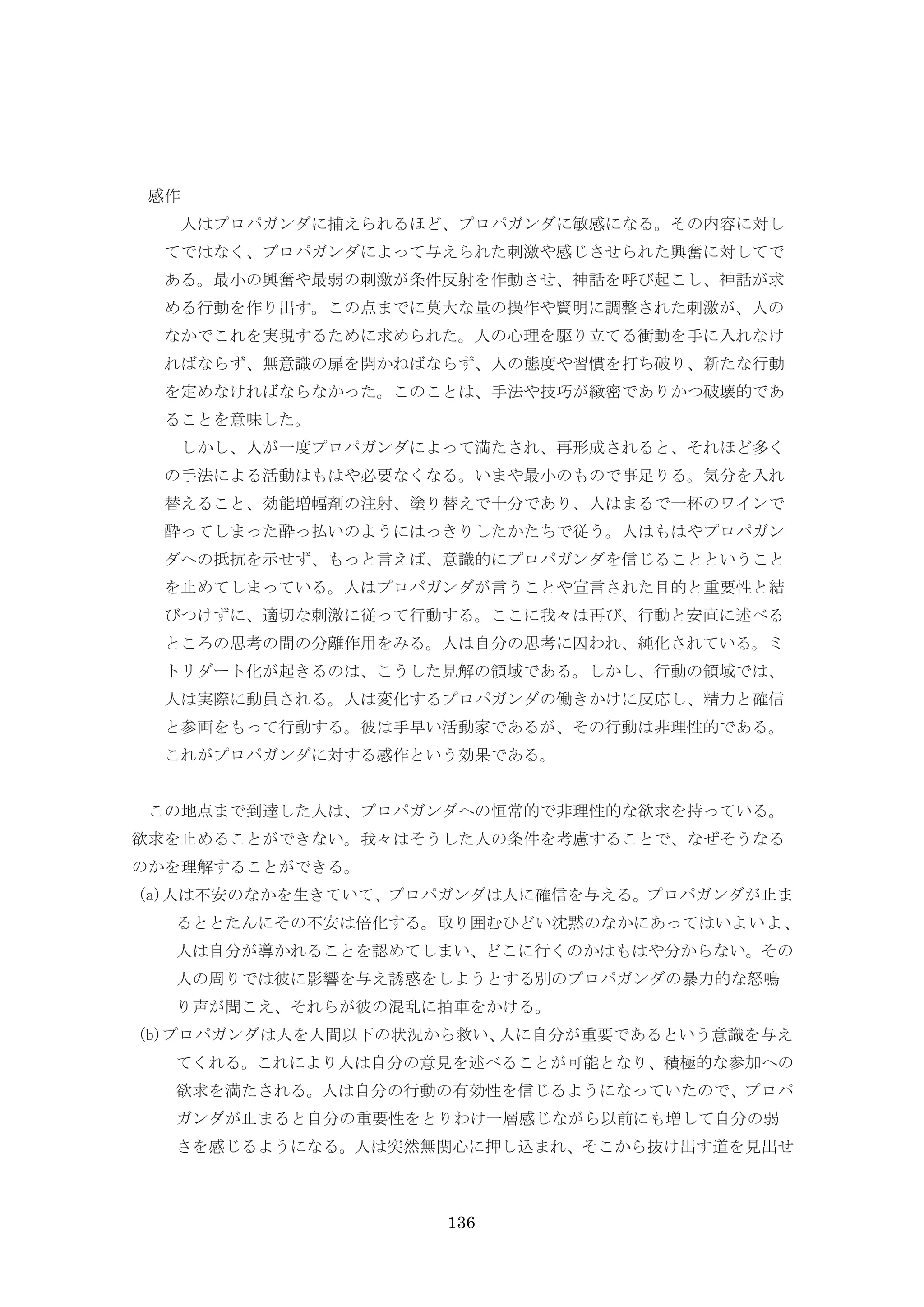 136
感作
人はプロパガンダに捕えられるほど、プロパガンダに敏感になる。その内容に対し
てではなく、プロパガンダによって与えられた刺激や感じさせられた興奮に対してで
ある。最小の興奮や最弱の刺激が条件反射を作動させ、神話を呼び起こし、神話が求
める行動を作り出す。この点までに莫大な量の操作や賢明に調整された刺激が、人の
なかでこれを実現するために求められた。人の心理を駆り立てる衝動を手に入れなけ
ればならず、無意識の扉を開かねばならず、人の態度や習慣を打ち破り、新たな行動
を定めなければならなかった。このことは、手法や技巧が緻密でありかつ破壊的であ
ることを意味した。
しかし、人が一度プロパガンダによって満たされ、再形成されると、それほど多く
の手法による活動はもはや必要なくなる。いまや最小のもので事足りる。気分を入れ
替えること、効能増幅剤の注射、塗り替えで十分であり、人はまるで一杯のワインで
酔ってしまった酔っ払いのようにはっきりしたかたちで従う。人はもはやプロパガン
ダへの抵抗を示せず、もっと言えば、意識的にプロパガンダを信じることということ
を止めてしまっている。人はプロパガンダが言うことや宣言された目的と重要性と結
びつけずに、適切な刺激に従って行動する。ここに我々は再び、行動と安直に述べる
ところの思考の間の分離作用をみる。人は自分の思考に囚われ、純化されている。ミ
トリダート化が起きるのは、こうした見解の領域である。しかし、行動の領域では、
人は実際に動員される。人は変化するプロパガンダの働きかけに反応し、精力と確信
と参画をもって行動する。彼は手早い活動家であるが、その行動は非理性的である。
これがプロパガンダに対する感作という効果である。
この地点まで到達した人は、プロパガンダへの恒常的で非理性的な欲求を持っている。
欲求を止めることができない。我々はそうした人の条件を考慮することで、なぜそうなる
のかを理解することができる。
(a)人は不安のなかを生きていて、プロパガンダは人に確信を与える。プロパガンダが止ま
るととたんにその不安は倍化する。取り囲むひどい沈黙のなかにあってはいよいよ、
人は自分が導かれることを認めてしまい、どこに行くのかはもはや分からない。その
人の周りでは彼に影響を与え誘惑をしようとする別のプロパガンダの暴力的な怒鳴
り声が聞こえ、それらが彼の混乱に拍車をかける。
(b)プロパガンダは人を人間以下の状況から救い、人に自分が重要であるという意識を与え
てくれる。これにより人は自分の意見を述べることが可能となり、積極的な参加への
欲求を満たされる。人は自分の行動の有効性を信じるようになっていたので、プロパ
ガンダが止まると自分の重要性をとりわけ一層感じながら以前にも増して自分の弱
さを感じるようになる。人は突然無関心に押し込まれ、そこから抜け出す道を見出せ
 