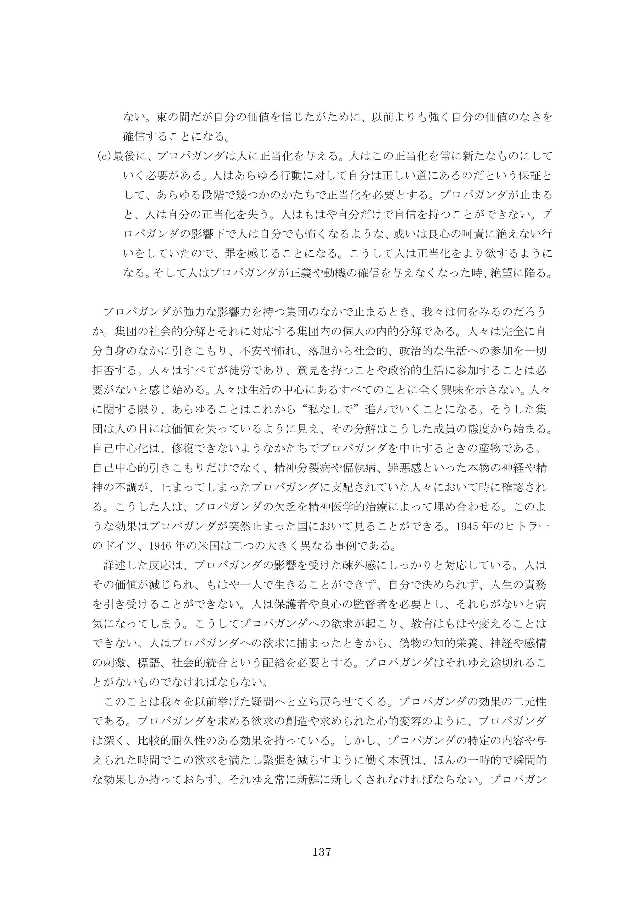 137
ない。束の間だが自分の価値を信じたがために、以前よりも強く自分の価値のなさを
確信することになる。
(c)最後に、プロパガンダは人に正当化を与える。人はこの正当化を常に新たなものにして
いく必要がある。人はあらゆる行動に対して自分は正しい道にあるのだという保証と
して、あらゆる段階で幾つかのかたちで正当化を必要とする。プロパガンダが止まる
と、人は自分の正当化を失う。人はもはや自分だけで自信を持つことができない。プ
ロパガンダの影響下で人は自分でも怖くなるような、或いは良心の呵責に絶えない行
いをしていたので、罪を感じることになる。こうして人は正当化をより欲するように
なる。そして人はプロパガンダが正義や動機の確信を与えなくなった時、絶望に陥る。
プロパガンダが強力な影響力を持つ集団のなかで止まるとき、我々は何をみるのだろう
か。集団の社会的分解とそれに対応する集団内の個人の内的分解である。人々は完全に自
分自身のなかに引きこもり、不安や怖れ、落胆から社会的、政治的な生活への参加を一切
拒否する。人々はすべてが徒労であり、意見を持つことや政治的生活に参加することは必
要がないと感じ始める。人々は生活の中心にあるすべてのことに全く興味を示さない。人々
に関する限り、あらゆることはこれから“私なしで”進んでいくことになる。そうした集
団は人の目には価値を失っているように見え、その分解はこうした成員の態度から始まる。
自己中心化は、修復できないようなかたちでプロパガンダを中止するときの産物である。
自己中心的引きこもりだけでなく、精神分裂病や偏執病、罪悪感といった本物の神経や精
神の不調が、止まってしまったプロパガンダに支配されていた人々において時に確認され
る。こうした人は、プロパガンダの欠乏を精神医学的治療によって埋め合わせる。このよ
うな効果はプロパガンダが突然止まった国において見ることができる。1945 年のヒトラー
のドイツ、1946 年の米国は二つの大きく異なる事例である。
詳述した反応は、プロパガンダの影響を受けた疎外感にしっかりと対応している。人は
その価値が減じられ、もはや一人で生きることができず、自分で決められず、人生の責務
を引き受けることができない。人は保護者や良心の監督者を必要とし、それらがないと病
気になってしまう。こうしてプロパガンダへの欲求が起こり、教育はもはや変えることは
できない。人はプロパガンダへの欲求に捕まったときから、偽物の知的栄養、神経や感情
の刺激、標語、社会的統合という配給を必要とする。プロパガンダはそれゆえ途切れるこ
とがないものでなければならない。
このことは我々を以前挙げた疑問へと立ち戻らせてくる。プロパガンダの効果の二元性
である。プロパガンダを求める欲求の創造や求められた心的変容のように、プロパガンダ
は深く、比較的耐久性のある効果を持っている。しかし、プロパガンダの特定の内容や与
えられた時間でこの欲求を満たし緊張を減らすように働く本質は、ほんの一時的で瞬間的
な効果しか持っておらず、それゆえ常に新鮮に新しくされなければならない。プロパガン
 