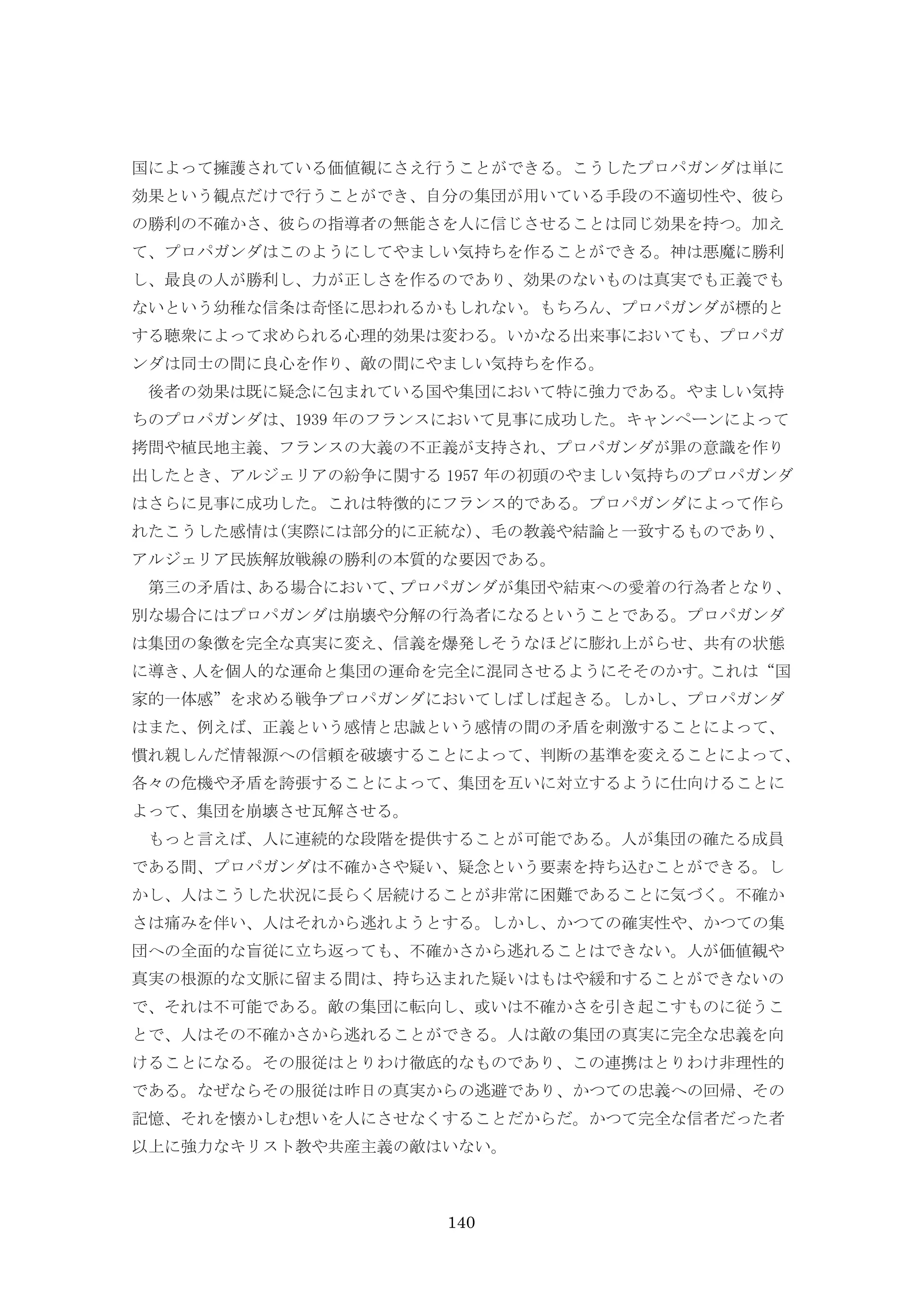140
国によって擁護されている価値観にさえ行うことができる。こうしたプロパガンダは単に
効果という観点だけで行うことができ、自分の集団が用いている手段の不適切性や、彼ら
の勝利の不確かさ、彼らの指導者の無能さを人に信じさせることは同じ効果を持つ。加え
て、プロパガンダはこのようにしてやましい気持ちを作ることができる。神は悪魔に勝利
し、最良の人が勝利し、力が正しさを作るのであり、効果のないものは真実でも正義でも
ないという幼稚な信条は奇怪に思われるかもしれない。もちろん、プロパガンダが標的と
する聴衆によって求められる心理的効果は変わる。いかなる出来事においても、プロパガ
ンダは同士の間に良心を作り、敵の間にやましい気持ちを作る。
後者の効果は既に疑念に包まれている国や集団において特に強力である。やましい気持
ちのプロパガンダは、1939 年のフランスにおいて見事に成功した。キャンペーンによって
拷問や植民地主義、フランスの大義の不正義が支持され、プロパガンダが罪の意識を作り
出したとき、アルジェリアの紛争に関する 1957 年の初頭のやましい気持ちのプロパガンダ
はさらに見事に成功した。これは特徴的にフランス的である。プロパガンダによって作ら
れたこうした感情は(実際には部分的に正統な)、毛の教義や結論と一致するものであり、
アルジェリア民族解放戦線の勝利の本質的な要因である。
第三の矛盾は、ある場合において、プロパガンダが集団や結束への愛着の行為者となり、
別な場合にはプロパガンダは崩壊や分解の行為者になるということである。プロパガンダ
は集団の象徴を完全な真実に変え、信義を爆発しそうなほどに膨れ上がらせ、共有の状態
に導き、人を個人的な運命と集団の運命を完全に混同させるようにそそのかす。これは“国
家的一体感”を求める戦争プロパガンダにおいてしばしば起きる。しかし、プロパガンダ
はまた、例えば、正義という感情と忠誠という感情の間の矛盾を刺激することによって、
慣れ親しんだ情報源への信頼を破壊することによって、判断の基準を変えることによって、
各々の危機や矛盾を誇張することによって、集団を互いに対立するように仕向けることに
よって、集団を崩壊させ瓦解させる。
もっと言えば、人に連続的な段階を提供することが可能である。人が集団の確たる成員
である間、プロパガンダは不確かさや疑い、疑念という要素を持ち込むことができる。し
かし、人はこうした状況に長らく居続けることが非常に困難であることに気づく。不確か
さは痛みを伴い、人はそれから逃れようとする。しかし、かつての確実性や、かつての集
団への全面的な盲従に立ち返っても、不確かさから逃れることはできない。人が価値観や
真実の根源的な文脈に留まる間は、持ち込まれた疑いはもはや緩和することができないの
で、それは不可能である。敵の集団に転向し、或いは不確かさを引き起こすものに従うこ
とで、人はその不確かさから逃れることができる。人は敵の集団の真実に完全な忠義を向
けることになる。その服従はとりわけ徹底的なものであり、この連携はとりわけ非理性的
である。なぜならその服従は昨日の真実からの逃避であり、かつての忠義への回帰、その
記憶、それを懐かしむ想いを人にさせなくすることだからだ。かつて完全な信者だった者
以上に強力なキリスト教や共産主義の敵はいない。
 