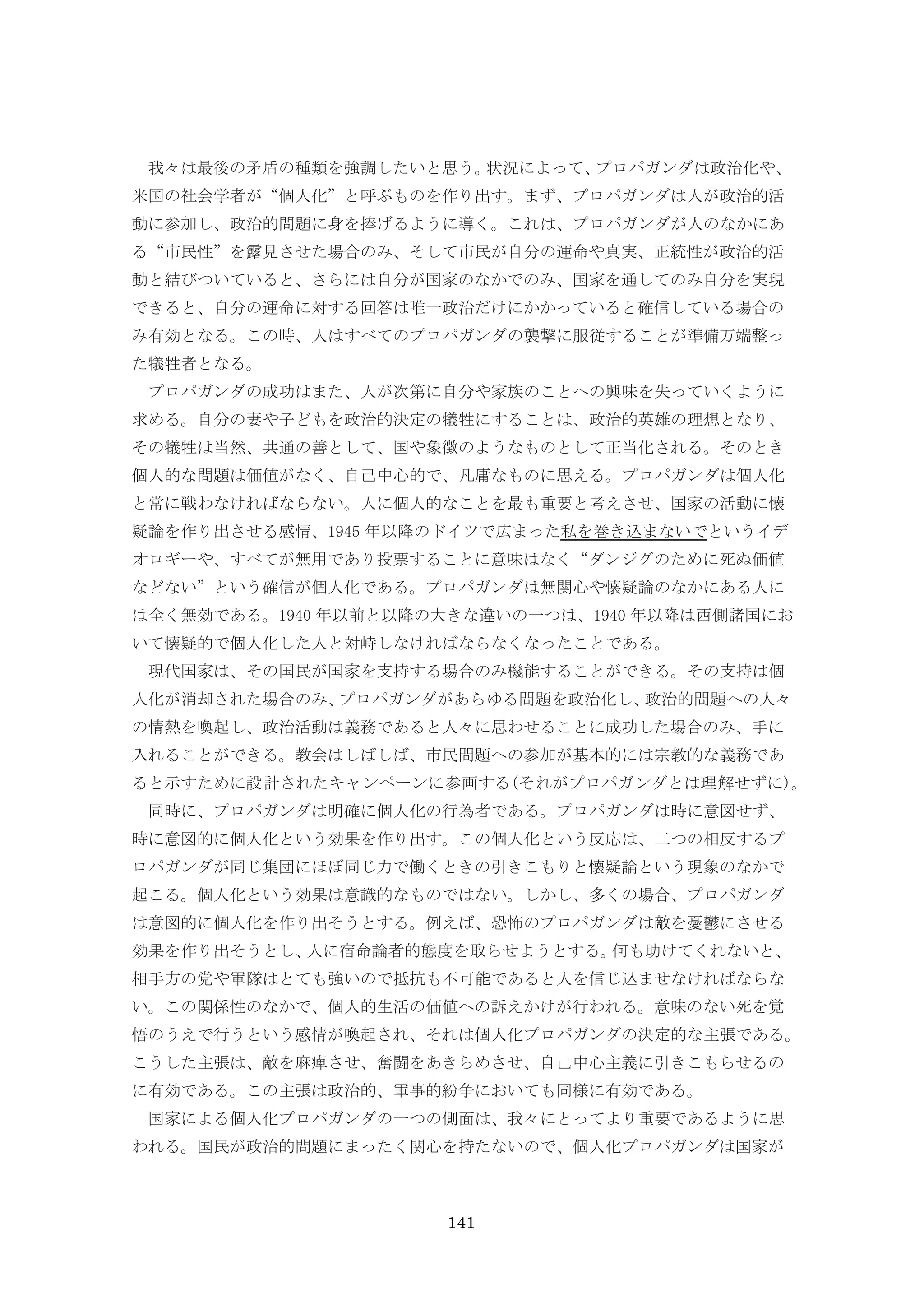 141
我々は最後の矛盾の種類を強調したいと思う。状況によって、プロパガンダは政治化や、
米国の社会学者が“個人化”と呼ぶものを作り出す。まず、プロパガンダは人が政治的活
動に参加し、政治的問題に身を捧げるように導く。これは、プロパガンダが人のなかにあ
る“市民性”を露見させた場合のみ、そして市民が自分の運命や真実、正統性が政治的活
動と結びついていると、さらには自分が国家のなかでのみ、国家を通してのみ自分を実現
できると、自分の運命に対する回答は唯一政治だけにかかっていると確信している場合の
み有効となる。この時、人はすべてのプロパガンダの襲撃に服従することが準備万端整っ
た犠牲者となる。
プロパガンダの成功はまた、人が次第に自分や家族のことへの興味を失っていくように
求める。自分の妻や子どもを政治的決定の犠牲にすることは、政治的英雄の理想となり、
その犠牲は当然、共通の善として、国や象徴のようなものとして正当化される。そのとき
個人的な問題は価値がなく、自己中心的で、凡庸なものに思える。プロパガンダは個人化
と常に戦わなければならない。人に個人的なことを最も重要と考えさせ、国家の活動に懐
疑論を作り出させる感情、1945 年以降のドイツで広まった私を巻き込まないでというイデ
オロギーや、すべてが無用であり投票することに意味はなく“ダンジグのために死ぬ価値
などない”という確信が個人化である。プロパガンダは無関心や懐疑論のなかにある人に
は全く無効である。1940 年以前と以降の大きな違いの一つは、1940 年以降は西側諸国にお
いて懐疑的で個人化した人と対峙しなければならなくなったことである。
現代国家は、その国民が国家を支持する場合のみ機能することができる。その支持は個
人化が消却された場合のみ、プロパガンダがあらゆる問題を政治化し、政治的問題への人々
の情熱を喚起し、政治活動は義務であると人々に思わせることに成功した場合のみ、手に
入れることができる。教会はしばしば、市民問題への参加が基本的には宗教的な義務であ
ると示すために設計されたキャンペーンに参画する(それがプロパガンダとは理解せずに)。
同時に、プロパガンダは明確に個人化の行為者である。プロパガンダは時に意図せず、
時に意図的に個人化という効果を作り出す。この個人化という反応は、二つの相反するプ
ロパガンダが同じ集団にほぼ同じ力で働くときの引きこもりと懐疑論という現象のなかで
起こる。個人化という効果は意識的なものではない。しかし、多くの場合、プロパガンダ
は意図的に個人化を作り出そうとする。例えば、恐怖のプロパガンダは敵を憂鬱にさせる
効果を作り出そうとし、人に宿命論者的態度を取らせようとする。何も助けてくれないと、
相手方の党や軍隊はとても強いので抵抗も不可能であると人を信じ込ませなければならな
い。この関係性のなかで、個人的生活の価値への訴えかけが行われる。意味のない死を覚
悟のうえで行うという感情が喚起され、それは個人化プロパガンダの決定的な主張である。
こうした主張は、敵を麻痺させ、奮闘をあきらめさせ、自己中心主義に引きこもらせるの
に有効である。この主張は政治的、軍事的紛争においても同様に有効である。
国家による個人化プロパガンダの一つの側面は、我々にとってより重要であるように思
われる。国民が政治的問題にまったく関心を持たないので、個人化プロパガンダは国家が
 