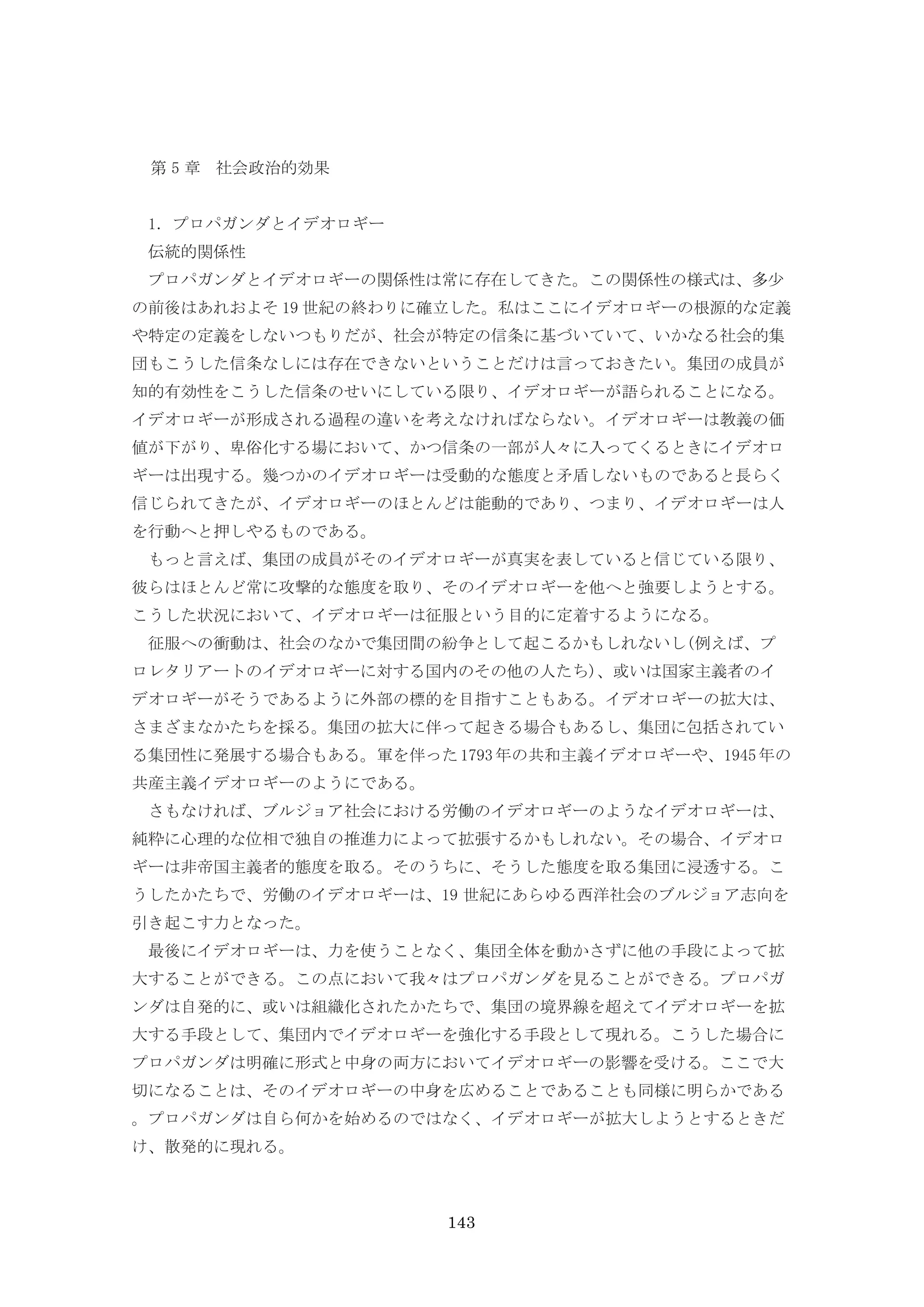 143
第 5 章 社会政治的効果
1．プロパガンダとイデオロギー
伝統的関係性
プロパガンダとイデオロギーの関係性は常に存在してきた。この関係性の様式は、多少
の前後はあれおよそ 19 世紀の終わりに確立した。私はここにイデオロギーの根源的な定義
や特定の定義をしないつもりだが、社会が特定の信条に基づいていて、いかなる社会的集
団もこうした信条なしには存在できないということだけは言っておきたい。集団の成員が
知的有効性をこうした信条のせいにしている限り、イデオロギーが語られることになる。
イデオロギーが形成される過程の違いを考えなければならない。イデオロギーは教義の価
値が下がり、卑俗化する場において、かつ信条の一部が人々に入ってくるときにイデオロ
ギーは出現する。幾つかのイデオロギーは受動的な態度と矛盾しないものであると長らく
信じられてきたが、イデオロギーのほとんどは能動的であり、つまり、イデオロギーは人
を行動へと押しやるものである。
もっと言えば、集団の成員がそのイデオロギーが真実を表していると信じている限り、
彼らはほとんど常に攻撃的な態度を取り、そのイデオロギーを他へと強要しようとする。
こうした状況において、イデオロギーは征服という目的に定着するようになる。
征服への衝動は、社会のなかで集団間の紛争として起こるかもしれないし(例えば、プ
ロレタリアートのイデオロギーに対する国内のその他の人たち)、或いは国家主義者のイ
デオロギーがそうであるように外部の標的を目指すこともある。イデオロギーの拡大は、
さまざまなかたちを採る。集団の拡大に伴って起きる場合もあるし、集団に包括されてい
る集団性に発展する場合もある。軍を伴った1793年の共和主義イデオロギーや、1945年の
共産主義イデオロギーのようにである。
さもなければ、ブルジョア社会における労働のイデオロギーのようなイデオロギーは、
純粋に心理的な位相で独自の推進力によって拡張するかもしれない。その場合、イデオロ
ギーは非帝国主義者的態度を取る。そのうちに、そうした態度を取る集団に浸透する。こ
うしたかたちで、労働のイデオロギーは、19 世紀にあらゆる西洋社会のブルジョア志向を
引き起こす力となった。
最後にイデオロギーは、力を使うことなく、集団全体を動かさずに他の手段によって拡
大することができる。この点において我々はプロパガンダを見ることができる。プロパガ
ンダは自発的に、或いは組織化されたかたちで、集団の境界線を超えてイデオロギーを拡
大する手段として、集団内でイデオロギーを強化する手段として現れる。こうした場合に
プロパガンダは明確に形式と中身の両方においてイデオロギーの影響を受ける。ここで大
切になることは、そのイデオロギーの中身を広めることであることも同様に明らかである
。プロパガンダは自ら何かを始めるのではなく、イデオロギーが拡大しようとするときだ
け、散発的に現れる。
 