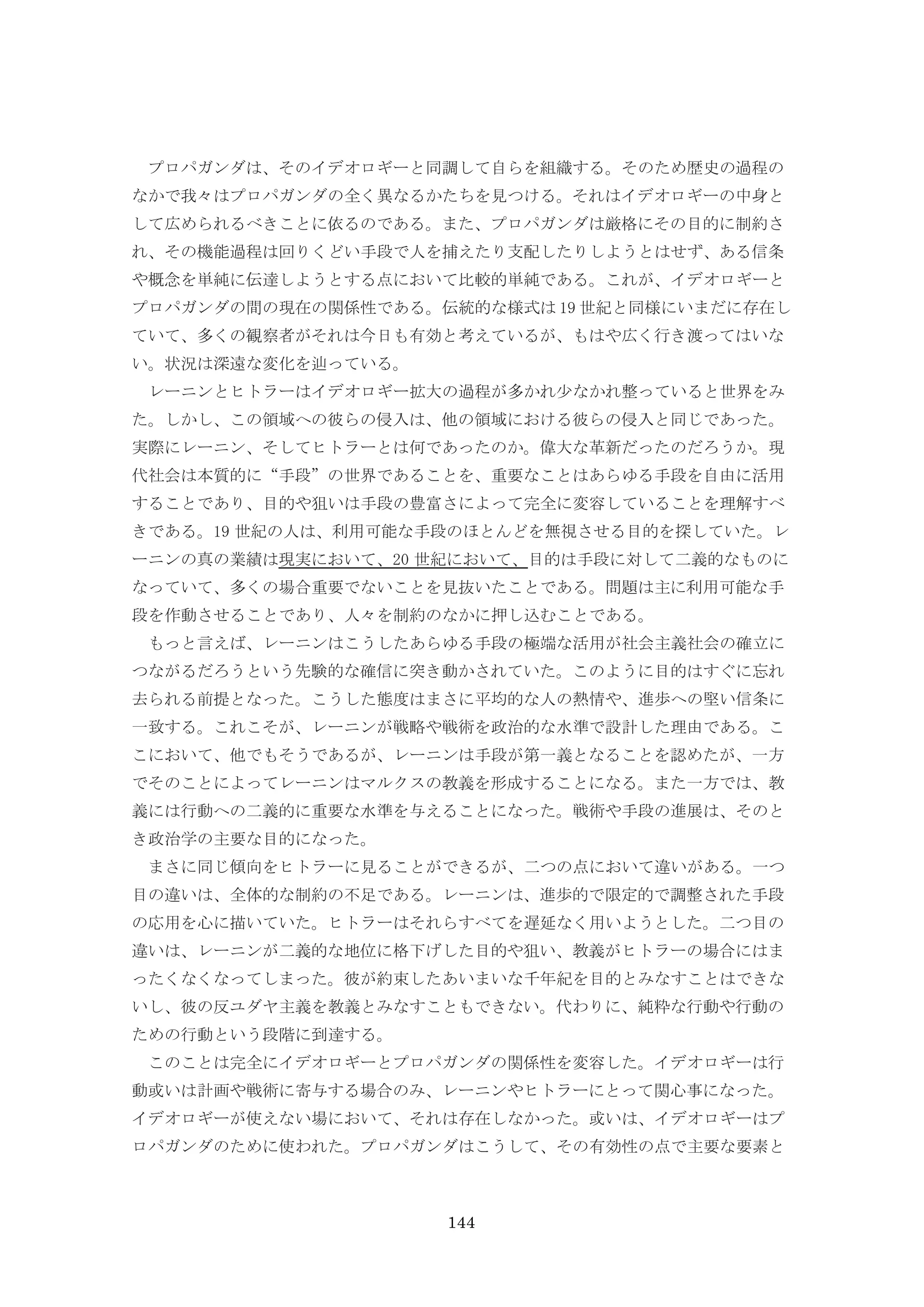 144
プロパガンダは、そのイデオロギーと同調して自らを組織する。そのため歴史の過程の
なかで我々はプロパガンダの全く異なるかたちを見つける。それはイデオロギーの中身と
して広められるべきことに依るのである。また、プロパガンダは厳格にその目的に制約さ
れ、その機能過程は回りくどい手段で人を捕えたり支配したりしようとはせず、ある信条
や概念を単純に伝達しようとする点において比較的単純である。これが、イデオロギーと
プロパガンダの間の現在の関係性である。伝統的な様式は 19 世紀と同様にいまだに存在し
ていて、多くの観察者がそれは今日も有効と考えているが、もはや広く行き渡ってはいな
い。状況は深遠な変化を辿っている。
レーニンとヒトラーはイデオロギー拡大の過程が多かれ少なかれ整っていると世界をみ
た。しかし、この領域への彼らの侵入は、他の領域における彼らの侵入と同じであった。
実際にレーニン、そしてヒトラーとは何であったのか。偉大な革新だったのだろうか。現
代社会は本質的に“手段”の世界であることを、重要なことはあらゆる手段を自由に活用
することであり、目的や狙いは手段の豊富さによって完全に変容していることを理解すべ
きである。19 世紀の人は、利用可能な手段のほとんどを無視させる目的を探していた。レ
ーニンの真の業績は現実において、20 世紀において、目的は手段に対して二義的なものに
なっていて、多くの場合重要でないことを見抜いたことである。問題は主に利用可能な手
段を作動させることであり、人々を制約のなかに押し込むことである。
もっと言えば、レーニンはこうしたあらゆる手段の極端な活用が社会主義社会の確立に
つながるだろうという先験的な確信に突き動かされていた。このように目的はすぐに忘れ
去られる前提となった。こうした態度はまさに平均的な人の熱情や、進歩への堅い信条に
一致する。これこそが、レーニンが戦略や戦術を政治的な水準で設計した理由である。こ
こにおいて、他でもそうであるが、レーニンは手段が第一義となることを認めたが、一方
でそのことによってレーニンはマルクスの教義を形成することになる。また一方では、教
義には行動への二義的に重要な水準を与えることになった。戦術や手段の進展は、そのと
き政治学の主要な目的になった。
まさに同じ傾向をヒトラーに見ることができるが、二つの点において違いがある。一つ
目の違いは、全体的な制約の不足である。レーニンは、進歩的で限定的で調整された手段
の応用を心に描いていた。ヒトラーはそれらすべてを遅延なく用いようとした。二つ目の
違いは、レーニンが二義的な地位に格下げした目的や狙い、教義がヒトラーの場合にはま
ったくなくなってしまった。彼が約束したあいまいな千年紀を目的とみなすことはできな
いし、彼の反ユダヤ主義を教義とみなすこともできない。代わりに、純粋な行動や行動の
ための行動という段階に到達する。
このことは完全にイデオロギーとプロパガンダの関係性を変容した。イデオロギーは行
動或いは計画や戦術に寄与する場合のみ、レーニンやヒトラーにとって関心事になった。
イデオロギーが使えない場において、それは存在しなかった。或いは、イデオロギーはプ
ロパガンダのために使われた。プロパガンダはこうして、その有効性の点で主要な要素と
 