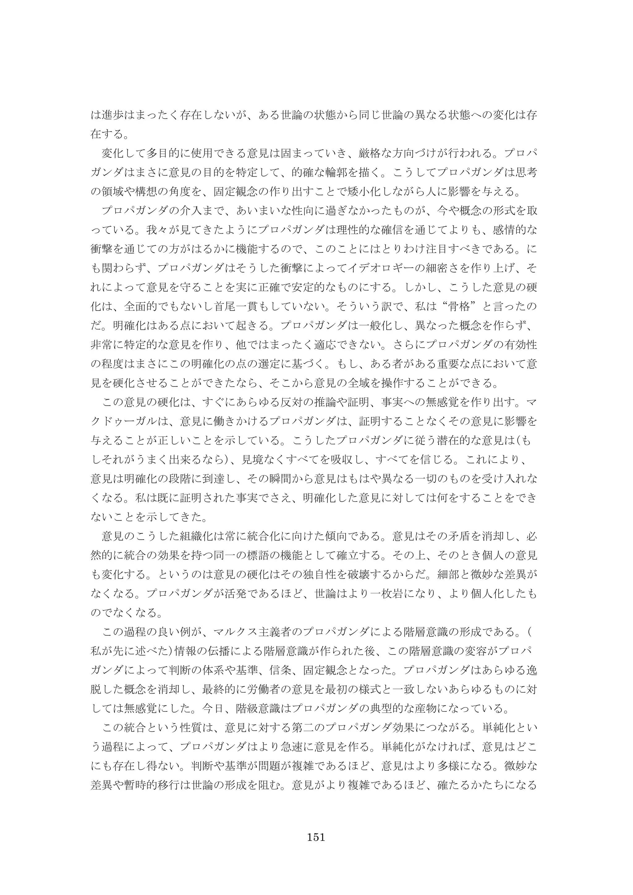 151
は進歩はまったく存在しないが、ある世論の状態から同じ世論の異なる状態への変化は存
在する。
変化して多目的に使用できる意見は固まっていき、厳格な方向づけが行われる。プロパ
ガンダはまさに意見の目的を特定して、的確な輪郭を描く。こうしてプロパガンダは思考
の領域や構想の角度を、固定観念の作り出すことで矮小化しながら人に影響を与える。
プロパガンダの介入まで、あいまいな性向に過ぎなかったものが、今や概念の形式を取
っている。我々が見てきたようにプロパガンダは理性的な確信を通じてよりも、感情的な
衝撃を通じての方がはるかに機能するので、このことにはとりわけ注目すべきである。に
も関わらず、プロパガンダはそうした衝撃によってイデオロギーの細密さを作り上げ、そ
れによって意見を守ることを実に正確で安定的なものにする。しかし、こうした意見の硬
化は、全面的でもないし首尾一貫もしていない。そういう訳で、私は“骨格”と言ったの
だ。明確化はある点において起きる。プロパガンダは一般化し、異なった概念を作らず、
非常に特定的な意見を作り、他ではまったく適応できない。さらにプロパガンダの有効性
の程度はまさにこの明確化の点の選定に基づく。もし、ある者がある重要な点において意
見を硬化させることができたなら、そこから意見の全域を操作することができる。
この意見の硬化は、すぐにあらゆる反対の推論や証明、事実への無感覚を作り出す。マ
クドゥーガルは、意見に働きかけるプロパガンダは、証明することなくその意見に影響を
与えることが正しいことを示している。こうしたプロパガンダに従う潜在的な意見は(も
しそれがうまく出来るなら)、見境なくすべてを吸収し、すべてを信じる。これにより、
意見は明確化の段階に到達し、その瞬間から意見はもはや異なる一切のものを受け入れな
くなる。私は既に証明された事実でさえ、明確化した意見に対しては何をすることをでき
ないことを示してきた。
意見のこうした組織化は常に統合化に向けた傾向である。意見はその矛盾を消却し、必
然的に統合の効果を持つ同一の標語の機能として確立する。その上、そのとき個人の意見
も変化する。というのは意見の硬化はその独自性を破壊するからだ。細部と微妙な差異が
なくなる。プロパガンダが活発であるほど、世論はより一枚岩になり、より個人化したも
のでなくなる。
この過程の良い例が、マルクス主義者のプロパガンダによる階層意識の形成である。(
私が先に述べた)情報の伝播による階層意識が作られた後、この階層意識の変容がプロパ
ガンダによって判断の体系や基準、信条、固定観念となった。プロパガンダはあらゆる逸
脱した概念を消却し、最終的に労働者の意見を最初の様式と一致しないあらゆるものに対
しては無感覚にした。今日、階級意識はプロパガンダの典型的な産物になっている。
この統合という性質は、意見に対する第二のプロパガンダ効果につながる。単純化とい
う過程によって、プロパガンダはより急速に意見を作る。単純化がなければ、意見はどこ
にも存在し得ない。判断や基準が問題が複雑であるほど、意見はより多様になる。微妙な
差異や暫時的移行は世論の形成を阻む。意見がより複雑であるほど、確たるかたちになる
 