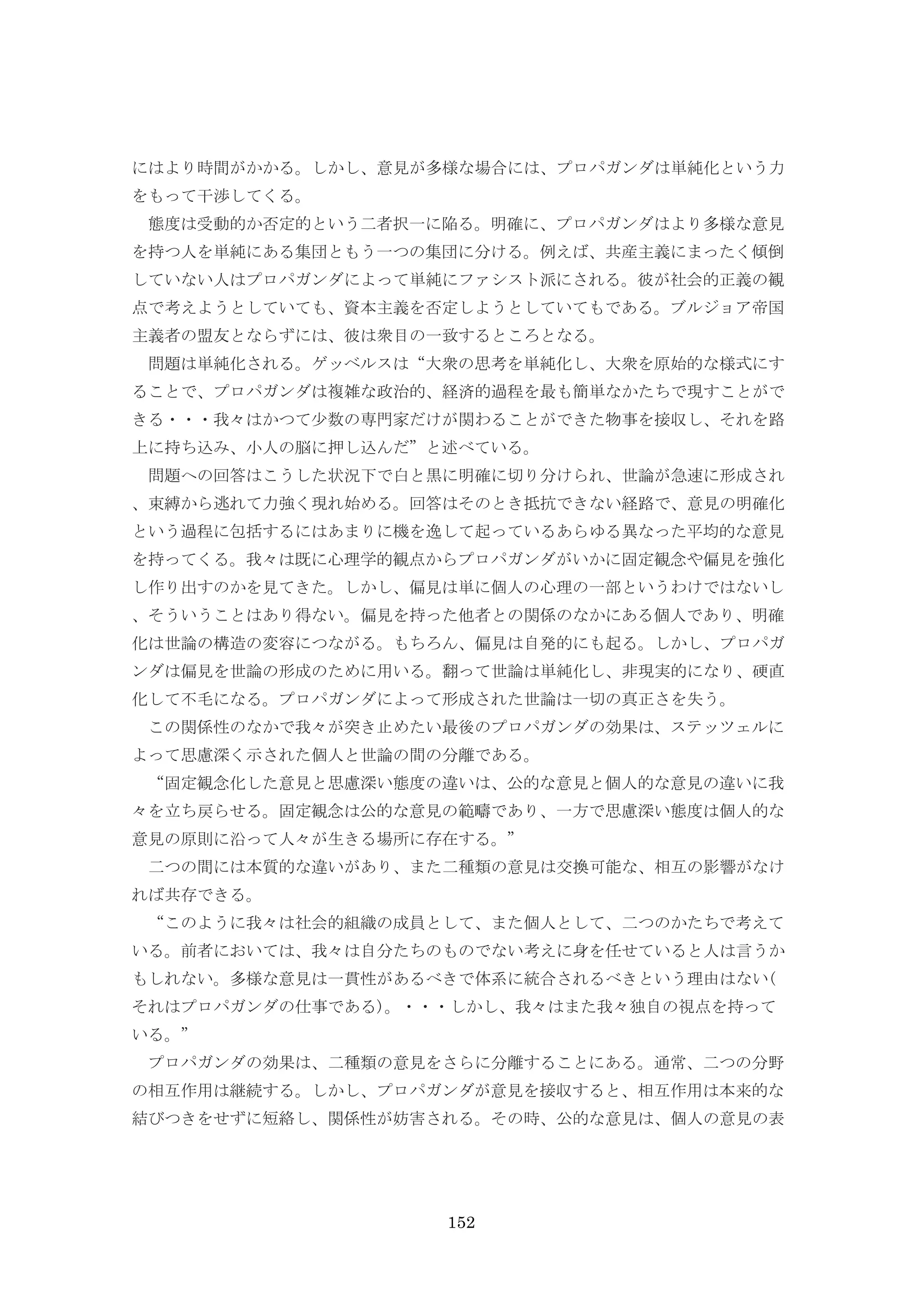 152
にはより時間がかかる。しかし、意見が多様な場合には、プロパガンダは単純化という力
をもって干渉してくる。
態度は受動的か否定的という二者択一に陥る。明確に、プロパガンダはより多様な意見
を持つ人を単純にある集団ともう一つの集団に分ける。例えば、共産主義にまったく傾倒
していない人はプロパガンダによって単純にファシスト派にされる。彼が社会的正義の観
点で考えようとしていても、資本主義を否定しようとしていてもである。ブルジョア帝国
主義者の盟友とならずには、彼は衆目の一致するところとなる。
問題は単純化される。ゲッベルスは“大衆の思考を単純化し、大衆を原始的な様式にす
ることで、プロパガンダは複雑な政治的、経済的過程を最も簡単なかたちで現すことがで
きる・・・我々はかつて少数の専門家だけが関わることができた物事を接収し、それを路
上に持ち込み、小人の脳に押し込んだ”と述べている。
問題への回答はこうした状況下で白と黒に明確に切り分けられ、世論が急速に形成され
、束縛から逃れて力強く現れ始める。回答はそのとき抵抗できない経路で、意見の明確化
という過程に包括するにはあまりに機を逸して起っているあらゆる異なった平均的な意見
を持ってくる。我々は既に心理学的観点からプロパガンダがいかに固定観念や偏見を強化
し作り出すのかを見てきた。しかし、偏見は単に個人の心理の一部というわけではないし
、そういうことはあり得ない。偏見を持った他者との関係のなかにある個人であり、明確
化は世論の構造の変容につながる。もちろん、偏見は自発的にも起る。しかし、プロパガ
ンダは偏見を世論の形成のために用いる。翻って世論は単純化し、非現実的になり、硬直
化して不毛になる。プロパガンダによって形成された世論は一切の真正さを失う。
この関係性のなかで我々が突き止めたい最後のプロパガンダの効果は、ステッツェルに
よって思慮深く示された個人と世論の間の分離である。
“固定観念化した意見と思慮深い態度の違いは、公的な意見と個人的な意見の違いに我
々を立ち戻らせる。固定観念は公的な意見の範疇であり、一方で思慮深い態度は個人的な
意見の原則に沿って人々が生きる場所に存在する。”
二つの間には本質的な違いがあり、また二種類の意見は交換可能な、相互の影響がなけ
れば共存できる。
“このように我々は社会的組織の成員として、また個人として、二つのかたちで考えて
いる。前者においては、我々は自分たちのものでない考えに身を任せていると人は言うか
もしれない。多様な意見は一貫性があるべきで体系に統合されるべきという理由はない(
それはプロパガンダの仕事である)。・・・しかし、我々はまた我々独自の視点を持って
いる。”
プロパガンダの効果は、二種類の意見をさらに分離することにある。通常、二つの分野
の相互作用は継続する。しかし、プロパガンダが意見を接収すると、相互作用は本来的な
結びつきをせずに短絡し、関係性が妨害される。その時、公的な意見は、個人の意見の表
 