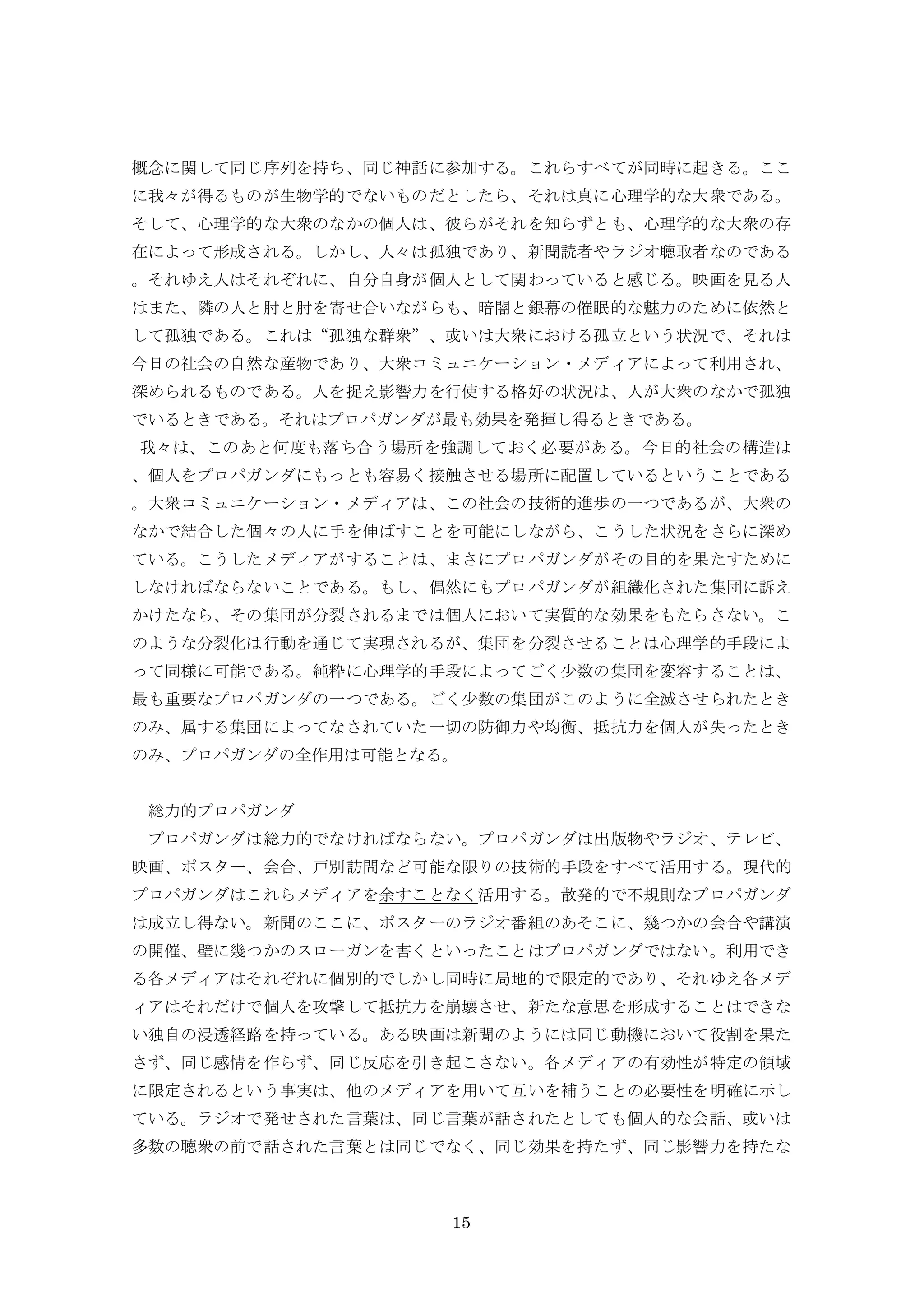 15
概念に関して同じ序列を持ち、同じ神話に参加する。これらすべてが同時に起きる。ここ
に我々が得るものが生物学的でないものだとしたら、それは真に心理学的な大衆である。
そして、心理学的な大衆のなかの個人は、彼らがそれを知らずとも、心理学的な大衆の存
在によって形成される。しかし、人々は孤独であり、新聞読者やラジオ聴取者なのである
。それゆえ人はそれぞれに、自分自身が個人として関わっていると感じる。映画を見る人
はまた、隣の人と肘と肘を寄せ合いながらも、暗闇と銀幕の催眠的な魅力のために依然と
して孤独である。これは“孤独な群衆”、或いは大衆における孤立という状況で、それは
今日の社会の自然な産物であり、大衆コミュニケーション・メディアによって利用され、
深められるものである。人を捉え影響力を行使する格好の状況は、人が大衆のなかで孤独
でいるときである。それはプロパガンダが最も効果を発揮し得るときである。
我々は、このあと何度も落ち合う場所を強調しておく必要がある。今日的社会の構造は
、個人をプロパガンダにもっとも容易く接触させる場所に配置しているということである
。大衆コミュニケーション・メディアは、この社会の技術的進歩の一つであるが、大衆の
なかで結合した個々の人に手を伸ばすことを可能にしながら、こうした状況をさらに深め
ている。こうしたメディアがすることは、まさにプロパガンダがその目的を果たすために
しなければならないことである。もし、偶然にもプロパガンダが組織化された集団に訴え
かけたなら、その集団が分裂されるまでは個人において実質的な効果をもたらさない。こ
のような分裂化は行動を通じて実現されるが、集団を分裂させることは心理学的手段によ
って同様に可能である。純粋に心理学的手段によってごく少数の集団を変容することは、
最も重要なプロパガンダの一つである。ごく少数の集団がこのように全滅させられたとき
のみ、属する集団によってなされていた一切の防御力や均衡、抵抗力を個人が失ったとき
のみ、プロパガンダの全作用は可能となる。
総力的プロパガンダ
プロパガンダは総力的でなければならない。プロパガンダは出版物やラジオ、テレビ、
映画、ポスター、会合、戸別訪問など可能な限りの技術的手段をすべて活用する。現代的
プロパガンダはこれらメディアを余すことなく活用する。散発的で不規則なプロパガンダ
は成立し得ない。新聞のここに、ポスターのラジオ番組のあそこに、幾つかの会合や講演
の開催、壁に幾つかのスローガンを書くといったことはプロパガンダではない。利用でき
る各メディアはそれぞれに個別的でしかし同時に局地的で限定的であり、それゆえ各メデ
ィアはそれだけで個人を攻撃して抵抗力を崩壊させ、新たな意思を形成することはできな
い独自の浸透経路を持っている。ある映画は新聞のようには同じ動機において役割を果た
さず、同じ感情を作らず、同じ反応を引き起こさない。各メディアの有効性が特定の領域
に限定されるという事実は、他のメディアを用いて互いを補うことの必要性を明確に示し
ている。ラジオで発せされた言葉は、同じ言葉が話されたとしても個人的な会話、或いは
多数の聴衆の前で話された言葉とは同じでなく、同じ効果を持たず、同じ影響力を持たな
 