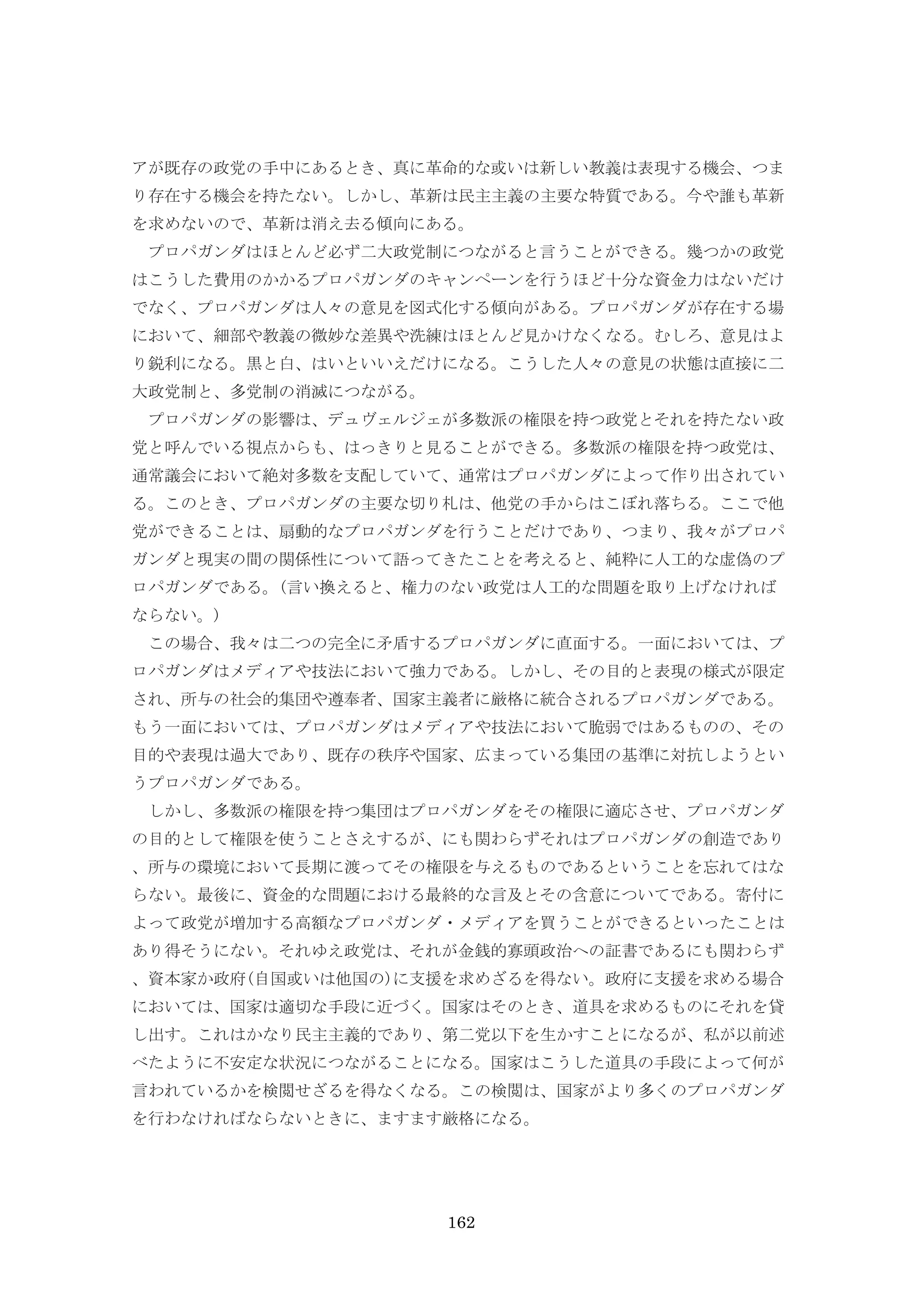 162
アが既存の政党の手中にあるとき、真に革命的な或いは新しい教義は表現する機会、つま
り存在する機会を持たない。しかし、革新は民主主義の主要な特質である。今や誰も革新
を求めないので、革新は消え去る傾向にある。
プロパガンダはほとんど必ず二大政党制につながると言うことができる。幾つかの政党
はこうした費用のかかるプロパガンダのキャンペーンを行うほど十分な資金力はないだけ
でなく、プロパガンダは人々の意見を図式化する傾向がある。プロパガンダが存在する場
において、細部や教義の微妙な差異や洗練はほとんど見かけなくなる。むしろ、意見はよ
り鋭利になる。黒と白、はいといいえだけになる。こうした人々の意見の状態は直接に二
大政党制と、多党制の消滅につながる。
プロパガンダの影響は、デュヴェルジェが多数派の権限を持つ政党とそれを持たない政
党と呼んでいる視点からも、はっきりと見ることができる。多数派の権限を持つ政党は、
通常議会において絶対多数を支配していて、通常はプロパガンダによって作り出されてい
る。このとき、プロパガンダの主要な切り札は、他党の手からはこぼれ落ちる。ここで他
党ができることは、扇動的なプロパガンダを行うことだけであり、つまり、我々がプロパ
ガンダと現実の間の関係性について語ってきたことを考えると、純粋に人工的な虚偽のプ
ロパガンダである。(言い換えると、権力のない政党は人工的な問題を取り上げなければ
ならない。)
この場合、我々は二つの完全に矛盾するプロパガンダに直面する。一面においては、プ
ロパガンダはメディアや技法において強力である。しかし、その目的と表現の様式が限定
され、所与の社会的集団や遵奉者、国家主義者に厳格に統合されるプロパガンダである。
もう一面においては、プロパガンダはメディアや技法において脆弱ではあるものの、その
目的や表現は過大であり、既存の秩序や国家、広まっている集団の基準に対抗しようとい
うプロパガンダである。
しかし、多数派の権限を持つ集団はプロパガンダをその権限に適応させ、プロパガンダ
の目的として権限を使うことさえするが、にも関わらずそれはプロパガンダの創造であり
、所与の環境において長期に渡ってその権限を与えるものであるということを忘れてはな
らない。最後に、資金的な問題における最終的な言及とその含意についてである。寄付に
よって政党が増加する高額なプロパガンダ・メディアを買うことができるといったことは
あり得そうにない。それゆえ政党は、それが金銭的寡頭政治への証書であるにも関わらず
、資本家か政府(自国或いは他国の)に支援を求めざるを得ない。政府に支援を求める場合
においては、国家は適切な手段に近づく。国家はそのとき、道具を求めるものにそれを貸
し出す。これはかなり民主主義的であり、第二党以下を生かすことになるが、私が以前述
べたように不安定な状況につながることになる。国家はこうした道具の手段によって何が
言われているかを検閲せざるを得なくなる。この検閲は、国家がより多くのプロパガンダ
を行わなければならないときに、ますます厳格になる。
 