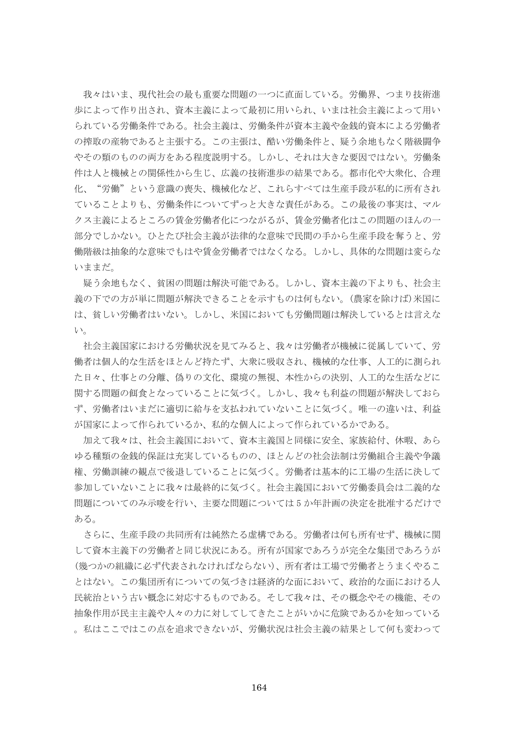 164
我々はいま、現代社会の最も重要な問題の一つに直面している。労働界、つまり技術進
歩によって作り出され、資本主義によって最初に用いられ、いまは社会主義によって用い
られている労働条件である。社会主義は、労働条件が資本主義や金銭的資本による労働者
の搾取の産物であると主張する。この主張は、酷い労働条件と、疑う余地もなく階級闘争
やその類のものの両方をある程度説明する。しかし、それは大きな要因ではない。労働条
件は人と機械との関係性から生じ、広義の技術進歩の結果である。都市化や大衆化、合理
化、“労働”という意識の喪失、機械化など、これらすべては生産手段が私的に所有され
ていることよりも、労働条件についてずっと大きな責任がある。この最後の事実は、マル
クス主義によるところの賃金労働者化につながるが、賃金労働者化はこの問題のほんの一
部分でしかない。ひとたび社会主義が法律的な意味で民間の手から生産手段を奪うと、労
働階級は抽象的な意味でもはや賃金労働者ではなくなる。しかし、具体的な問題は変らな
いままだ。
疑う余地もなく、貧困の問題は解決可能である。しかし、資本主義の下よりも、社会主
義の下での方が単に問題が解決できることを示すものは何もない。(農家を除けば)米国に
は、貧しい労働者はいない。しかし、米国においても労働問題は解決しているとは言えな
い。
社会主義国家における労働状況を見てみると、我々は労働者が機械に従属していて、労
働者は個人的な生活をほとんど持たず、大衆に吸収され、機械的な仕事、人工的に測られ
た日々、仕事との分離、偽りの文化、環境の無視、本性からの決別、人工的な生活などに
関する問題の餌食となっていることに気づく。しかし、我々も利益の問題が解決しておら
ず、労働者はいまだに適切に給与を支払われていないことに気づく。唯一の違いは、利益
が国家によって作られているか、私的な個人によって作られているかである。
加えて我々は、社会主義国において、資本主義国と同様に安全、家族給付、休暇、あら
ゆる種類の金銭的保証は充実しているものの、ほとんどの社会法制は労働組合主義や争議
権、労働訓練の観点で後退していることに気づく。労働者は基本的に工場の生活に決して
参加していないことに我々は最終的に気づく。社会主義国において労働委員会は二義的な
問題についてのみ示唆を行い、主要な問題については 5 か年計画の決定を批准するだけで
ある。
さらに、生産手段の共同所有は純然たる虚構である。労働者は何も所有せず、機械に関
して資本主義下の労働者と同じ状況にある。所有が国家であろうが完全な集団であろうが
(幾つかの組織に必ず代表されなければならない)、所有者は工場で労働者とうまくやるこ
とはない。この集団所有についての気づきは経済的な面において、政治的な面における人
民統治という古い概念に対応するものである。そして我々は、その概念やその機能、その
抽象作用が民主主義や人々の力に対してしてきたことがいかに危険であるかを知っている
。私はここではこの点を追求できないが、労働状況は社会主義の結果として何も変わって
 