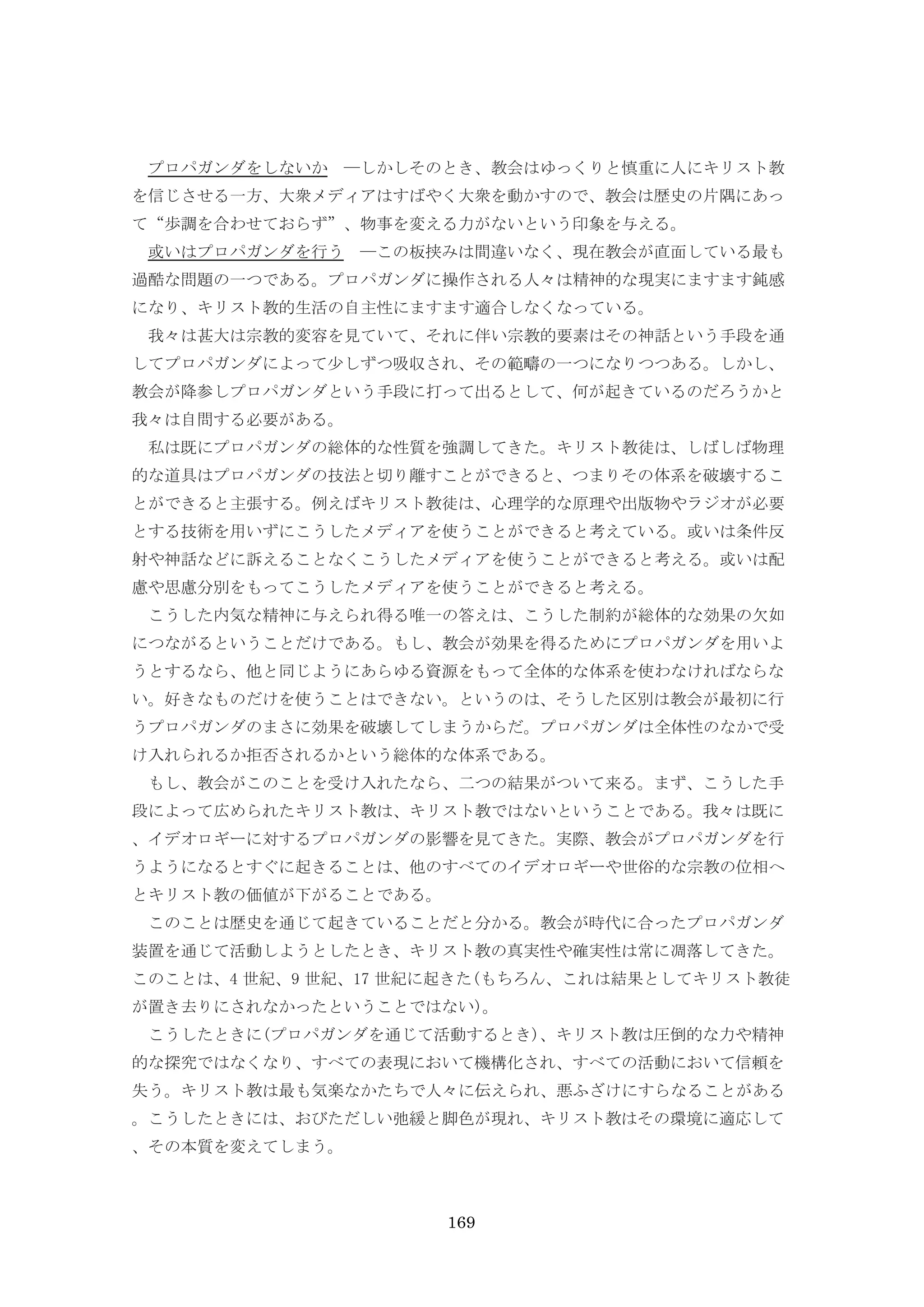 169
プロパガンダをしないか ―しかしそのとき、教会はゆっくりと慎重に人にキリスト教
を信じさせる一方、大衆メディアはすばやく大衆を動かすので、教会は歴史の片隅にあっ
て“歩調を合わせておらず”、物事を変える力がないという印象を与える。
或いはプロパガンダを行う ―この板挟みは間違いなく、現在教会が直面している最も
過酷な問題の一つである。プロパガンダに操作される人々は精神的な現実にますます鈍感
になり、キリスト教的生活の自主性にますます適合しなくなっている。
我々は甚大は宗教的変容を見ていて、それに伴い宗教的要素はその神話という手段を通
してプロパガンダによって少しずつ吸収され、その範疇の一つになりつつある。しかし、
教会が降参しプロパガンダという手段に打って出るとして、何が起きているのだろうかと
我々は自問する必要がある。
私は既にプロパガンダの総体的な性質を強調してきた。キリスト教徒は、しばしば物理
的な道具はプロパガンダの技法と切り離すことができると、つまりその体系を破壊するこ
とができると主張する。例えばキリスト教徒は、心理学的な原理や出版物やラジオが必要
とする技術を用いずにこうしたメディアを使うことができると考えている。或いは条件反
射や神話などに訴えることなくこうしたメディアを使うことができると考える。或いは配
慮や思慮分別をもってこうしたメディアを使うことができると考える。
こうした内気な精神に与えられ得る唯一の答えは、こうした制約が総体的な効果の欠如
につながるということだけである。もし、教会が効果を得るためにプロパガンダを用いよ
うとするなら、他と同じようにあらゆる資源をもって全体的な体系を使わなければならな
い。好きなものだけを使うことはできない。というのは、そうした区別は教会が最初に行
うプロパガンダのまさに効果を破壊してしまうからだ。プロパガンダは全体性のなかで受
け入れられるか拒否されるかという総体的な体系である。
もし、教会がこのことを受け入れたなら、二つの結果がついて来る。まず、こうした手
段によって広められたキリスト教は、キリスト教ではないということである。我々は既に
、イデオロギーに対するプロパガンダの影響を見てきた。実際、教会がプロパガンダを行
うようになるとすぐに起きることは、他のすべてのイデオロギーや世俗的な宗教の位相へ
とキリスト教の価値が下がることである。
このことは歴史を通じて起きていることだと分かる。教会が時代に合ったプロパガンダ
装置を通じて活動しようとしたとき、キリスト教の真実性や確実性は常に凋落してきた。
このことは、4 世紀、9 世紀、17 世紀に起きた(もちろん、これは結果としてキリスト教徒
が置き去りにされなかったということではない)。
こうしたときに(プロパガンダを通じて活動するとき)、キリスト教は圧倒的な力や精神
的な探究ではなくなり、すべての表現において機構化され、すべての活動において信頼を
失う。キリスト教は最も気楽なかたちで人々に伝えられ、悪ふざけにすらなることがある
。こうしたときには、おびただしい弛緩と脚色が現れ、キリスト教はその環境に適応して
、その本質を変えてしまう。
 