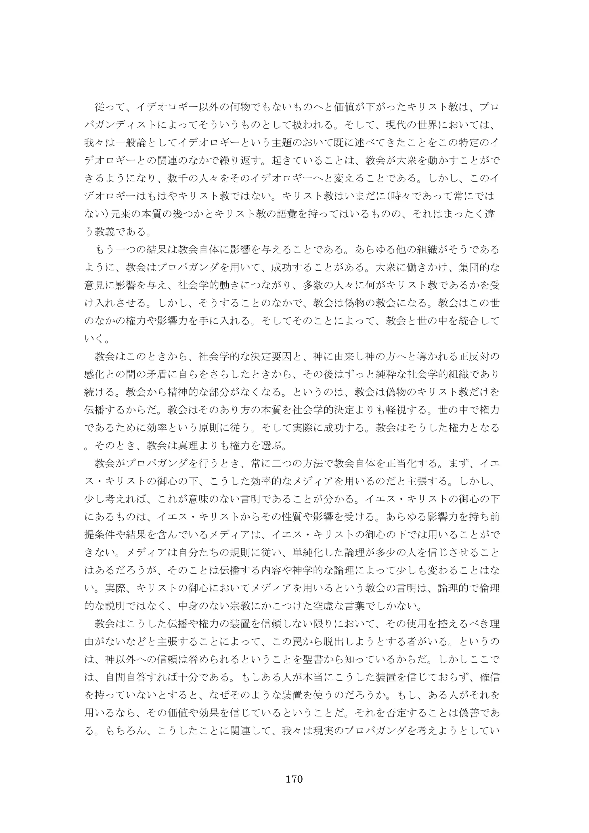 170
従って、イデオロギー以外の何物でもないものへと価値が下がったキリスト教は、プロ
パガンディストによってそういうものとして扱われる。そして、現代の世界においては、
我々は一般論としてイデオロギーという主題のおいて既に述べてきたことをこの特定のイ
デオロギーとの関連のなかで繰り返す。起きていることは、教会が大衆を動かすことがで
きるようになり、数千の人々をそのイデオロギーへと変えることである。しかし、このイ
デオロギーはもはやキリスト教ではない。キリスト教はいまだに(時々であって常にでは
ない)元来の本質の幾つかとキリスト教の語彙を持ってはいるものの、それはまったく違
う教義である。
もう一つの結果は教会自体に影響を与えることである。あらゆる他の組織がそうである
ように、教会はプロパガンダを用いて、成功することがある。大衆に働きかけ、集団的な
意見に影響を与え、社会学的動きにつながり、多数の人々に何がキリスト教であるかを受
け入れさせる。しかし、そうすることのなかで、教会は偽物の教会になる。教会はこの世
のなかの権力や影響力を手に入れる。そしてそのことによって、教会と世の中を統合して
いく。
教会はこのときから、社会学的な決定要因と、神に由来し神の方へと導かれる正反対の
感化との間の矛盾に自らをさらしたときから、その後はずっと純粋な社会学的組織であり
続ける。教会から精神的な部分がなくなる。というのは、教会は偽物のキリスト教だけを
伝播するからだ。教会はそのあり方の本質を社会学的決定よりも軽視する。世の中で権力
であるために効率という原則に従う。そして実際に成功する。教会はそうした権力となる
。そのとき、教会は真理よりも権力を選ぶ。
教会がプロパガンダを行うとき、常に二つの方法で教会自体を正当化する。まず、イエ
ス・キリストの御心の下、こうした効率的なメディアを用いるのだと主張する。しかし、
少し考えれば、これが意味のない言明であることが分かる。イエス・キリストの御心の下
にあるものは、イエス・キリストからその性質や影響を受ける。あらゆる影響力を持ち前
提条件や結果を含んでいるメディアは、イエス・キリストの御心の下では用いることがで
きない。メディアは自分たちの規則に従い、単純化した論理が多少の人を信じさせること
はあるだろうが、そのことは伝播する内容や神学的な論理によって少しも変わることはな
い。実際、キリストの御心においてメディアを用いるという教会の言明は、論理的で倫理
的な説明ではなく、中身のない宗教にかこつけた空虚な言葉でしかない。
教会はこうした伝播や権力の装置を信頼しない限りにおいて、その使用を控えるべき理
由がないなどと主張することによって、この罠から脱出しようとする者がいる。というの
は、神以外への信頼は咎められるということを聖書から知っているからだ。しかしここで
は、自問自答すれば十分である。もしある人が本当にこうした装置を信じておらず、確信
を持っていないとすると、なぜそのような装置を使うのだろうか。もし、ある人がそれを
用いるなら、その価値や効果を信じているということだ。それを否定することは偽善であ
る。もちろん、こうしたことに関連して、我々は現実のプロパガンダを考えようとしてい
 