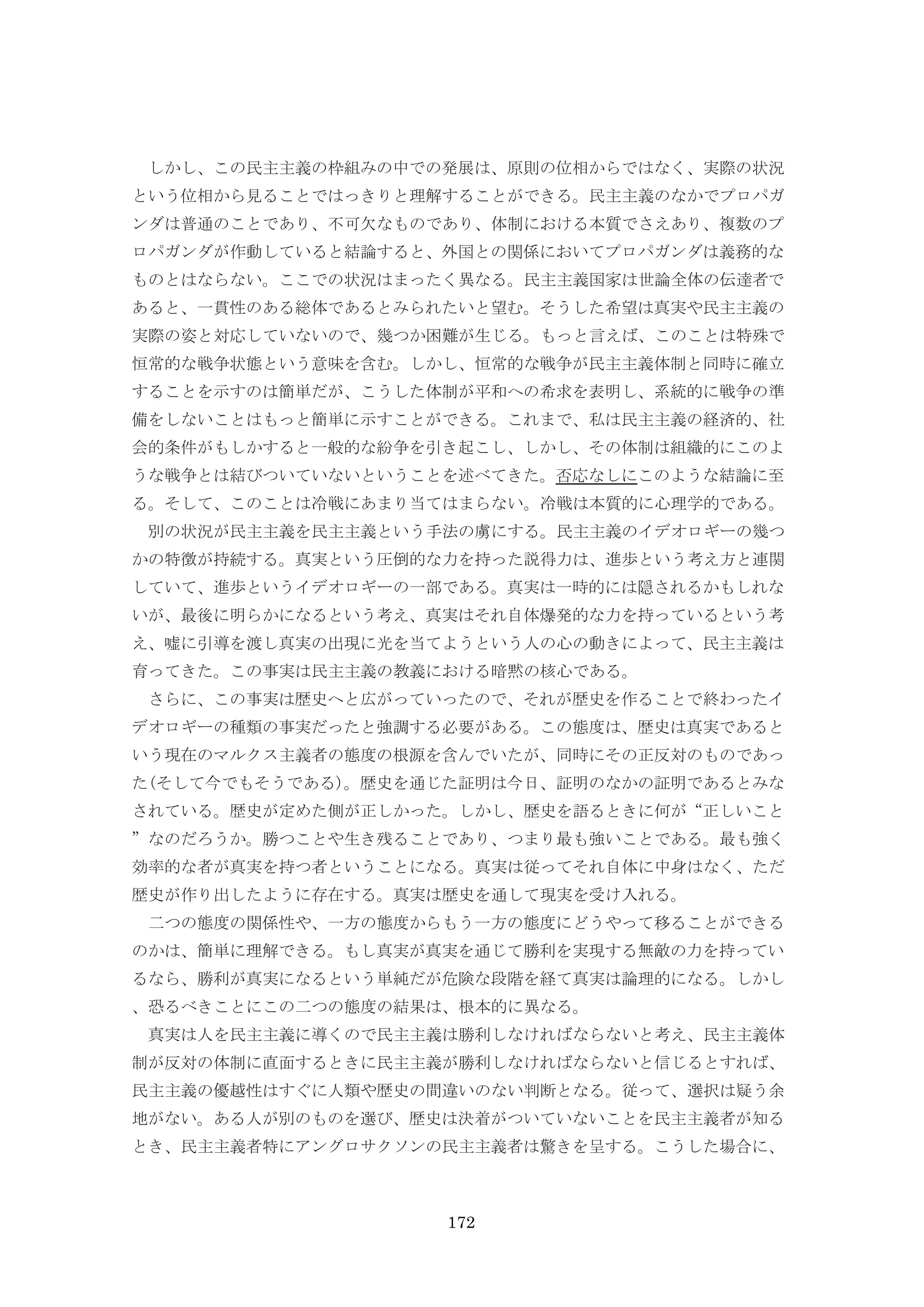 172
しかし、この民主主義の枠組みの中での発展は、原則の位相からではなく、実際の状況
という位相から見ることではっきりと理解することができる。民主主義のなかでプロパガ
ンダは普通のことであり、不可欠なものであり、体制における本質でさえあり、複数のプ
ロパガンダが作動していると結論すると、外国との関係においてプロパガンダは義務的な
ものとはならない。ここでの状況はまったく異なる。民主主義国家は世論全体の伝達者で
あると、一貫性のある総体であるとみられたいと望む。そうした希望は真実や民主主義の
実際の姿と対応していないので、幾つか困難が生じる。もっと言えば、このことは特殊で
恒常的な戦争状態という意味を含む。しかし、恒常的な戦争が民主主義体制と同時に確立
することを示すのは簡単だが、こうした体制が平和への希求を表明し、系統的に戦争の準
備をしないことはもっと簡単に示すことができる。これまで、私は民主主義の経済的、社
会的条件がもしかすると一般的な紛争を引き起こし、しかし、その体制は組織的にこのよ
うな戦争とは結びついていないということを述べてきた。否応なしにこのような結論に至
る。そして、このことは冷戦にあまり当てはまらない。冷戦は本質的に心理学的である。
別の状況が民主主義を民主主義という手法の虜にする。民主主義のイデオロギーの幾つ
かの特徴が持続する。真実という圧倒的な力を持った説得力は、進歩という考え方と連関
していて、進歩というイデオロギーの一部である。真実は一時的には隠されるかもしれな
いが、最後に明らかになるという考え、真実はそれ自体爆発的な力を持っているという考
え、嘘に引導を渡し真実の出現に光を当てようという人の心の動きによって、民主主義は
育ってきた。この事実は民主主義の教義における暗黙の核心である。
さらに、この事実は歴史へと広がっていったので、それが歴史を作ることで終わったイ
デオロギーの種類の事実だったと強調する必要がある。この態度は、歴史は真実であると
いう現在のマルクス主義者の態度の根源を含んでいたが、同時にその正反対のものであっ
た(そして今でもそうである)。歴史を通じた証明は今日、証明のなかの証明であるとみな
されている。歴史が定めた側が正しかった。しかし、歴史を語るときに何が“正しいこと
”なのだろうか。勝つことや生き残ることであり、つまり最も強いことである。最も強く
効率的な者が真実を持つ者ということになる。真実は従ってそれ自体に中身はなく、ただ
歴史が作り出したように存在する。真実は歴史を通して現実を受け入れる。
二つの態度の関係性や、一方の態度からもう一方の態度にどうやって移ることができる
のかは、簡単に理解できる。もし真実が真実を通じて勝利を実現する無敵の力を持ってい
るなら、勝利が真実になるという単純だが危険な段階を経て真実は論理的になる。しかし
、恐るべきことにこの二つの態度の結果は、根本的に異なる。
真実は人を民主主義に導くので民主主義は勝利しなければならないと考え、民主主義体
制が反対の体制に直面するときに民主主義が勝利しなければならないと信じるとすれば、
民主主義の優越性はすぐに人類や歴史の間違いのない判断となる。従って、選択は疑う余
地がない。ある人が別のものを選び、歴史は決着がついていないことを民主主義者が知る
とき、民主主義者特にアングロサクソンの民主主義者は驚きを呈する。こうした場合に、
 