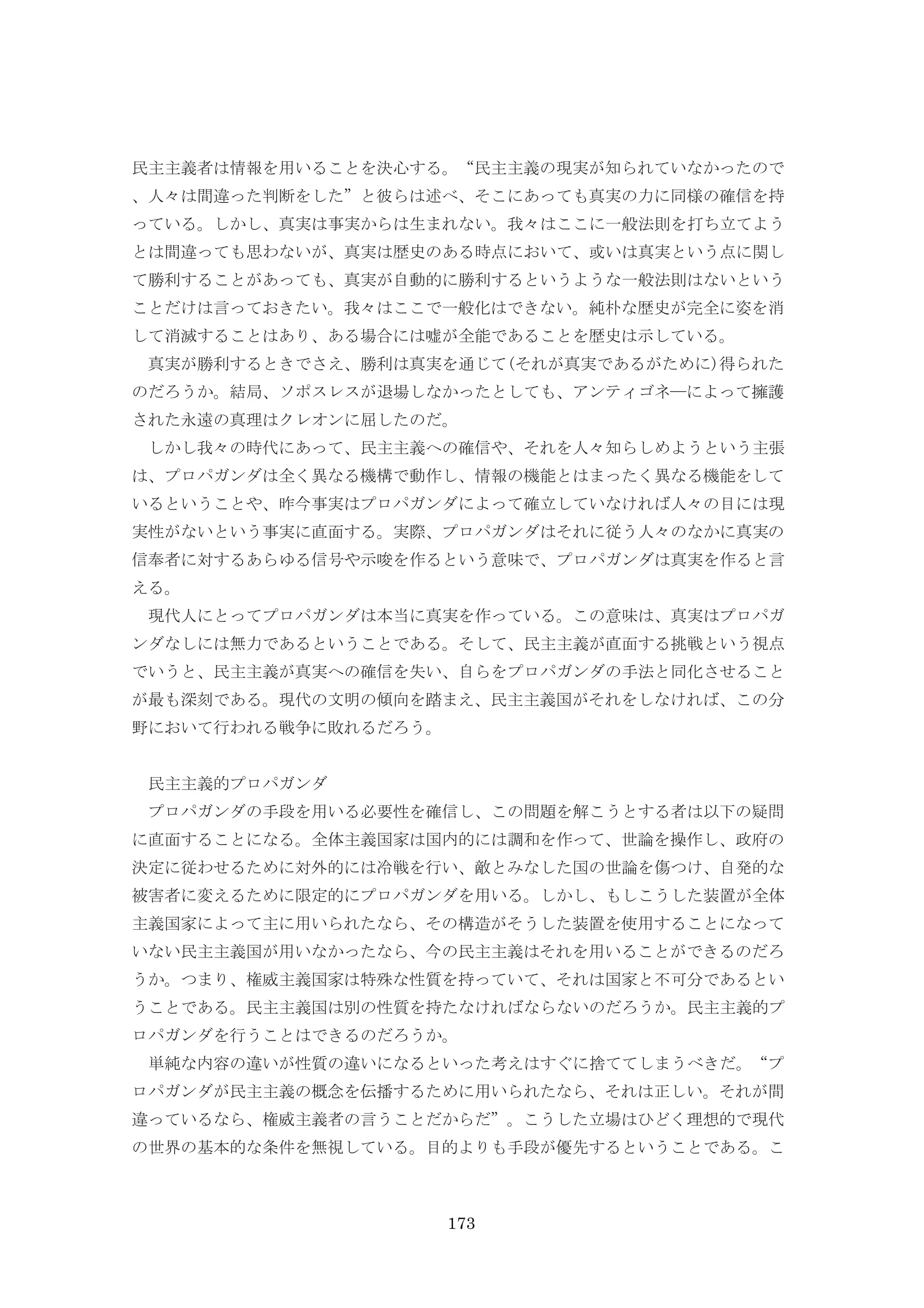 173
民主主義者は情報を用いることを決心する。“民主主義の現実が知られていなかったので
、人々は間違った判断をした”と彼らは述べ、そこにあっても真実の力に同様の確信を持
っている。しかし、真実は事実からは生まれない。我々はここに一般法則を打ち立てよう
とは間違っても思わないが、真実は歴史のある時点において、或いは真実という点に関し
て勝利することがあっても、真実が自動的に勝利するというような一般法則はないという
ことだけは言っておきたい。我々はここで一般化はできない。純朴な歴史が完全に姿を消
して消滅することはあり、ある場合には嘘が全能であることを歴史は示している。
真実が勝利するときでさえ、勝利は真実を通じて(それが真実であるがために)得られた
のだろうか。結局、ソポスレスが退場しなかったとしても、アンティゴネ―によって擁護
された永遠の真理はクレオンに屈したのだ。
しかし我々の時代にあって、民主主義への確信や、それを人々知らしめようという主張
は、プロパガンダは全く異なる機構で動作し、情報の機能とはまったく異なる機能をして
いるということや、昨今事実はプロパガンダによって確立していなければ人々の目には現
実性がないという事実に直面する。実際、プロパガンダはそれに従う人々のなかに真実の
信奉者に対するあらゆる信号や示唆を作るという意味で、プロパガンダは真実を作ると言
える。
現代人にとってプロパガンダは本当に真実を作っている。この意味は、真実はプロパガ
ンダなしには無力であるということである。そして、民主主義が直面する挑戦という視点
でいうと、民主主義が真実への確信を失い、自らをプロパガンダの手法と同化させること
が最も深刻である。現代の文明の傾向を踏まえ、民主主義国がそれをしなければ、この分
野において行われる戦争に敗れるだろう。
民主主義的プロパガンダ
プロパガンダの手段を用いる必要性を確信し、この問題を解こうとする者は以下の疑問
に直面することになる。全体主義国家は国内的には調和を作って、世論を操作し、政府の
決定に従わせるために対外的には冷戦を行い、敵とみなした国の世論を傷つけ、自発的な
被害者に変えるために限定的にプロパガンダを用いる。しかし、もしこうした装置が全体
主義国家によって主に用いられたなら、その構造がそうした装置を使用することになって
いない民主主義国が用いなかったなら、今の民主主義はそれを用いることができるのだろ
うか。つまり、権威主義国家は特殊な性質を持っていて、それは国家と不可分であるとい
うことである。民主主義国は別の性質を持たなければならないのだろうか。民主主義的プ
ロパガンダを行うことはできるのだろうか。
単純な内容の違いが性質の違いになるといった考えはすぐに捨ててしまうべきだ。“プ
ロパガンダが民主主義の概念を伝播するために用いられたなら、それは正しい。それが間
違っているなら、権威主義者の言うことだからだ”。こうした立場はひどく理想的で現代
の世界の基本的な条件を無視している。目的よりも手段が優先するということである。こ
 