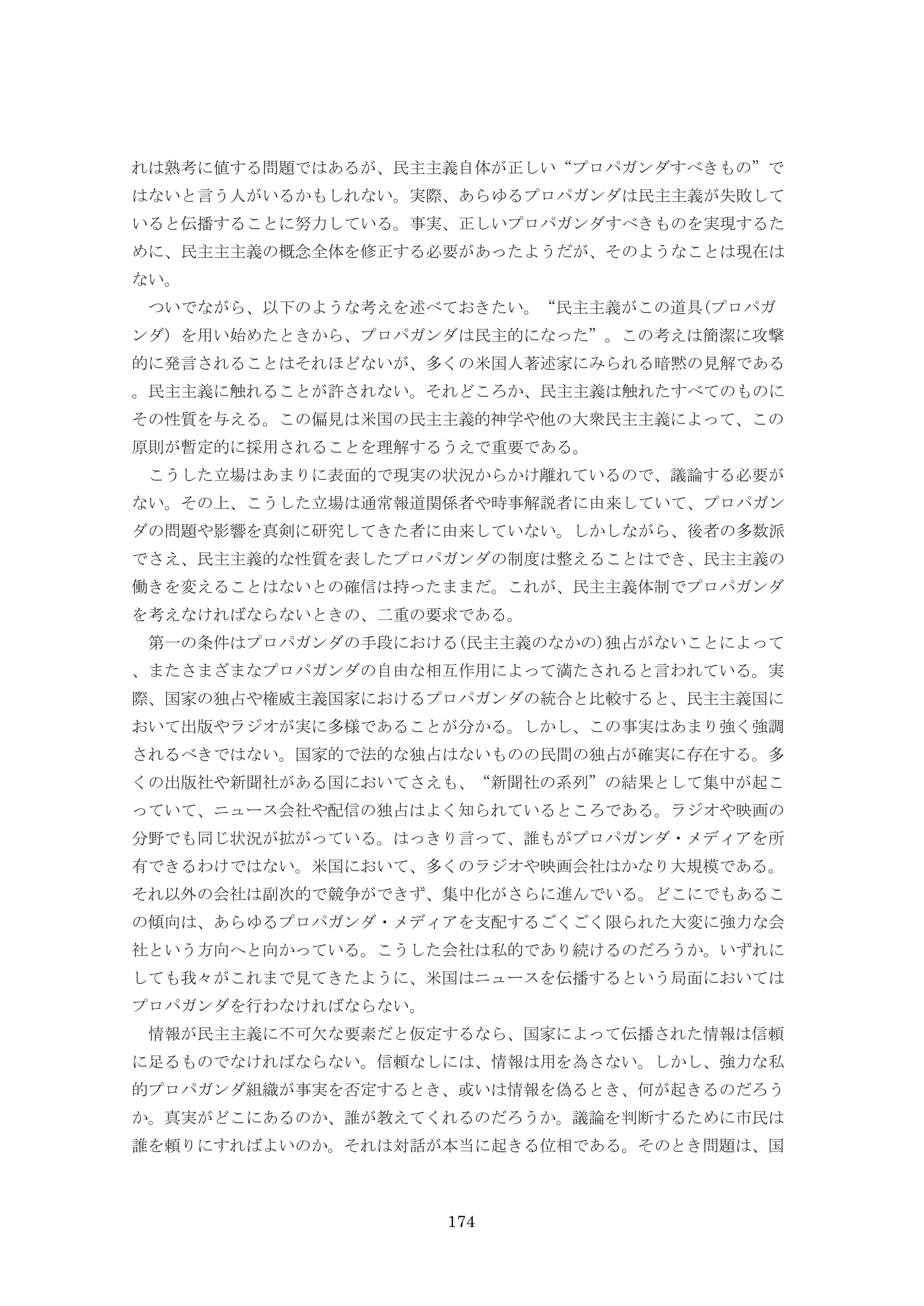 174
れは熟考に値する問題ではあるが、民主主義自体が正しい“プロパガンダすべきもの”で
はないと言う人がいるかもしれない。実際、あらゆるプロパガンダは民主主義が失敗して
いると伝播することに努力している。事実、正しいプロパガンダすべきものを実現するた
めに、民主主主義の概念全体を修正する必要があったようだが、そのようなことは現在は
ない。
ついでながら、以下のような考えを述べておきたい。“民主主義がこの道具(プロパガ
ンダ) を用い始めたときから、プロパガンダは民主的になった”。この考えは簡潔に攻撃
的に発言されることはそれほどないが、多くの米国人著述家にみられる暗黙の見解である
。民主主義に触れることが許されない。それどころか、民主主義は触れたすべてのものに
その性質を与える。この偏見は米国の民主主義的神学や他の大衆民主主義によって、この
原則が暫定的に採用されることを理解するうえで重要である。
こうした立場はあまりに表面的で現実の状況からかけ離れているので、議論する必要が
ない。その上、こうした立場は通常報道関係者や時事解説者に由来していて、プロパガン
ダの問題や影響を真剣に研究してきた者に由来していない。しかしながら、後者の多数派
でさえ、民主主義的な性質を表したプロパガンダの制度は整えることはでき、民主主義の
働きを変えることはないとの確信は持ったままだ。これが、民主主義体制でプロパガンダ
を考えなければならないときの、二重の要求である。
第一の条件はプロパガンダの手段における(民主主義のなかの)独占がないことによって
、またさまざまなプロパガンダの自由な相互作用によって満たされると言われている。実
際、国家の独占や権威主義国家におけるプロパガンダの統合と比較すると、民主主義国に
おいて出版やラジオが実に多様であることが分かる。しかし、この事実はあまり強く強調
されるべきではない。国家的で法的な独占はないものの民間の独占が確実に存在する。多
くの出版社や新聞社がある国においてさえも、“新聞社の系列”の結果として集中が起こ
っていて、ニュース会社や配信の独占はよく知られているところである。ラジオや映画の
分野でも同じ状況が拡がっている。はっきり言って、誰もがプロパガンダ・メディアを所
有できるわけではない。米国において、多くのラジオや映画会社はかなり大規模である。
それ以外の会社は副次的で競争ができず、集中化がさらに進んでいる。どこにでもあるこ
の傾向は、あらゆるプロパガンダ・メディアを支配するごくごく限られた大変に強力な会
社という方向へと向かっている。こうした会社は私的であり続けるのだろうか。いずれに
しても我々がこれまで見てきたように、米国はニュースを伝播するという局面においては
プロパガンダを行わなければならない。
情報が民主主義に不可欠な要素だと仮定するなら、国家によって伝播された情報は信頼
に足るものでなければならない。信頼なしには、情報は用を為さない。しかし、強力な私
的プロパガンダ組織が事実を否定するとき、或いは情報を偽るとき、何が起きるのだろう
か。真実がどこにあるのか、誰が教えてくれるのだろうか。議論を判断するために市民は
誰を頼りにすればよいのか。それは対話が本当に起きる位相である。そのとき問題は、国
 