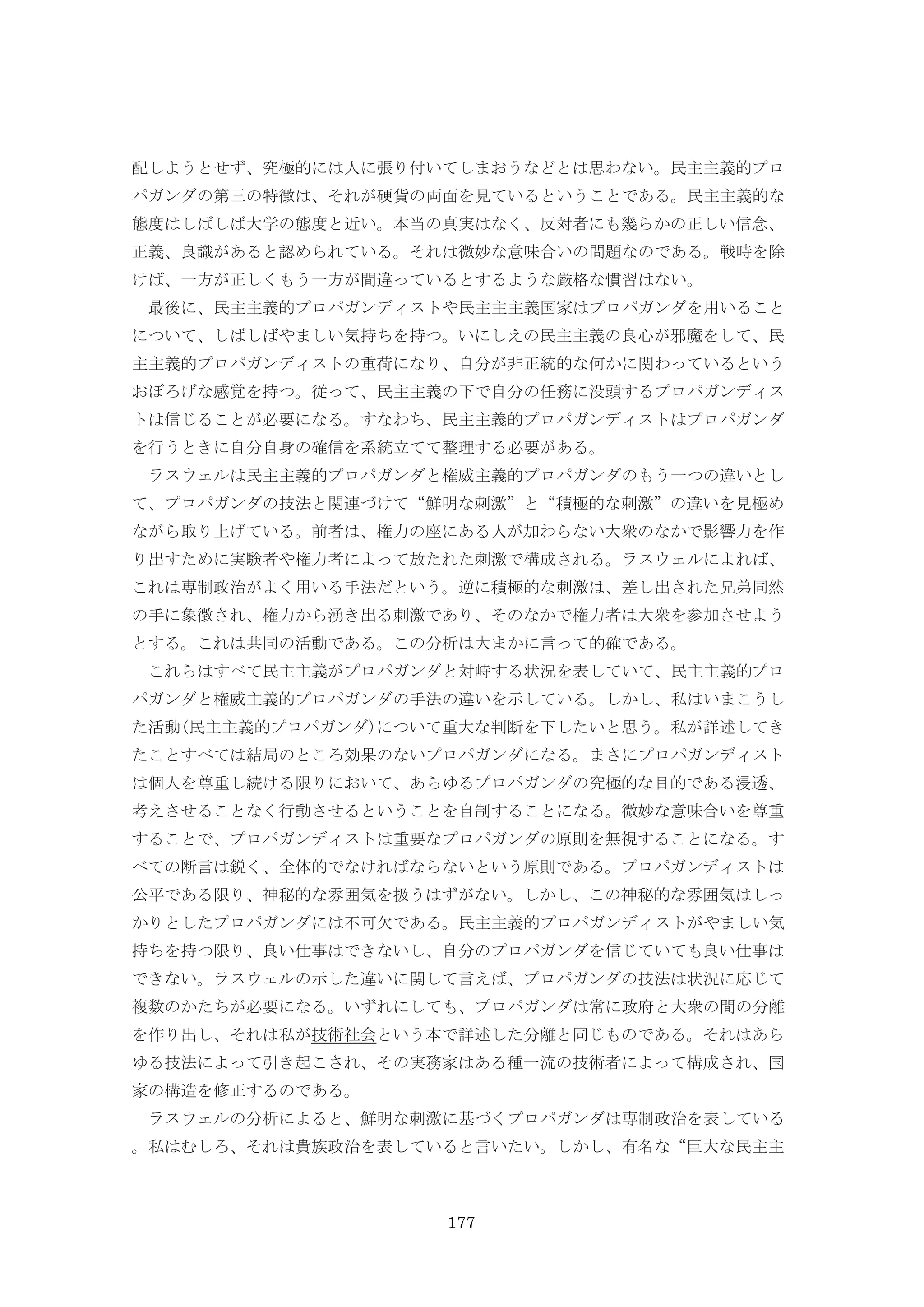 177
配しようとせず、究極的には人に張り付いてしまおうなどとは思わない。民主主義的プロ
パガンダの第三の特徴は、それが硬貨の両面を見ているということである。民主主義的な
態度はしばしば大学の態度と近い。本当の真実はなく、反対者にも幾らかの正しい信念、
正義、良識があると認められている。それは微妙な意味合いの問題なのである。戦時を除
けば、一方が正しくもう一方が間違っているとするような厳格な慣習はない。
最後に、民主主義的プロパガンディストや民主主主義国家はプロパガンダを用いること
について、しばしばやましい気持ちを持つ。いにしえの民主主義の良心が邪魔をして、民
主主義的プロパガンディストの重荷になり、自分が非正統的な何かに関わっているという
おぼろげな感覚を持つ。従って、民主主義の下で自分の任務に没頭するプロパガンディス
トは信じることが必要になる。すなわち、民主主義的プロパガンディストはプロパガンダ
を行うときに自分自身の確信を系統立てて整理する必要がある。
ラスウェルは民主主義的プロパガンダと権威主義的プロパガンダのもう一つの違いとし
て、プロパガンダの技法と関連づけて“鮮明な刺激”と“積極的な刺激”の違いを見極め
ながら取り上げている。前者は、権力の座にある人が加わらない大衆のなかで影響力を作
り出すために実験者や権力者によって放たれた刺激で構成される。ラスウェルによれば、
これは専制政治がよく用いる手法だという。逆に積極的な刺激は、差し出された兄弟同然
の手に象徴され、権力から湧き出る刺激であり、そのなかで権力者は大衆を参加させよう
とする。これは共同の活動である。この分析は大まかに言って的確である。
これらはすべて民主主義がプロパガンダと対峙する状況を表していて、民主主義的プロ
パガンダと権威主義的プロパガンダの手法の違いを示している。しかし、私はいまこうし
た活動(民主主義的プロパガンダ)について重大な判断を下したいと思う。私が詳述してき
たことすべては結局のところ効果のないプロパガンダになる。まさにプロパガンディスト
は個人を尊重し続ける限りにおいて、あらゆるプロパガンダの究極的な目的である浸透、
考えさせることなく行動させるということを自制することになる。微妙な意味合いを尊重
することで、プロパガンディストは重要なプロパガンダの原則を無視することになる。す
べての断言は鋭く、全体的でなければならないという原則である。プロパガンディストは
公平である限り、神秘的な雰囲気を扱うはずがない。しかし、この神秘的な雰囲気はしっ
かりとしたプロパガンダには不可欠である。民主主義的プロパガンディストがやましい気
持ちを持つ限り、良い仕事はできないし、自分のプロパガンダを信じていても良い仕事は
できない。ラスウェルの示した違いに関して言えば、プロパガンダの技法は状況に応じて
複数のかたちが必要になる。いずれにしても、プロパガンダは常に政府と大衆の間の分離
を作り出し、それは私が技術社会という本で詳述した分離と同じものである。それはあら
ゆる技法によって引き起こされ、その実務家はある種一流の技術者によって構成され、国
家の構造を修正するのである。
ラスウェルの分析によると、鮮明な刺激に基づくプロパガンダは専制政治を表している
。私はむしろ、それは貴族政治を表していると言いたい。しかし、有名な“巨大な民主主
 