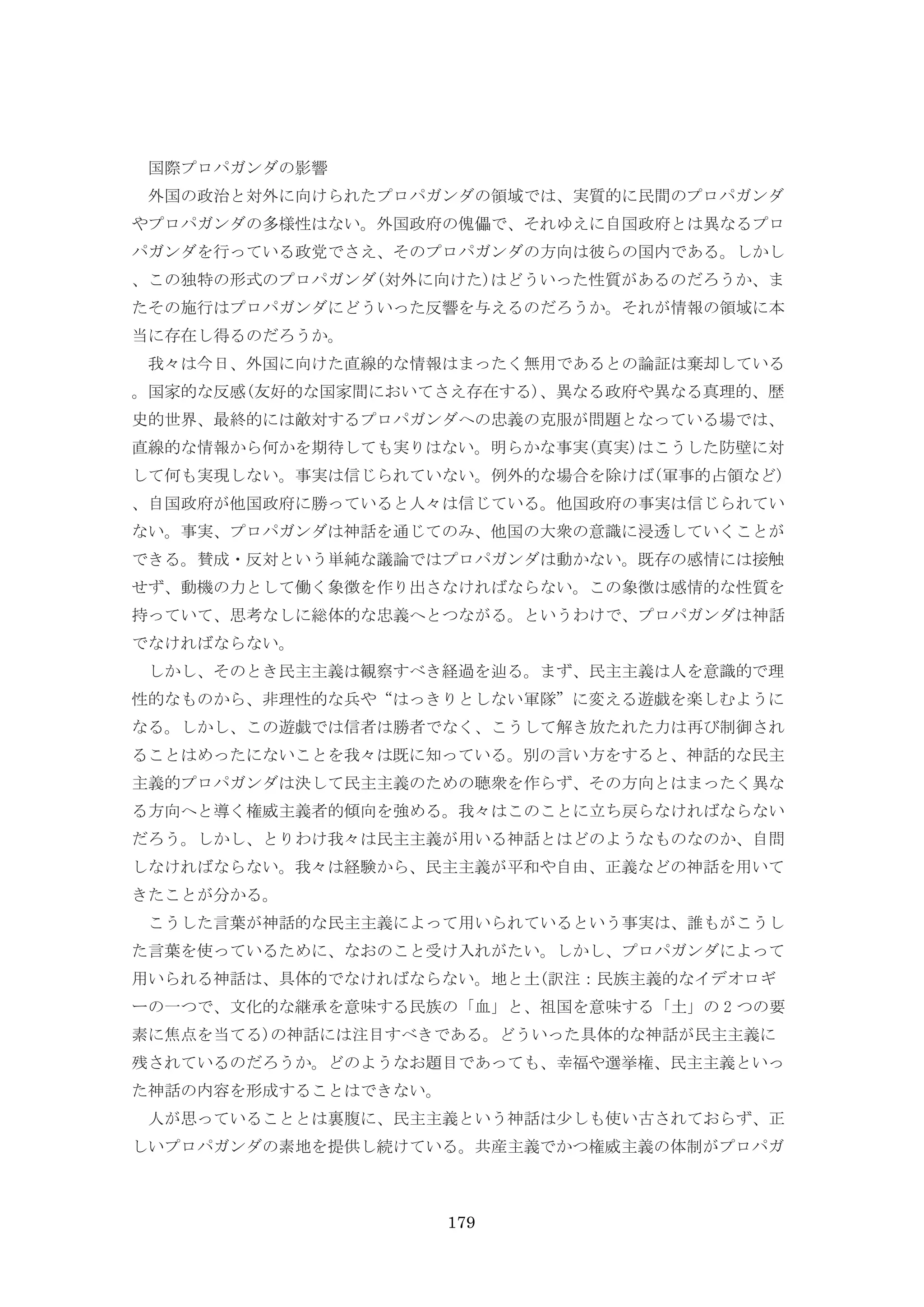179
国際プロパガンダの影響
外国の政治と対外に向けられたプロパガンダの領域では、実質的に民間のプロパガンダ
やプロパガンダの多様性はない。外国政府の傀儡で、それゆえに自国政府とは異なるプロ
パガンダを行っている政党でさえ、そのプロパガンダの方向は彼らの国内である。しかし
、この独特の形式のプロパガンダ(対外に向けた)はどういった性質があるのだろうか、ま
たその施行はプロパガンダにどういった反響を与えるのだろうか。それが情報の領域に本
当に存在し得るのだろうか。
我々は今日、外国に向けた直線的な情報はまったく無用であるとの論証は棄却している
。国家的な反感(友好的な国家間においてさえ存在する)、異なる政府や異なる真理的、歴
史的世界、最終的には敵対するプロパガンダへの忠義の克服が問題となっている場では、
直線的な情報から何かを期待しても実りはない。明らかな事実(真実)はこうした防壁に対
して何も実現しない。事実は信じられていない。例外的な場合を除けば(軍事的占領など)
、自国政府が他国政府に勝っていると人々は信じている。他国政府の事実は信じられてい
ない。事実、プロパガンダは神話を通じてのみ、他国の大衆の意識に浸透していくことが
できる。賛成・反対という単純な議論ではプロパガンダは動かない。既存の感情には接触
せず、動機の力として働く象徴を作り出さなければならない。この象徴は感情的な性質を
持っていて、思考なしに総体的な忠義へとつながる。というわけで、プロパガンダは神話
でなければならない。
しかし、そのとき民主主義は観察すべき経過を辿る。まず、民主主義は人を意識的で理
性的なものから、非理性的な兵や“はっきりとしない軍隊”に変える遊戯を楽しむように
なる。しかし、この遊戯では信者は勝者でなく、こうして解き放たれた力は再び制御され
ることはめったにないことを我々は既に知っている。別の言い方をすると、神話的な民主
主義的プロパガンダは決して民主主義のための聴衆を作らず、その方向とはまったく異な
る方向へと導く権威主義者的傾向を強める。我々はこのことに立ち戻らなければならない
だろう。しかし、とりわけ我々は民主主義が用いる神話とはどのようなものなのか、自問
しなければならない。我々は経験から、民主主義が平和や自由、正義などの神話を用いて
きたことが分かる。
こうした言葉が神話的な民主主義によって用いられているという事実は、誰もがこうし
た言葉を使っているために、なおのこと受け入れがたい。しかし、プロパガンダによって
用いられる神話は、具体的でなければならない。地と土(訳注：民族主義的なイデオロギ
ーの一つで、文化的な継承を意味する民族の「血」と、祖国を意味する「土」の 2 つの要
素に焦点を当てる)の神話には注目すべきである。どういった具体的な神話が民主主義に
残されているのだろうか。どのようなお題目であっても、幸福や選挙権、民主主義といっ
た神話の内容を形成することはできない。
人が思っていることとは裏腹に、民主主義という神話は少しも使い古されておらず、正
しいプロパガンダの素地を提供し続けている。共産主義でかつ権威主義の体制がプロパガ
 