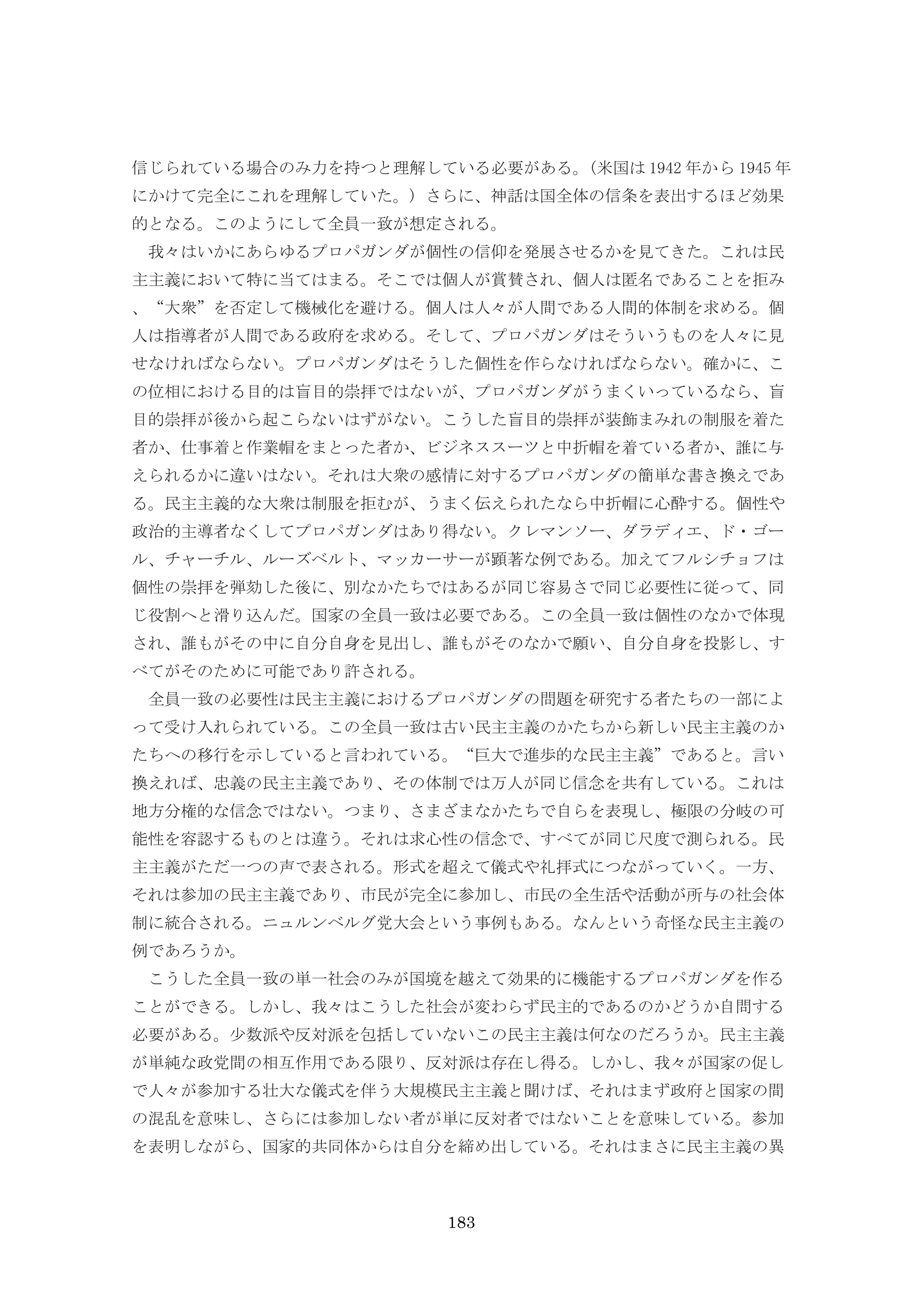 183
信じられている場合のみ力を持つと理解している必要がある。(米国は 1942 年から 1945 年
にかけて完全にこれを理解していた。) さらに、神話は国全体の信条を表出するほど効果
的となる。このようにして全員一致が想定される。
我々はいかにあらゆるプロパガンダが個性の信仰を発展させるかを見てきた。これは民
主主義において特に当てはまる。そこでは個人が賞賛され、個人は匿名であることを拒み
、“大衆”を否定して機械化を避ける。個人は人々が人間である人間的体制を求める。個
人は指導者が人間である政府を求める。そして、プロパガンダはそういうものを人々に見
せなければならない。プロパガンダはそうした個性を作らなければならない。確かに、こ
の位相における目的は盲目的崇拝ではないが、プロパガンダがうまくいっているなら、盲
目的崇拝が後から起こらないはずがない。こうした盲目的崇拝が装飾まみれの制服を着た
者か、仕事着と作業帽をまとった者か、ビジネススーツと中折帽を着ている者か、誰に与
えられるかに違いはない。それは大衆の感情に対するプロパガンダの簡単な書き換えであ
る。民主主義的な大衆は制服を拒むが、うまく伝えられたなら中折帽に心酔する。個性や
政治的主導者なくしてプロパガンダはあり得ない。クレマンソー、ダラディエ、ド・ゴー
ル、チャーチル、ルーズベルト、マッカーサーが顕著な例である。加えてフルシチョフは
個性の崇拝を弾劾した後に、別なかたちではあるが同じ容易さで同じ必要性に従って、同
じ役割へと滑り込んだ。国家の全員一致は必要である。この全員一致は個性のなかで体現
され、誰もがその中に自分自身を見出し、誰もがそのなかで願い、自分自身を投影し、す
べてがそのために可能であり許される。
全員一致の必要性は民主主義におけるプロパガンダの問題を研究する者たちの一部によ
って受け入れられている。この全員一致は古い民主主義のかたちから新しい民主主義のか
たちへの移行を示していると言われている。“巨大で進歩的な民主主義”であると。言い
換えれば、忠義の民主主義であり、その体制では万人が同じ信念を共有している。これは
地方分権的な信念ではない。つまり、さまざまなかたちで自らを表現し、極限の分岐の可
能性を容認するものとは違う。それは求心性の信念で、すべてが同じ尺度で測られる。民
主主義がただ一つの声で表される。形式を超えて儀式や礼拝式につながっていく。一方、
それは参加の民主主義であり、市民が完全に参加し、市民の全生活や活動が所与の社会体
制に統合される。ニュルンベルグ党大会という事例もある。なんという奇怪な民主主義の
例であろうか。
こうした全員一致の単一社会のみが国境を越えて効果的に機能するプロパガンダを作る
ことができる。しかし、我々はこうした社会が変わらず民主的であるのかどうか自問する
必要がある。少数派や反対派を包括していないこの民主主義は何なのだろうか。民主主義
が単純な政党間の相互作用である限り、反対派は存在し得る。しかし、我々が国家の促し
で人々が参加する壮大な儀式を伴う大規模民主主義と聞けば、それはまず政府と国家の間
の混乱を意味し、さらには参加しない者が単に反対者ではないことを意味している。参加
を表明しながら、国家的共同体からは自分を締め出している。それはまさに民主主義の異
 