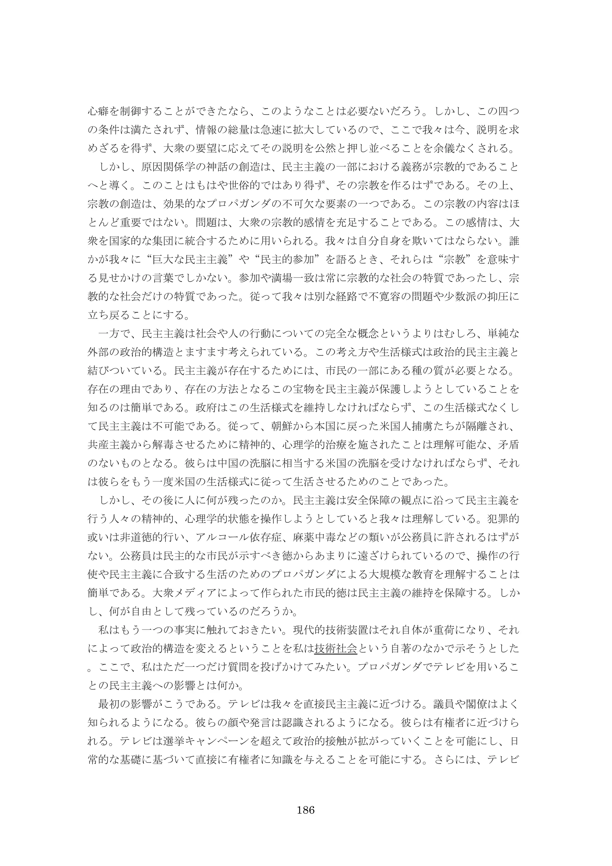 186
心癖を制御することができたなら、このようなことは必要ないだろう。しかし、この四つ
の条件は満たされず、情報の総量は急速に拡大しているので、ここで我々は今、説明を求
めざるを得ず、大衆の要望に応えてその説明を公然と押し並べることを余儀なくされる。
しかし、原因関係学の神話の創造は、民主主義の一部における義務が宗教的であること
へと導く。このことはもはや世俗的ではあり得ず、その宗教を作るはずである。その上、
宗教の創造は、効果的なプロパガンダの不可欠な要素の一つである。この宗教の内容はほ
とんど重要ではない。問題は、大衆の宗教的感情を充足することである。この感情は、大
衆を国家的な集団に統合するために用いられる。我々は自分自身を欺いてはならない。誰
かが我々に“巨大な民主主義”や“民主的参加”を語るとき、それらは“宗教”を意味す
る見せかけの言葉でしかない。参加や満場一致は常に宗教的な社会の特質であったし、宗
教的な社会だけの特質であった。従って我々は別な経路で不寛容の問題や少数派の抑圧に
立ち戻ることにする。
一方で、民主主義は社会や人の行動についての完全な概念というよりはむしろ、単純な
外部の政治的構造とますます考えられている。この考え方や生活様式は政治的民主主義と
結びついている。民主主義が存在するためには、市民の一部にある種の質が必要となる。
存在の理由であり、存在の方法となるこの宝物を民主主義が保護しようとしていることを
知るのは簡単である。政府はこの生活様式を維持しなければならず、この生活様式なくし
て民主主義は不可能である。従って、朝鮮から本国に戻った米国人捕虜たちが隔離され、
共産主義から解毒させるために精神的、心理学的治療を施されたことは理解可能な、矛盾
のないものとなる。彼らは中国の洗脳に相当する米国の洗脳を受けなければならず、それ
は彼らをもう一度米国の生活様式に従って生活させるためのことであった。
しかし、その後に人に何が残ったのか。民主主義は安全保障の観点に沿って民主主義を
行う人々の精神的、心理学的状態を操作しようとしていると我々は理解している。犯罪的
或いは非道徳的行い、アルコール依存症、麻薬中毒などの類いが公務員に許されるはずが
ない。公務員は民主的な市民が示すべき徳からあまりに遠ざけられているので、操作の行
使や民主主義に合致する生活のためのプロパガンダによる大規模な教育を理解することは
簡単である。大衆メディアによって作られた市民的徳は民主主義の維持を保障する。しか
し、何が自由として残っているのだろうか。
私はもう一つの事実に触れておきたい。現代的技術装置はそれ自体が重荷になり、それ
によって政治的構造を変えるということを私は技術社会という自著のなかで示そうとした
。ここで、私はただ一つだけ質問を投げかけてみたい。プロパガンダでテレビを用いるこ
との民主主義への影響とは何か。
最初の影響がこうである。テレビは我々を直接民主主義に近づける。議員や閣僚はよく
知られるようになる。彼らの顔や発言は認識されるようになる。彼らは有権者に近づけら
れる。テレビは選挙キャンペーンを超えて政治的接触が拡がっていくことを可能にし、日
常的な基礎に基づいて直接に有権者に知識を与えることを可能にする。さらには、テレビ
 