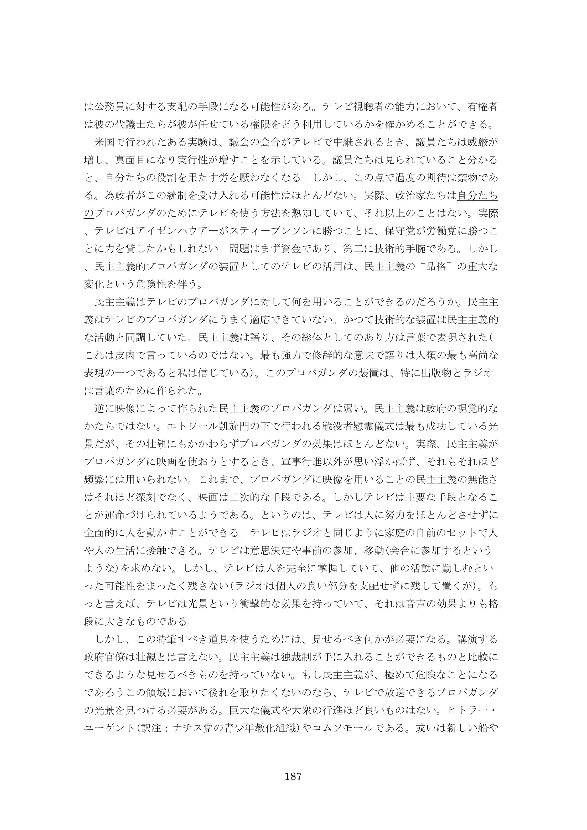 187
は公務員に対する支配の手段になる可能性がある。テレビ視聴者の能力において、有権者
は彼の代議士たちが彼が任せている権限をどう利用しているかを確かめることができる。
米国で行われたある実験は、議会の会合がテレビで中継されるとき、議員たちは威厳が
増し、真面目になり実行性が増すことを示している。議員たちは見られていること分かる
と、自分たちの役割を果たす労を厭わなくなる。しかし、この点で過度の期待は禁物であ
る。為政者がこの統制を受け入れる可能性はほとんどない。実際、政治家たちは自分たち
のプロパガンダのためにテレビを使う方法を熟知していて、それ以上のことはない。実際
、テレビはアイゼンハウアーがスティーブンソンに勝つことに、保守党が労働党に勝つこ
とに力を貸したかもしれない。問題はまず資金であり、第二に技術的手腕である。しかし
、民主主義的プロパガンダの装置としてのテレビの活用は、民主主義の“品格”の重大な
変化という危険性を伴う。
民主主義はテレビのプロパガンダに対して何を用いることができるのだろうか。民主主
義はテレビのプロパガンダにうまく適応できていない。かつて技術的な装置は民主主義的
な活動と同調していた。民主主義は語り、その総体としてのあり方は言葉で表現された(
これは皮肉で言っているのではない。最も強力で修辞的な意味で語りは人類の最も高尚な
表現の一つであると私は信じている)。このプロパガンダの装置は、特に出版物とラジオ
は言葉のために作られた。
逆に映像によって作られた民主主義のプロパガンダは弱い。民主主義は政府の視覚的な
かたちではない。エトワール凱旋門の下で行われる戦没者慰霊儀式は最も成功している光
景だが、その壮観にもかかわらずプロパガンダの効果はほとんどない。実際、民主主義が
プロパガンダに映画を使おうとするとき、軍事行進以外が思い浮かばず、それもそれほど
頻繁には用いられない。これまで、プロパガンダに映像を用いることの民主主義の無能さ
はそれほど深刻でなく、映画は二次的な手段である。しかしテレビは主要な手段となるこ
とが運命づけられているようである。というのは、テレビは人に努力をほとんどさせずに
全面的に人を動かすことができる。テレビはラジオと同じように家庭の自前のセットで人
や人の生活に接触できる。テレビは意思決定や事前の参加、移動(会合に参加するという
ような)を求めない。しかし、テレビは人を完全に掌握していて、他の活動に勤しむとい
った可能性をまったく残さない(ラジオは個人の良い部分を支配せずに残して置くが)。も
っと言えば、テレビは光景という衝撃的な効果を持っていて、それは音声の効果よりも格
段に大きなものである。
しかし、この特筆すべき道具を使うためには、見せるべき何かが必要になる。講演する
政府官僚は壮観とは言えない。民主主義は独裁制が手に入れることができるものと比較に
できるような見せるべきものを持っていない。もし民主主義が、極めて危険なことになる
であろうこの領域において後れを取りたくないのなら、テレビで放送できるプロパガンダ
の光景を見つける必要がある。巨大な儀式や大衆の行進ほど良いものはない。ヒトラー・
ユーゲント(訳注：ナチス党の青少年教化組織)やコムソモールである。或いは新しい船や
 