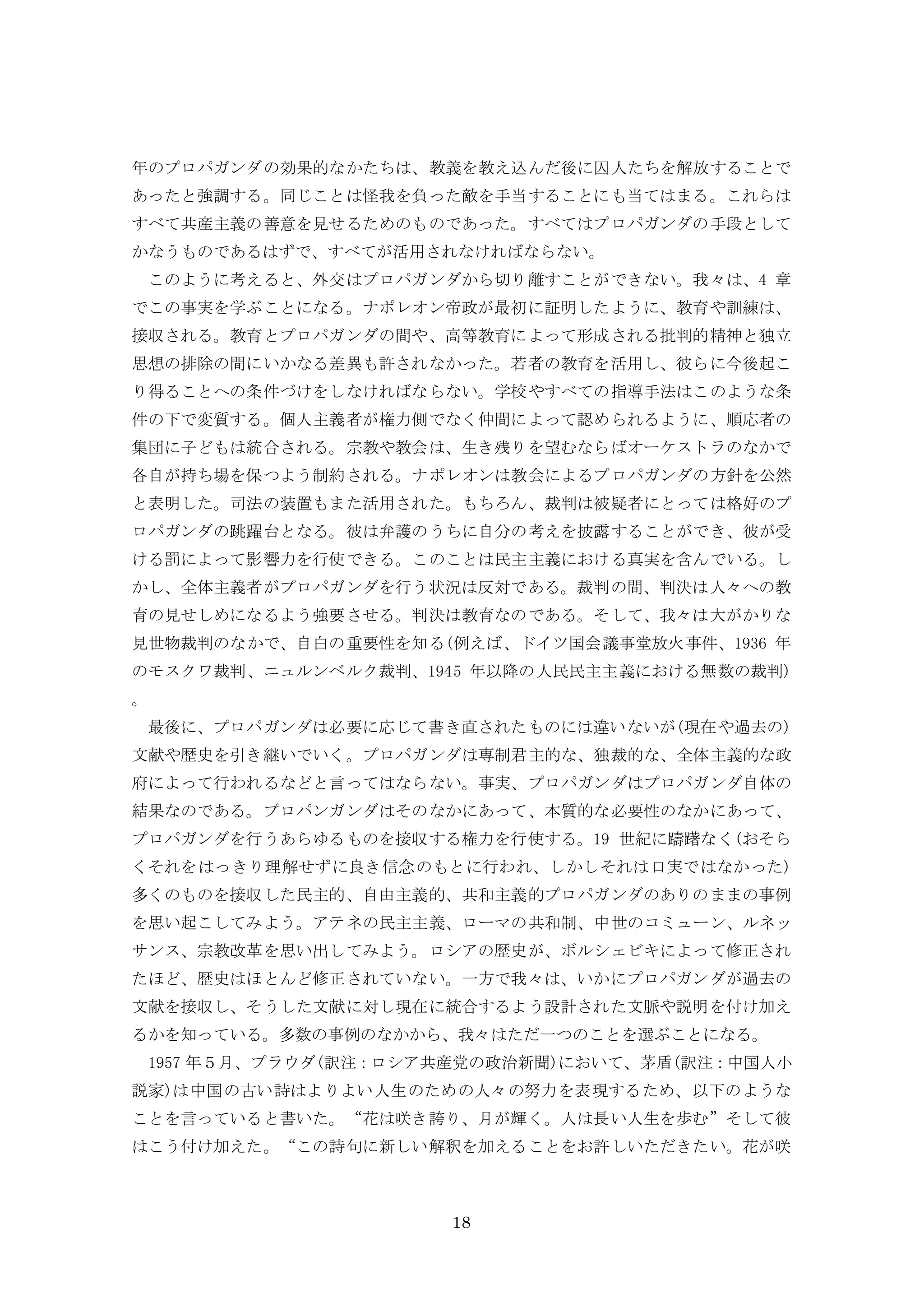18
年のプロパガンダの効果的なかたちは、教義を教え込んだ後に囚人たちを解放することで
あったと強調する。同じことは怪我を負った敵を手当することにも当てはまる。これらは
すべて共産主義の善意を見せるためのものであった。すべてはプロパガンダの手段として
かなうものであるはずで、すべてが活用されなければならない。
このように考えると、外交はプロパガンダから切り離すことができない。我々は、4 章
でこの事実を学ぶことになる。ナポレオン帝政が最初に証明したように、教育や訓練は、
接収される。教育とプロパガンダの間や、高等教育によって形成される批判的精神と独立
思想の排除の間にいかなる差異も許されなかった。若者の教育を活用し、彼らに今後起こ
り得ることへの条件づけをしなければならない。学校やすべての指導手法はこのような条
件の下で変質する。個人主義者が権力側でなく仲間によって認められるように、順応者の
集団に子どもは統合される。宗教や教会は、生き残りを望むならばオーケストラのなかで
各自が持ち場を保つよう制約される。ナポレオンは教会によるプロパガンダの方針を公然
と表明した。司法の装置もまた活用された。もちろん、裁判は被疑者にとっては格好のプ
ロパガンダの跳躍台となる。彼は弁護のうちに自分の考えを披露することができ、彼が受
ける罰によって影響力を行使できる。このことは民主主義における真実を含んでいる。し
かし、全体主義者がプロパガンダを行う状況は反対である。裁判の間、判決は人々への教
育の見せしめになるよう強要させる。判決は教育なのである。そして、我々は大がかりな
見世物裁判のなかで、自白の重要性を知る(例えば、ドイツ国会議事堂放火事件、1936 年
のモスクワ裁判、ニュルンベルク裁判、1945 年以降の人民民主主義における無数の裁判)
。
最後に、プロパガンダは必要に応じて書き直されたものには違いないが(現在や過去の)
文献や歴史を引き継いでいく。プロパガンダは専制君主的な、独裁的な、全体主義的な政
府によって行われるなどと言ってはならない。事実、プロパガンダはプロパガンダ自体の
結果なのである。プロパンガンダはそのなかにあって、本質的な必要性のなかにあって、
プロパガンダを行うあらゆるものを接収する権力を行使する。19 世紀に躊躇なく(おそら
くそれをはっきり理解せずに良き信念のもとに行われ、しかしそれは口実ではなかった)
多くのものを接収した民主的、自由主義的、共和主義的プロパガンダのありのままの事例
を思い起こしてみよう。アテネの民主主義、ローマの共和制、中世のコミューン、ルネッ
サンス、宗教改革を思い出してみよう。ロシアの歴史が、ボルシェビキによって修正され
たほど、歴史はほとんど修正されていない。一方で我々は、いかにプロパガンダが過去の
文献を接収し、そうした文献に対し現在に統合するよう設計された文脈や説明を付け加え
るかを知っている。多数の事例のなかから、我々はただ一つのことを選ぶことになる。
1957 年５月、プラウダ(訳注：ロシア共産党の政治新聞)において、茅盾(訳注：中国人小
説家)は中国の古い詩はよりよい人生のための人々の努力を表現するため、以下のような
ことを言っていると書いた。“花は咲き誇り、月が輝く。人は長い人生を歩む”そして彼
はこう付け加えた。“この詩句に新しい解釈を加えることをお許しいただきたい。花が咲
 