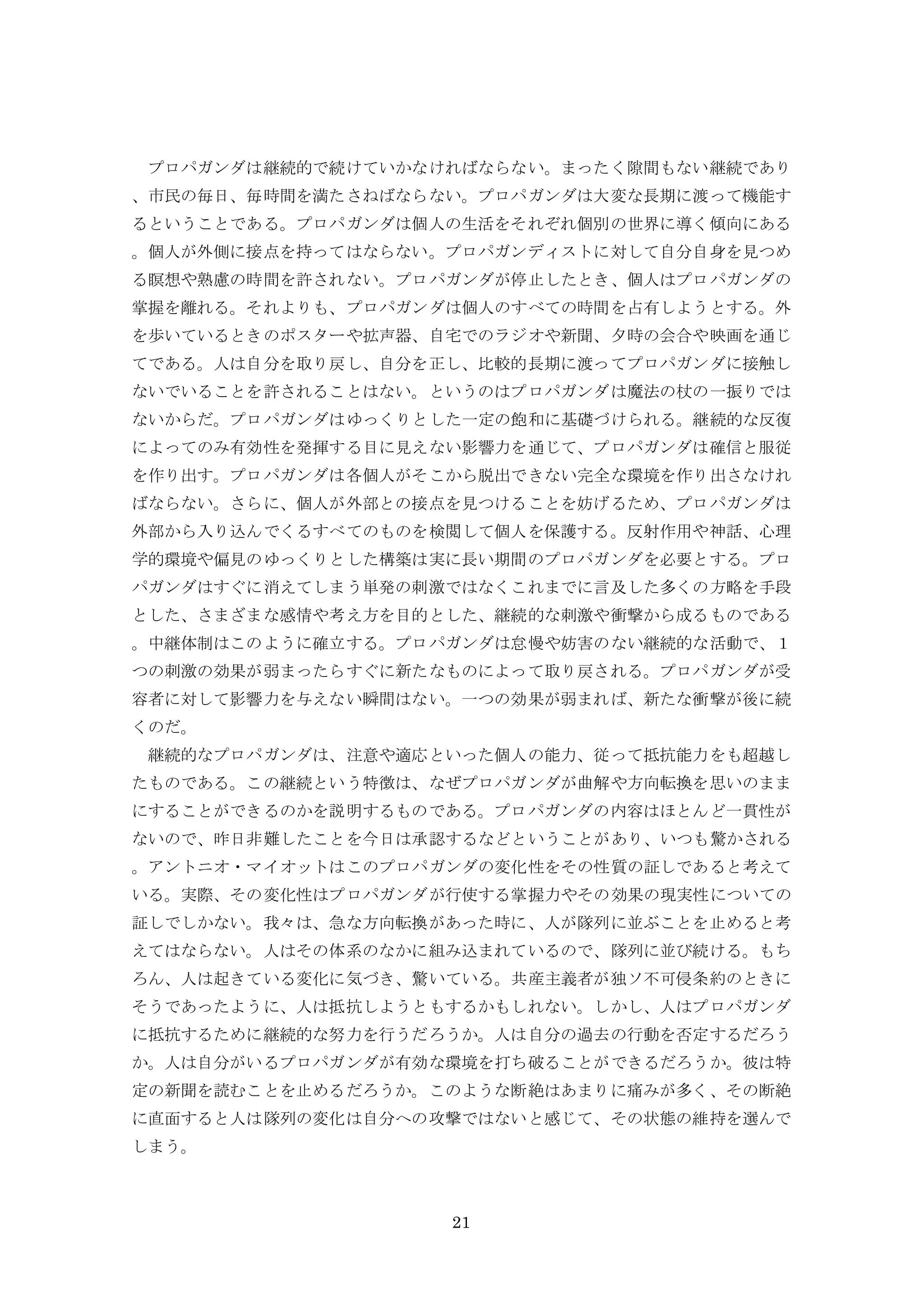 21
プロパガンダは継続的で続けていかなければならない。まったく隙間もない継続であり
、市民の毎日、毎時間を満たさねばならない。プロパガンダは大変な長期に渡って機能す
るということである。プロパガンダは個人の生活をそれぞれ個別の世界に導く傾向にある
。個人が外側に接点を持ってはならない。プロパガンディストに対して自分自身を見つめ
る瞑想や熟慮の時間を許されない。プロパガンダが停止したとき、個人はプロパガンダの
掌握を離れる。それよりも、プロパガンダは個人のすべての時間を占有しようとする。外
を歩いているときのポスターや拡声器、自宅でのラジオや新聞、夕時の会合や映画を通じ
てである。人は自分を取り戻し、自分を正し、比較的長期に渡ってプロパガンダに接触し
ないでいることを許されることはない。というのはプロパガンダは魔法の杖の一振りでは
ないからだ。プロパガンダはゆっくりとした一定の飽和に基礎づけられる。継続的な反復
によってのみ有効性を発揮する目に見えない影響力を通じて、プロパガンダは確信と服従
を作り出す。プロパガンダは各個人がそこから脱出できない完全な環境を作り出さなけれ
ばならない。さらに、個人が外部との接点を見つけることを妨げるため、プロパガンダは
外部から入り込んでくるすべてのものを検閲して個人を保護する。反射作用や神話、心理
学的環境や偏見のゆっくりとした構築は実に長い期間のプロパガンダを必要とする。プロ
パガンダはすぐに消えてしまう単発の刺激ではなくこれまでに言及した多くの方略を手段
とした、さまざまな感情や考え方を目的とした、継続的な刺激や衝撃から成るものである
。中継体制はこのように確立する。プロパガンダは怠慢や妨害のない継続的な活動で、１
つの刺激の効果が弱まったらすぐに新たなものによって取り戻される。プロパガンダが受
容者に対して影響力を与えない瞬間はない。一つの効果が弱まれば、新たな衝撃が後に続
くのだ。
継続的なプロパガンダは、注意や適応といった個人の能力、従って抵抗能力をも超越し
たものである。この継続という特徴は、なぜプロパガンダが曲解や方向転換を思いのまま
にすることができるのかを説明するものである。プロパガンダの内容はほとんど一貫性が
ないので、昨日非難したことを今日は承認するなどということがあり、いつも驚かされる
。アントニオ・マイオットはこのプロパガンダの変化性をその性質の証しであると考えて
いる。実際、その変化性はプロパガンダが行使する掌握力やその効果の現実性についての
証しでしかない。我々は、急な方向転換があった時に、人が隊列に並ぶことを止めると考
えてはならない。人はその体系のなかに組み込まれているので、隊列に並び続ける。もち
ろん、人は起きている変化に気づき、驚いている。共産主義者が独ソ不可侵条約のときに
そうであったように、人は抵抗しようともするかもしれない。しかし、人はプロパガンダ
に抵抗するために継続的な努力を行うだろうか。人は自分の過去の行動を否定するだろう
か。人は自分がいるプロパガンダが有効な環境を打ち破ることができるだろうか。彼は特
定の新聞を読むことを止めるだろうか。このような断絶はあまりに痛みが多く、その断絶
に直面すると人は隊列の変化は自分への攻撃ではないと感じて、その状態の維持を選んで
しまう。
 