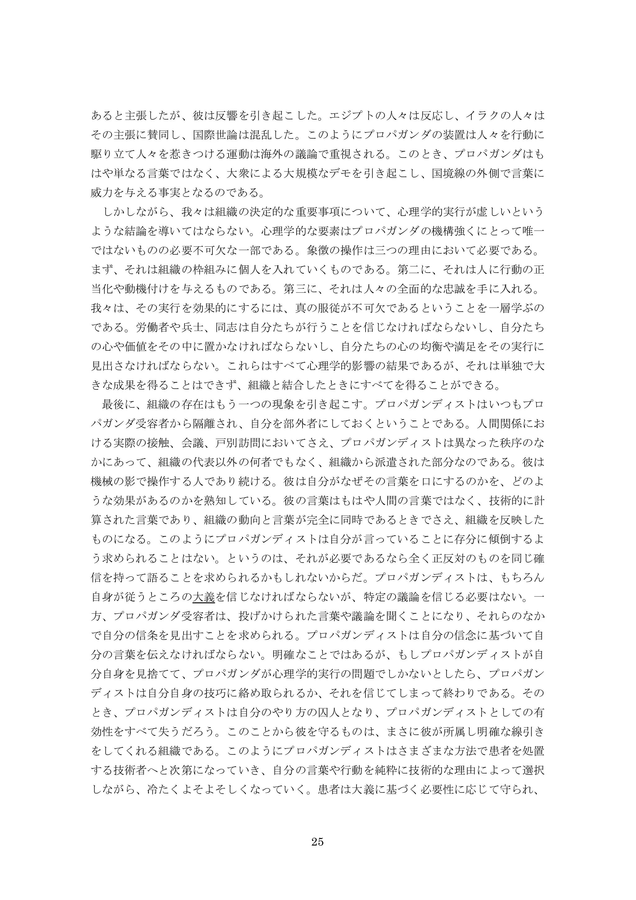 25
あると主張したが、彼は反響を引き起こした。エジプトの人々は反応し、イラクの人々は
その主張に賛同し、国際世論は混乱した。このようにプロパガンダの装置は人々を行動に
駆り立て人々を惹きつける運動は海外の議論で重視される。このとき、プロパガンダはも
はや単なる言葉ではなく、大衆による大規模なデモを引き起こし、国境線の外側で言葉に
威力を与える事実となるのである。
しかしながら、我々は組織の決定的な重要事項について、心理学的実行が虚しいという
ような結論を導いてはならない。心理学的な要素はプロパガンダの機構強くにとって唯一
ではないものの必要不可欠な一部である。象徴の操作は三つの理由において必要である。
まず、それは組織の枠組みに個人を入れていくものである。第二に、それは人に行動の正
当化や動機付けを与えるものである。第三に、それは人々の全面的な忠誠を手に入れる。
我々は、その実行を効果的にするには、真の服従が不可欠であるということを一層学ぶの
である。労働者や兵士、同志は自分たちが行うことを信じなければならないし、自分たち
の心や価値をその中に置かなければならないし、自分たちの心の均衡や満足をその実行に
見出さなければならない。これらはすべて心理学的影響の結果であるが、それは単独で大
きな成果を得ることはできず、組織と結合したときにすべてを得ることができる。
最後に、組織の存在はもう一つの現象を引き起こす。プロパガンディストはいつもプロ
パガンダ受容者から隔離され、自分を部外者にしておくということである。人間関係にお
ける実際の接触、会議、戸別訪問においてさえ、プロパガンディストは異なった秩序のな
かにあって、組織の代表以外の何者でもなく、組織から派遣された部分なのである。彼は
機械の影で操作する人であり続ける。彼は自分がなぜその言葉を口にするのかを、どのよ
うな効果があるのかを熟知している。彼の言葉はもはや人間の言葉ではなく、技術的に計
算された言葉であり、組織の動向と言葉が完全に同時であるときでさえ、組織を反映した
ものになる。このようにプロパガンディストは自分が言っていることに存分に傾倒するよ
う求められることはない。というのは、それが必要であるなら全く正反対のものを同じ確
信を持って語ることを求められるかもしれないからだ。プロパガンディストは、もちろん
自身が従うところの大義を信じなければならないが、特定の議論を信じる必要はない。一
方、プロパガンダ受容者は、投げかけられた言葉や議論を聞くことになり、それらのなか
で自分の信条を見出すことを求められる。プロパガンディストは自分の信念に基づいて自
分の言葉を伝えなければならない。明確なことではあるが、もしプロパガンディストが自
分自身を見捨てて、プロパガンダが心理学的実行の問題でしかないとしたら、プロパガン
ディストは自分自身の技巧に絡め取られるか、それを信じてしまって終わりである。その
とき、プロパガンディストは自分のやり方の囚人となり、プロパガンディストとしての有
効性をすべて失うだろう。このことから彼を守るものは、まさに彼が所属し明確な線引き
をしてくれる組織である。このようにプロパガンディストはさまざまな方法で患者を処置
する技術者へと次第になっていき、自分の言葉や行動を純粋に技術的な理由によって選択
しながら、冷たくよそよそしくなっていく。患者は大義に基づく必要性に応じて守られ、
 