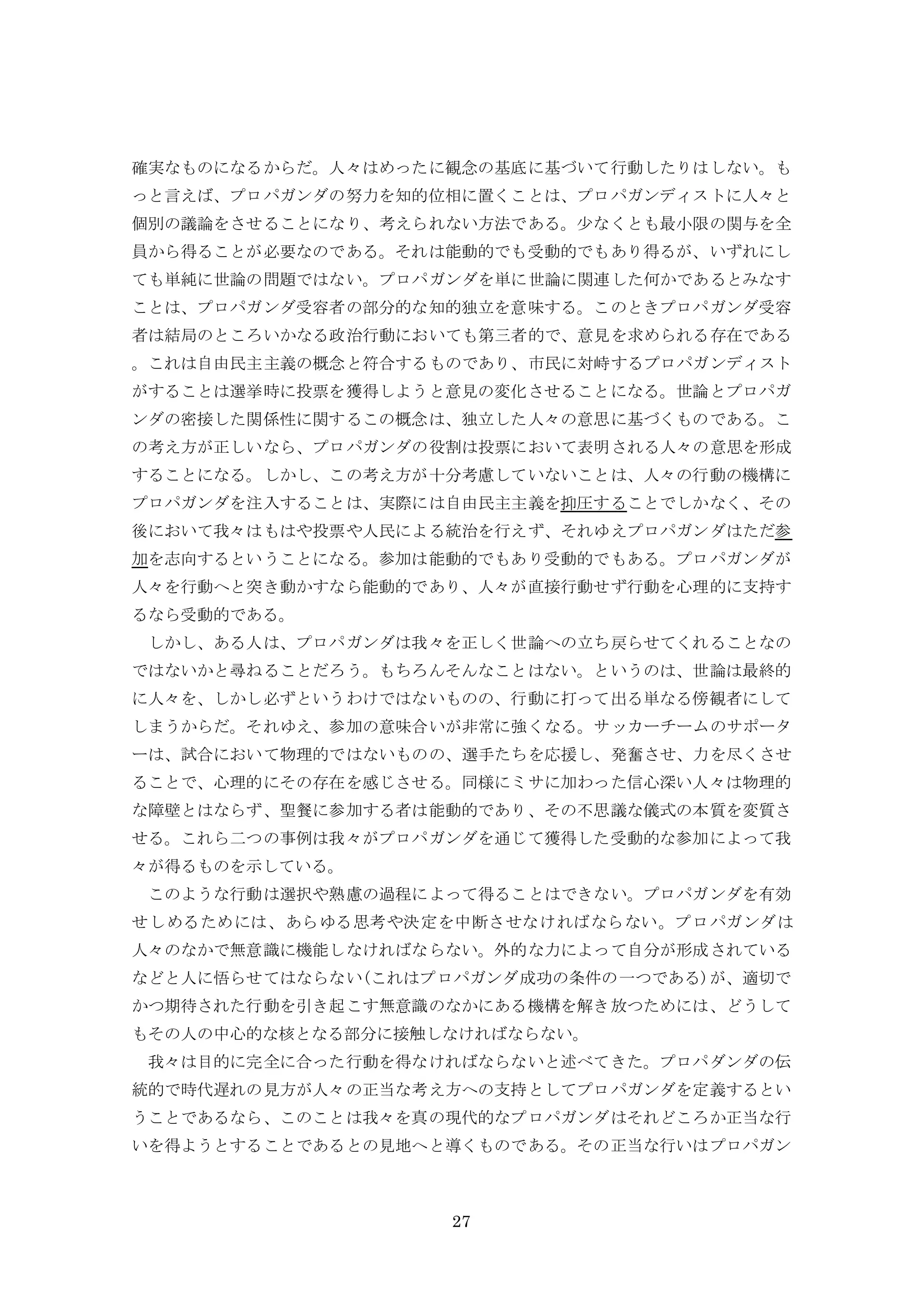 27
確実なものになるからだ。人々はめったに観念の基底に基づいて行動したりはしない。も
っと言えば、プロパガンダの努力を知的位相に置くことは、プロパガンディストに人々と
個別の議論をさせることになり、考えられない方法である。少なくとも最小限の関与を全
員から得ることが必要なのである。それは能動的でも受動的でもあり得るが、いずれにし
ても単純に世論の問題ではない。プロパガンダを単に世論に関連した何かであるとみなす
ことは、プロパガンダ受容者の部分的な知的独立を意味する。このときプロパガンダ受容
者は結局のところいかなる政治行動においても第三者的で、意見を求められる存在である
。これは自由民主主義の概念と符合するものであり、市民に対峙するプロパガンディスト
がすることは選挙時に投票を獲得しようと意見の変化させることになる。世論とプロパガ
ンダの密接した関係性に関するこの概念は、独立した人々の意思に基づくものである。こ
の考え方が正しいなら、プロパガンダの役割は投票において表明される人々の意思を形成
することになる。しかし、この考え方が十分考慮していないことは、人々の行動の機構に
プロパガンダを注入することは、実際には自由民主主義を抑圧することでしかなく、その
後において我々はもはや投票や人民による統治を行えず、それゆえプロパガンダはただ参
加を志向するということになる。参加は能動的でもあり受動的でもある。プロパガンダが
人々を行動へと突き動かすなら能動的であり、人々が直接行動せず行動を心理的に支持す
るなら受動的である。
しかし、ある人は、プロパガンダは我々を正しく世論への立ち戻らせてくれることなの
ではないかと尋ねることだろう。もちろんそんなことはない。というのは、世論は最終的
に人々を、しかし必ずというわけではないものの、行動に打って出る単なる傍観者にして
しまうからだ。それゆえ、参加の意味合いが非常に強くなる。サッカーチームのサポータ
ーは、試合において物理的ではないものの、選手たちを応援し、発奮させ、力を尽くさせ
ることで、心理的にその存在を感じさせる。同様にミサに加わった信心深い人々は物理的
な障壁とはならず、聖餐に参加する者は能動的であり、その不思議な儀式の本質を変質さ
せる。これら二つの事例は我々がプロパガンダを通じて獲得した受動的な参加によって我
々が得るものを示している。
このような行動は選択や熟慮の過程によって得ることはできない。プロパガンダを有効
せしめるためには、あらゆる思考や決定を中断させなければならない。プロパガンダは
人々のなかで無意識に機能しなければならない。外的な力によって自分が形成されている
などと人に悟らせてはならない(これはプロパガンダ成功の条件の一つである)が、適切で
かつ期待された行動を引き起こす無意識のなかにある機構を解き放つためには、どうして
もその人の中心的な核となる部分に接触しなければならない。
我々は目的に完全に合った行動を得なければならないと述べてきた。プロパダンダの伝
統的で時代遅れの見方が人々の正当な考え方への支持としてプロパガンダを定義するとい
うことであるなら、このことは我々を真の現代的なプロパガンダはそれどころか正当な行
いを得ようとすることであるとの見地へと導くものである。その正当な行いはプロパガン
 