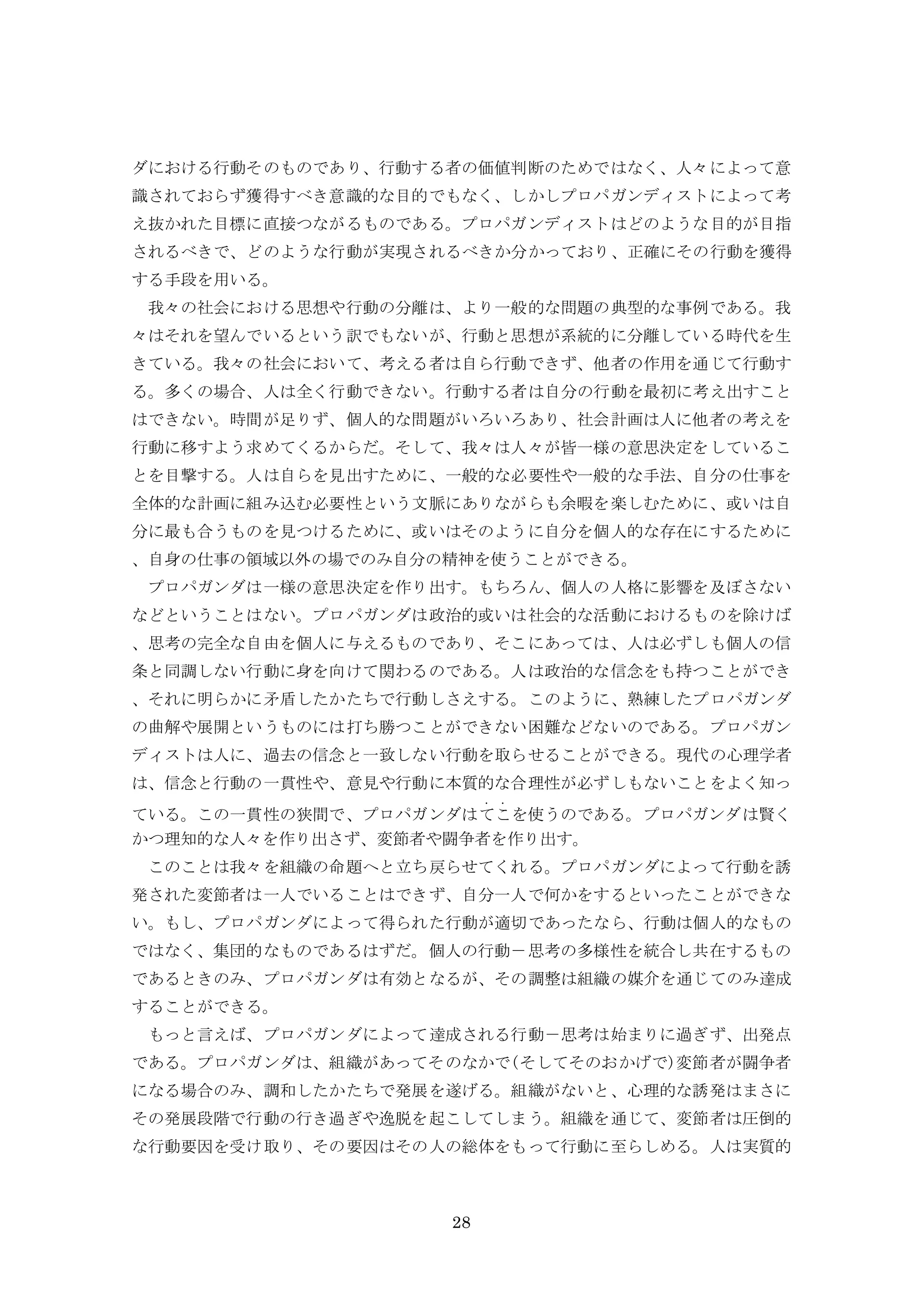 28
ダにおける行動そのものであり、行動する者の価値判断のためではなく、人々によって意
識されておらず獲得すべき意識的な目的でもなく、しかしプロパガンディストによって考
え抜かれた目標に直接つながるものである。プロパガンディストはどのような目的が目指
されるべきで、どのような行動が実現されるべきか分かっており、正確にその行動を獲得
する手段を用いる。
我々の社会における思想や行動の分離は、より一般的な問題の典型的な事例である。我
々はそれを望んでいるという訳でもないが、行動と思想が系統的に分離している時代を生
きている。我々の社会において、考える者は自ら行動できず、他者の作用を通じて行動す
る。多くの場合、人は全く行動できない。行動する者は自分の行動を最初に考え出すこと
はできない。時間が足りず、個人的な問題がいろいろあり、社会計画は人に他者の考えを
行動に移すよう求めてくるからだ。そして、我々は人々が皆一様の意思決定をしているこ
とを目撃する。人は自らを見出すために、一般的な必要性や一般的な手法、自分の仕事を
全体的な計画に組み込む必要性という文脈にありながらも余暇を楽しむために、或いは自
分に最も合うものを見つけるために、或いはそのように自分を個人的な存在にするために
、自身の仕事の領域以外の場でのみ自分の精神を使うことができる。
プロパガンダは一様の意思決定を作り出す。もちろん、個人の人格に影響を及ぼさない
などということはない。プロパガンダは政治的或いは社会的な活動におけるものを除けば
、思考の完全な自由を個人に与えるものであり、そこにあっては、人は必ずしも個人の信
条と同調しない行動に身を向けて関わるのである。人は政治的な信念をも持つことができ
、それに明らかに矛盾したかたちで行動しさえする。このように、熟練したプロパガンダ
の曲解や展開というものには打ち勝つことができない困難などないのである。プロパガン
ディストは人に、過去の信念と一致しない行動を取らせることができる。現代の心理学者
は、信念と行動の一貫性や、意見や行動に本質的な合理性が必ずしもないことをよく知っ
ている。この一貫性の狭間で、プロパガンダはて
・
こ
・
を使うのである。プロパガンダは賢く
かつ理知的な人々を作り出さず、変節者や闘争者を作り出す。
このことは我々を組織の命題へと立ち戻らせてくれる。プロパガンダによって行動を誘
発された変節者は一人でいることはできず、自分一人で何かをするといったことができな
い。もし、プロパガンダによって得られた行動が適切であったなら、行動は個人的なもの
ではなく、集団的なものであるはずだ。個人の行動－思考の多様性を統合し共在するもの
であるときのみ、プロパガンダは有効となるが、その調整は組織の媒介を通じてのみ達成
することができる。
もっと言えば、プロパガンダによって達成される行動－思考は始まりに過ぎず、出発点
である。プロパガンダは、組織があってそのなかで(そしてそのおかげで)変節者が闘争者
になる場合のみ、調和したかたちで発展を遂げる。組織がないと、心理的な誘発はまさに
その発展段階で行動の行き過ぎや逸脱を起こしてしまう。組織を通じて、変節者は圧倒的
な行動要因を受け取り、その要因はその人の総体をもって行動に至らしめる。人は実質的
 
