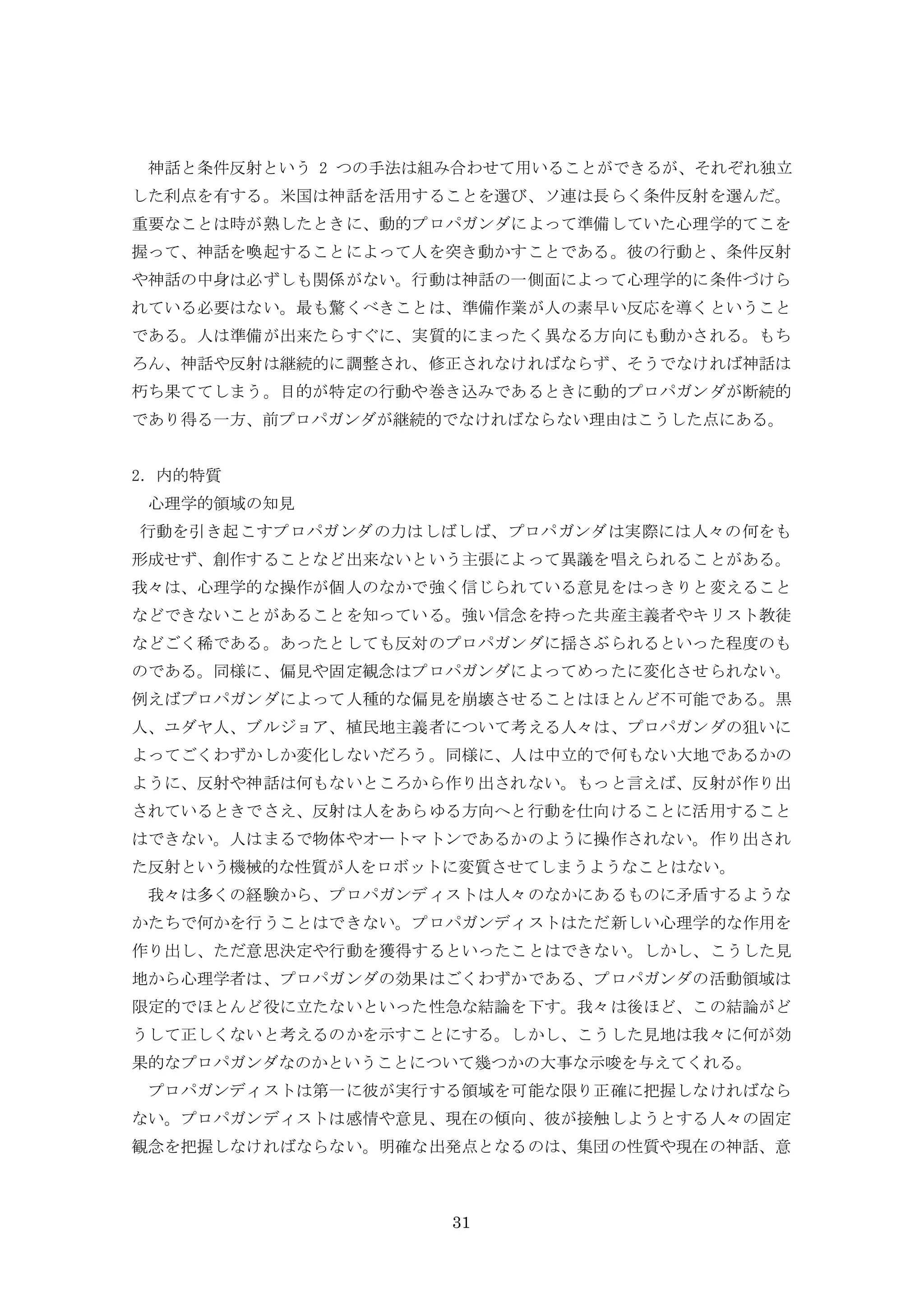 31
神話と条件反射という 2 つの手法は組み合わせて用いることができるが、それぞれ独立
した利点を有する。米国は神話を活用することを選び、ソ連は長らく条件反射を選んだ。
重要なことは時が熟したときに、動的プロパガンダによって準備していた心理学的てこを
握って、神話を喚起することによって人を突き動かすことである。彼の行動と、条件反射
や神話の中身は必ずしも関係がない。行動は神話の一側面によって心理学的に条件づけら
れている必要はない。最も驚くべきことは、準備作業が人の素早い反応を導くということ
である。人は準備が出来たらすぐに、実質的にまったく異なる方向にも動かされる。もち
ろん、神話や反射は継続的に調整され、修正されなければならず、そうでなければ神話は
朽ち果ててしまう。目的が特定の行動や巻き込みであるときに動的プロパガンダが断続的
であり得る一方、前プロパガンダが継続的でなければならない理由はこうした点にある。
2．内的特質
心理学的領域の知見
行動を引き起こすプロパガンダの力はしばしば、プロパガンダは実際には人々の何をも
形成せず、創作することなど出来ないという主張によって異議を唱えられることがある。
我々は、心理学的な操作が個人のなかで強く信じられている意見をはっきりと変えること
などできないことがあることを知っている。強い信念を持った共産主義者やキリスト教徒
などごく稀である。あったとしても反対のプロパガンダに揺さぶられるといった程度のも
のである。同様に、偏見や固定観念はプロパガンダによってめったに変化させられない。
例えばプロパガンダによって人種的な偏見を崩壊させることはほとんど不可能である。黒
人、ユダヤ人、ブルジョア、植民地主義者について考える人々は、プロパガンダの狙いに
よってごくわずかしか変化しないだろう。同様に、人は中立的で何もない大地であるかの
ように、反射や神話は何もないところから作り出されない。もっと言えば、反射が作り出
されているときでさえ、反射は人をあらゆる方向へと行動を仕向けることに活用すること
はできない。人はまるで物体やオートマトンであるかのように操作されない。作り出され
た反射という機械的な性質が人をロボットに変質させてしまうようなことはない。
我々は多くの経験から、プロパガンディストは人々のなかにあるものに矛盾するような
かたちで何かを行うことはできない。プロパガンディストはただ新しい心理学的な作用を
作り出し、ただ意思決定や行動を獲得するといったことはできない。しかし、こうした見
地から心理学者は、プロパガンダの効果はごくわずかである、プロパガンダの活動領域は
限定的でほとんど役に立たないといった性急な結論を下す。我々は後ほど、この結論がど
うして正しくないと考えるのかを示すことにする。しかし、こうした見地は我々に何が効
果的なプロパガンダなのかということについて幾つかの大事な示唆を与えてくれる。
プロパガンディストは第一に彼が実行する領域を可能な限り正確に把握しなければなら
ない。プロパガンディストは感情や意見、現在の傾向、彼が接触しようとする人々の固定
観念を把握しなければならない。明確な出発点となるのは、集団の性質や現在の神話、意
 