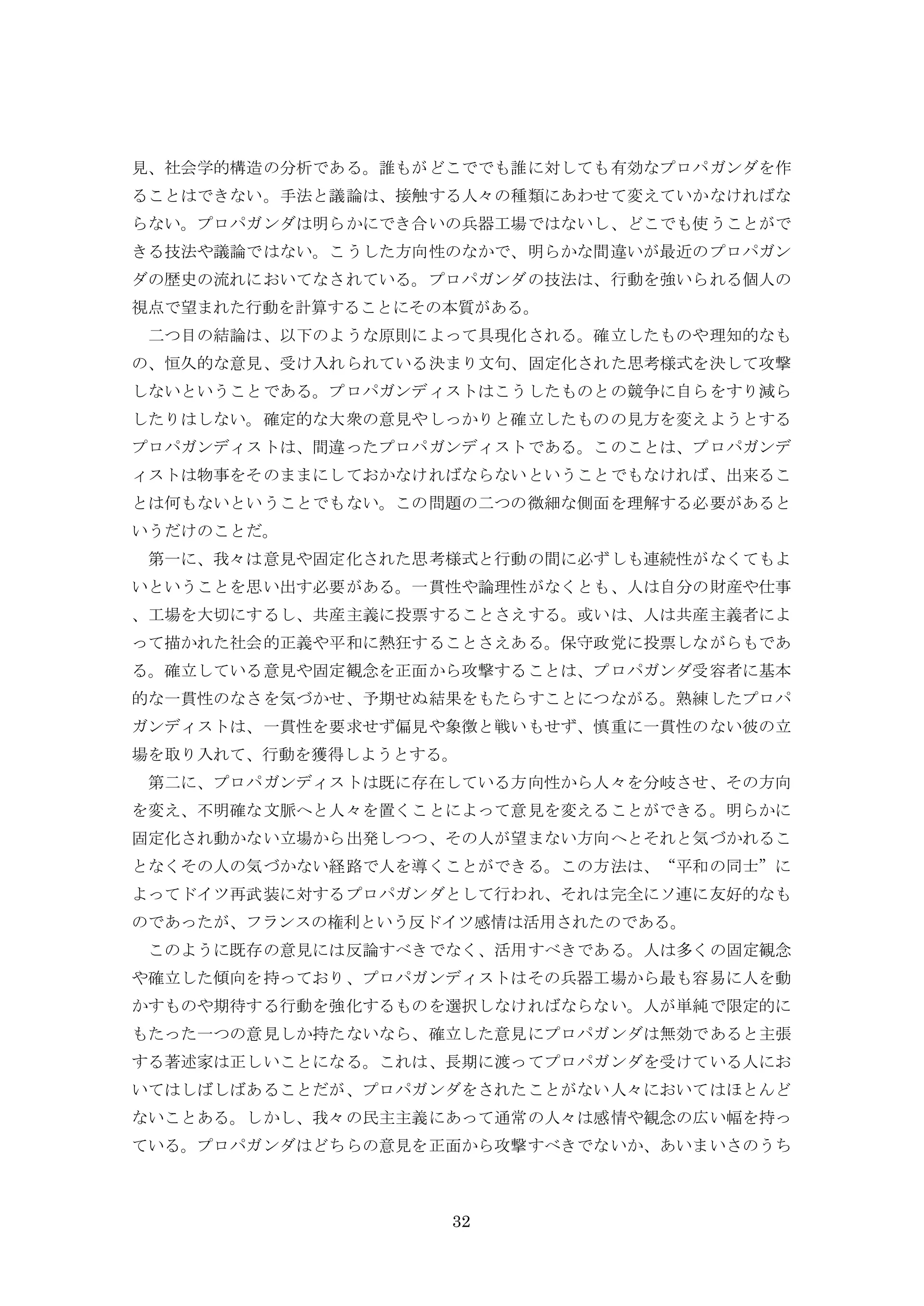 32
見、社会学的構造の分析である。誰もがどこででも誰に対しても有効なプロパガンダを作
ることはできない。手法と議論は、接触する人々の種類にあわせて変えていかなければな
らない。プロパガンダは明らかにでき合いの兵器工場ではないし、どこでも使うことがで
きる技法や議論ではない。こうした方向性のなかで、明らかな間違いが最近のプロパガン
ダの歴史の流れにおいてなされている。プロパガンダの技法は、行動を強いられる個人の
視点で望まれた行動を計算することにその本質がある。
二つ目の結論は、以下のような原則によって具現化される。確立したものや理知的なも
の、恒久的な意見、受け入れられている決まり文句、固定化された思考様式を決して攻撃
しないということである。プロパガンディストはこうしたものとの競争に自らをすり減ら
したりはしない。確定的な大衆の意見やしっかりと確立したものの見方を変えようとする
プロパガンディストは、間違ったプロパガンディストである。このことは、プロパガンデ
ィストは物事をそのままにしておかなければならないということでもなければ、出来るこ
とは何もないということでもない。この問題の二つの微細な側面を理解する必要があると
いうだけのことだ。
第一に、我々は意見や固定化された思考様式と行動の間に必ずしも連続性がなくてもよ
いということを思い出す必要がある。一貫性や論理性がなくとも、人は自分の財産や仕事
、工場を大切にするし、共産主義に投票することさえする。或いは、人は共産主義者によ
って描かれた社会的正義や平和に熱狂することさえある。保守政党に投票しながらもであ
る。確立している意見や固定観念を正面から攻撃することは、プロパガンダ受容者に基本
的な一貫性のなさを気づかせ、予期せぬ結果をもたらすことにつながる。熟練したプロパ
ガンディストは、一貫性を要求せず偏見や象徴と戦いもせず、慎重に一貫性のない彼の立
場を取り入れて、行動を獲得しようとする。
第二に、プロパガンディストは既に存在している方向性から人々を分岐させ、その方向
を変え、不明確な文脈へと人々を置くことによって意見を変えることができる。明らかに
固定化され動かない立場から出発しつつ、その人が望まない方向へとそれと気づかれるこ
となくその人の気づかない経路で人を導くことができる。この方法は、“平和の同士”に
よってドイツ再武装に対するプロパガンダとして行われ、それは完全にソ連に友好的なも
のであったが、フランスの権利という反ドイツ感情は活用されたのである。
このように既存の意見には反論すべきでなく、活用すべきである。人は多くの固定観念
や確立した傾向を持っており、プロパガンディストはその兵器工場から最も容易に人を動
かすものや期待する行動を強化するものを選択しなければならない。人が単純で限定的に
もたった一つの意見しか持たないなら、確立した意見にプロパガンダは無効であると主張
する著述家は正しいことになる。これは、長期に渡ってプロパガンダを受けている人にお
いてはしばしばあることだが、プロパガンダをされたことがない人々においてはほとんど
ないことある。しかし、我々の民主主義にあって通常の人々は感情や観念の広い幅を持っ
ている。プロパガンダはどちらの意見を正面から攻撃すべきでないか、あいまいさのうち
 