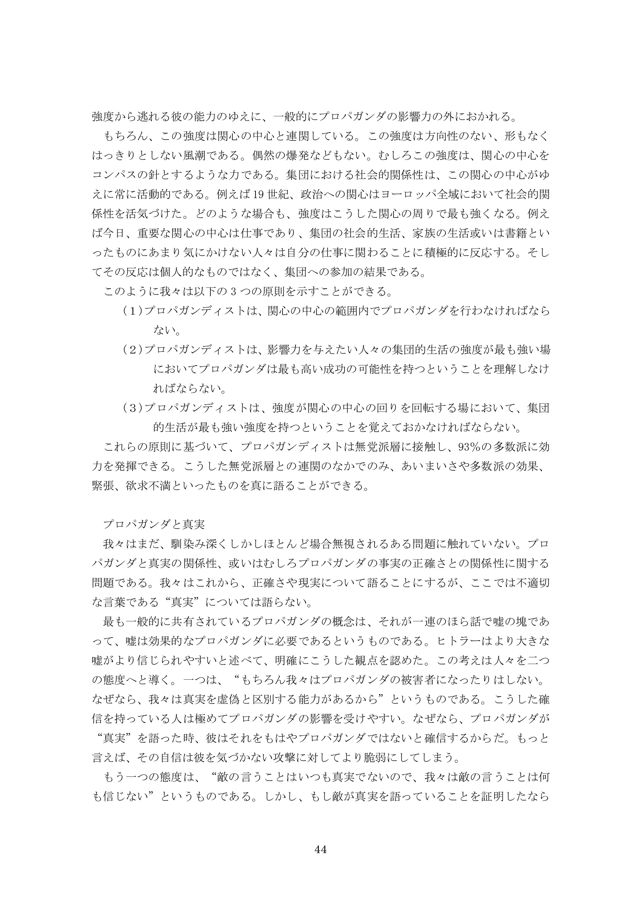 44
強度から逃れる彼の能力のゆえに、一般的にプロパガンダの影響力の外におかれる。
もちろん、この強度は関心の中心と連関している。この強度は方向性のない、形もなく
はっきりとしない風潮である。偶然の爆発などもない。むしろこの強度は、関心の中心を
コンパスの針とするような力である。集団における社会的関係性は、この関心の中心がゆ
えに常に活動的である。例えば 19 世紀、政治への関心はヨーロッパ全域において社会的関
係性を活気づけた。どのような場合も、強度はこうした関心の周りで最も強くなる。例え
ば今日、重要な関心の中心は仕事であり、集団の社会的生活、家族の生活或いは書籍とい
ったものにあまり気にかけない人々は自分の仕事に関わることに積極的に反応する。そし
てその反応は個人的なものではなく、集団への参加の結果である。
このように我々は以下の 3 つの原則を示すことができる。
(１)プロパガンディストは、関心の中心の範囲内でプロパガンダを行わなければなら
ない。
(２)プロパガンディストは、影響力を与えたい人々の集団的生活の強度が最も強い場
においてプロパガンダは最も高い成功の可能性を持つということを理解しなけ
ればならない。
(３)プロパガンディストは、強度が関心の中心の回りを回転する場において、集団
的生活が最も強い強度を持つということを覚えておかなければならない。
これらの原則に基づいて、プロパガンディストは無党派層に接触し、93％の多数派に効
力を発揮できる。こうした無党派層との連関のなかでのみ、あいまいさや多数派の効果、
緊張、欲求不満といったものを真に語ることができる。
プロパガンダと真実
我々はまだ、馴染み深くしかしほとんど場合無視されるある問題に触れていない。プロ
パガンダと真実の関係性、或いはむしろプロパガンダの事実の正確さとの関係性に関する
問題である。我々はこれから、正確さや現実について語ることにするが、ここでは不適切
な言葉である“真実”については語らない。
最も一般的に共有されているプロパガンダの概念は、それが一連のほら話で嘘の塊であ
って、嘘は効果的なプロパガンダに必要であるというものである。ヒトラーはより大きな
嘘がより信じられやすいと述べて、明確にこうした観点を認めた。この考えは人々を二つ
の態度へと導く。一つは、“もちろん我々はプロパガンダの被害者になったりはしない。
なぜなら、我々は真実を虚偽と区別する能力があるから”というものである。こうした確
信を持っている人は極めてプロパガンダの影響を受けやすい。なぜなら、プロパガンダが
“真実”を語った時、彼はそれをもはやプロパガンダではないと確信するからだ。もっと
言えば、その自信は彼を気づかない攻撃に対してより脆弱にしてしまう。
もう一つの態度は、“敵の言うことはいつも真実でないので、我々は敵の言うことは何
も信じない”というものである。しかし、もし敵が真実を語っていることを証明したなら
 