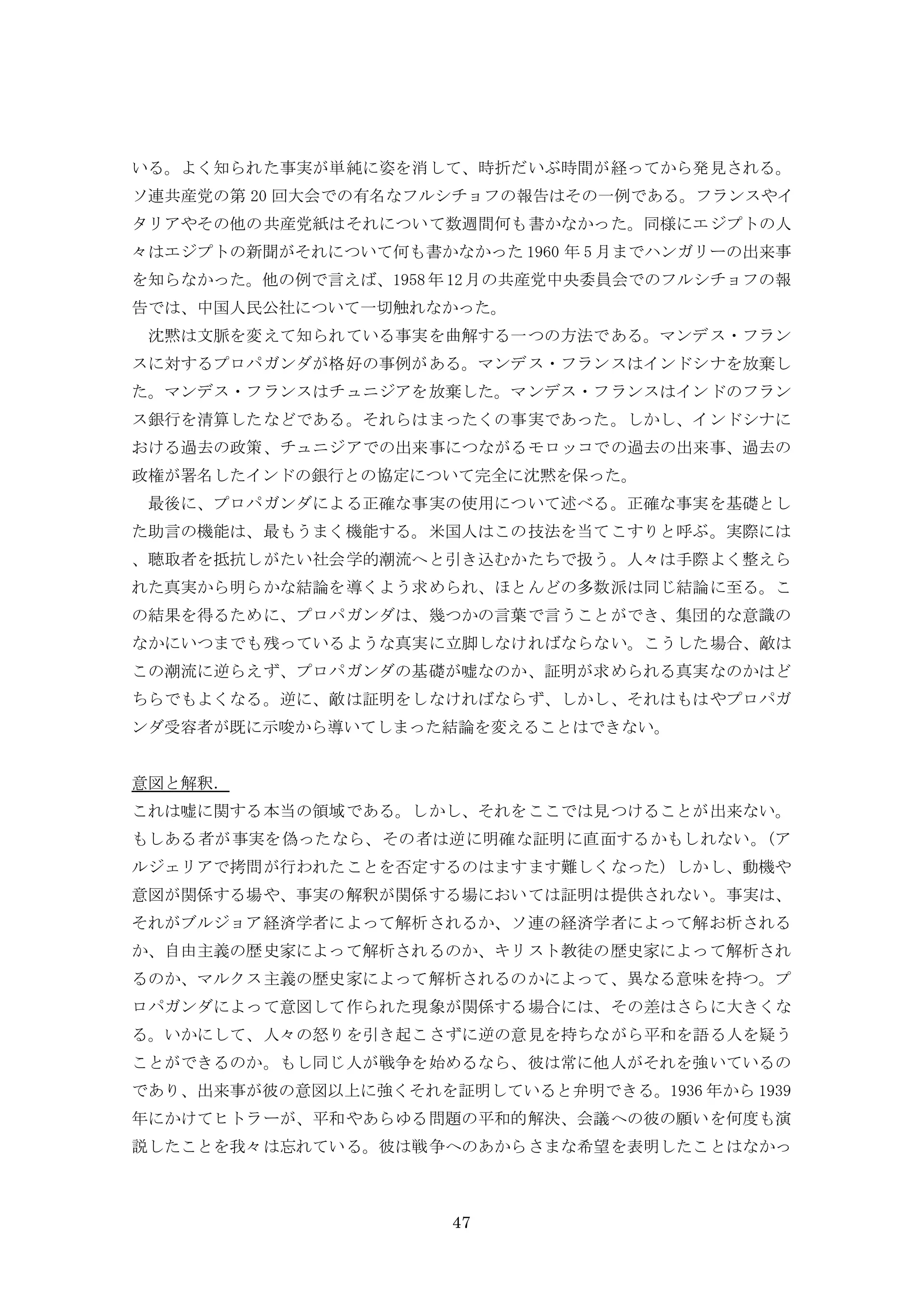 47
いる。よく知られた事実が単純に姿を消して、時折だいぶ時間が経ってから発見される。
ソ連共産党の第 20 回大会での有名なフルシチョフの報告はその一例である。フランスやイ
タリアやその他の共産党紙はそれについて数週間何も書かなかった。同様にエジプトの人
々はエジプトの新聞がそれについて何も書かなかった 1960 年 5 月までハンガリーの出来事
を知らなかった。他の例で言えば、1958年12月の共産党中央委員会でのフルシチョフの報
告では、中国人民公社について一切触れなかった。
沈黙は文脈を変えて知られている事実を曲解する一つの方法である。マンデス・フラン
スに対するプロパガンダが格好の事例がある。マンデス・フランスはインドシナを放棄し
た。マンデス・フランスはチュニジアを放棄した。マンデス・フランスはインドのフラン
ス銀行を清算したなどである。それらはまったくの事実であった。しかし、インドシナに
おける過去の政策、チュニジアでの出来事につながるモロッコでの過去の出来事、過去の
政権が署名したインドの銀行との協定について完全に沈黙を保った。
最後に、プロパガンダによる正確な事実の使用について述べる。正確な事実を基礎とし
た助言の機能は、最もうまく機能する。米国人はこの技法を当てこすりと呼ぶ。実際には
、聴取者を抵抗しがたい社会学的潮流へと引き込むかたちで扱う。人々は手際よく整えら
れた真実から明らかな結論を導くよう求められ、ほとんどの多数派は同じ結論に至る。こ
の結果を得るために、プロパガンダは、幾つかの言葉で言うことができ、集団的な意識の
なかにいつまでも残っているような真実に立脚しなければならない。こうした場合、敵は
この潮流に逆らえず、プロパガンダの基礎が嘘なのか、証明が求められる真実なのかはど
ちらでもよくなる。逆に、敵は証明をしなければならず、しかし、それはもはやプロパガ
ンダ受容者が既に示唆から導いてしまった結論を変えることはできない。
意図と解釈．
これは嘘に関する本当の領域である。しかし、それをここでは見つけることが出来ない。
もしある者が事実を偽ったなら、その者は逆に明確な証明に直面するかもしれない。(ア
ルジェリアで拷問が行われたことを否定するのはますます難しくなった) しかし、動機や
意図が関係する場や、事実の解釈が関係する場においては証明は提供されない。事実は、
それがブルジョア経済学者によって解析されるか、ソ連の経済学者によって解お析される
か、自由主義の歴史家によって解析されるのか、キリスト教徒の歴史家によって解析され
るのか、マルクス主義の歴史家によって解析されるのかによって、異なる意味を持つ。プ
ロパガンダによって意図して作られた現象が関係する場合には、その差はさらに大きくな
る。いかにして、人々の怒りを引き起こさずに逆の意見を持ちながら平和を語る人を疑う
ことができるのか。もし同じ人が戦争を始めるなら、彼は常に他人がそれを強いているの
であり、出来事が彼の意図以上に強くそれを証明していると弁明できる。1936 年から 1939
年にかけてヒトラーが、平和やあらゆる問題の平和的解決、会議への彼の願いを何度も演
説したことを我々は忘れている。彼は戦争へのあからさまな希望を表明したことはなかっ
 