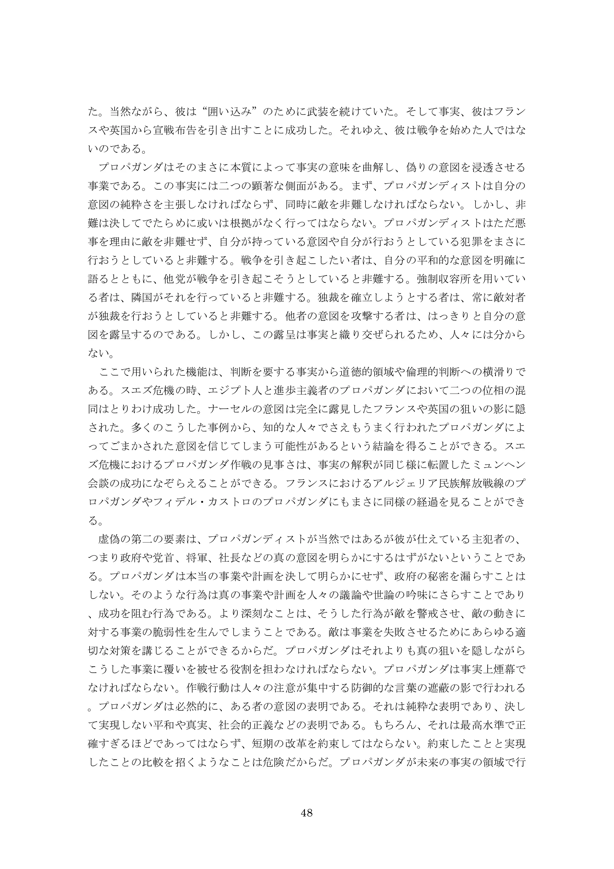 48
た。当然ながら、彼は“囲い込み”のために武装を続けていた。そして事実、彼はフラン
スや英国から宣戦布告を引き出すことに成功した。それゆえ、彼は戦争を始めた人ではな
いのである。
プロパガンダはそのまさに本質によって事実の意味を曲解し、偽りの意図を浸透させる
事業である。この事実には二つの顕著な側面がある。まず、プロパガンディストは自分の
意図の純粋さを主張しなければならず、同時に敵を非難しなければならない。しかし、非
難は決してでたらめに或いは根拠がなく行ってはならない。プロパガンディストはただ悪
事を理由に敵を非難せず、自分が持っている意図や自分が行おうとしている犯罪をまさに
行おうとしていると非難する。戦争を引き起こしたい者は、自分の平和的な意図を明確に
語るとともに、他党が戦争を引き起こそうとしていると非難する。強制収容所を用いてい
る者は、隣国がそれを行っていると非難する。独裁を確立しようとする者は、常に敵対者
が独裁を行おうとしていると非難する。他者の意図を攻撃する者は、はっきりと自分の意
図を露呈するのである。しかし、この露呈は事実と織り交ぜられるため、人々には分から
ない。
ここで用いられた機能は、判断を要する事実から道徳的領域や倫理的判断への横滑りで
ある。スエズ危機の時、エジプト人と進歩主義者のプロパガンダにおいて二つの位相の混
同はとりわけ成功した。ナーセルの意図は完全に露見したフランスや英国の狙いの影に隠
された。多くのこうした事例から、知的な人々でさえもうまく行われたプロパガンダによ
ってごまかされた意図を信じてしまう可能性があるという結論を得ることができる。スエ
ズ危機におけるプロパガンダ作戦の見事さは、事実の解釈が同じ様に転置したミュンヘン
会談の成功になぞらえることができる。フランスにおけるアルジェリア民族解放戦線のプ
ロパガンダやフィデル・カストロのプロパガンダにもまさに同様の経過を見ることができ
る。
虚偽の第二の要素は、プロパガンディストが当然ではあるが彼が仕えている主犯者の、
つまり政府や党首、将軍、社長などの真の意図を明らかにするはずがないということであ
る。プロパガンダは本当の事業や計画を決して明らかにせず、政府の秘密を漏らすことは
しない。そのような行為は真の事業や計画を人々の議論や世論の吟味にさらすことであり
、成功を阻む行為である。より深刻なことは、そうした行為が敵を警戒させ、敵の動きに
対する事業の脆弱性を生んでしまうことである。敵は事業を失敗させるためにあらゆる適
切な対策を講じることができるからだ。プロパガンダはそれよりも真の狙いを隠しながら
こうした事業に覆いを被せる役割を担わなければならない。プロパガンダは事実上煙幕で
なければならない。作戦行動は人々の注意が集中する防御的な言葉の遮蔽の影で行われる
。プロパガンダは必然的に、ある者の意図の表明である。それは純粋な表明であり、決し
て実現しない平和や真実、社会的正義などの表明である。もちろん、それは最高水準で正
確すぎるほどであってはならず、短期の改革を約束してはならない。約束したことと実現
したことの比較を招くようなことは危険だからだ。プロパガンダが未来の事実の領域で行
 