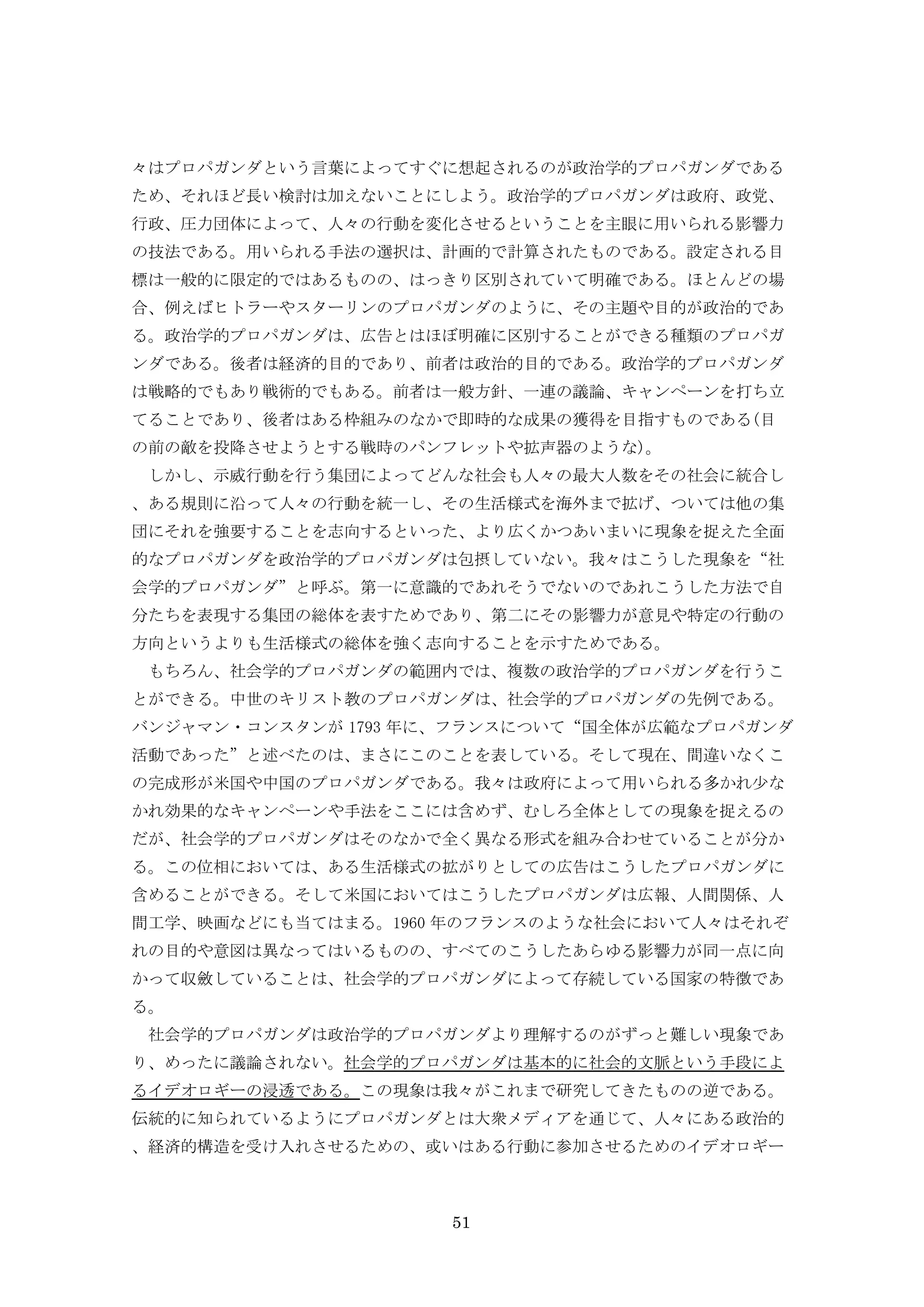 51
々はプロパガンダという言葉によってすぐに想起されるのが政治学的プロパガンダである
ため、それほど長い検討は加えないことにしよう。政治学的プロパガンダは政府、政党、
行政、圧力団体によって、人々の行動を変化させるということを主眼に用いられる影響力
の技法である。用いられる手法の選択は、計画的で計算されたものである。設定される目
標は一般的に限定的ではあるものの、はっきり区別されていて明確である。ほとんどの場
合、例えばヒトラーやスターリンのプロパガンダのように、その主題や目的が政治的であ
る。政治学的プロパガンダは、広告とはほぼ明確に区別することができる種類のプロパガ
ンダである。後者は経済的目的であり、前者は政治的目的である。政治学的プロパガンダ
は戦略的でもあり戦術的でもある。前者は一般方針、一連の議論、キャンペーンを打ち立
てることであり、後者はある枠組みのなかで即時的な成果の獲得を目指すものである(目
の前の敵を投降させようとする戦時のパンフレットや拡声器のような)。
しかし、示威行動を行う集団によってどんな社会も人々の最大人数をその社会に統合し
、ある規則に沿って人々の行動を統一し、その生活様式を海外まで拡げ、ついては他の集
団にそれを強要することを志向するといった、より広くかつあいまいに現象を捉えた全面
的なプロパガンダを政治学的プロパガンダは包摂していない。我々はこうした現象を“社
会学的プロパガンダ”と呼ぶ。第一に意識的であれそうでないのであれこうした方法で自
分たちを表現する集団の総体を表すためであり、第二にその影響力が意見や特定の行動の
方向というよりも生活様式の総体を強く志向することを示すためである。
もちろん、社会学的プロパガンダの範囲内では、複数の政治学的プロパガンダを行うこ
とができる。中世のキリスト教のプロパガンダは、社会学的プロパガンダの先例である。
バンジャマン・コンスタンが 1793 年に、フランスについて“国全体が広範なプロパガンダ
活動であった”と述べたのは、まさにこのことを表している。そして現在、間違いなくこ
の完成形が米国や中国のプロパガンダである。我々は政府によって用いられる多かれ少な
かれ効果的なキャンペーンや手法をここには含めず、むしろ全体としての現象を捉えるの
だが、社会学的プロパガンダはそのなかで全く異なる形式を組み合わせていることが分か
る。この位相においては、ある生活様式の拡がりとしての広告はこうしたプロパガンダに
含めることができる。そして米国においてはこうしたプロパガンダは広報、人間関係、人
間工学、映画などにも当てはまる。1960 年のフランスのような社会において人々はそれぞ
れの目的や意図は異なってはいるものの、すべてのこうしたあらゆる影響力が同一点に向
かって収斂していることは、社会学的プロパガンダによって存続している国家の特徴であ
る。
社会学的プロパガンダは政治学的プロパガンダより理解するのがずっと難しい現象であ
り、めったに議論されない。社会学的プロパガンダは基本的に社会的文脈という手段によ
るイデオロギーの浸透である。この現象は我々がこれまで研究してきたものの逆である。
伝統的に知られているようにプロパガンダとは大衆メディアを通じて、人々にある政治的
、経済的構造を受け入れさせるための、或いはある行動に参加させるためのイデオロギー
 