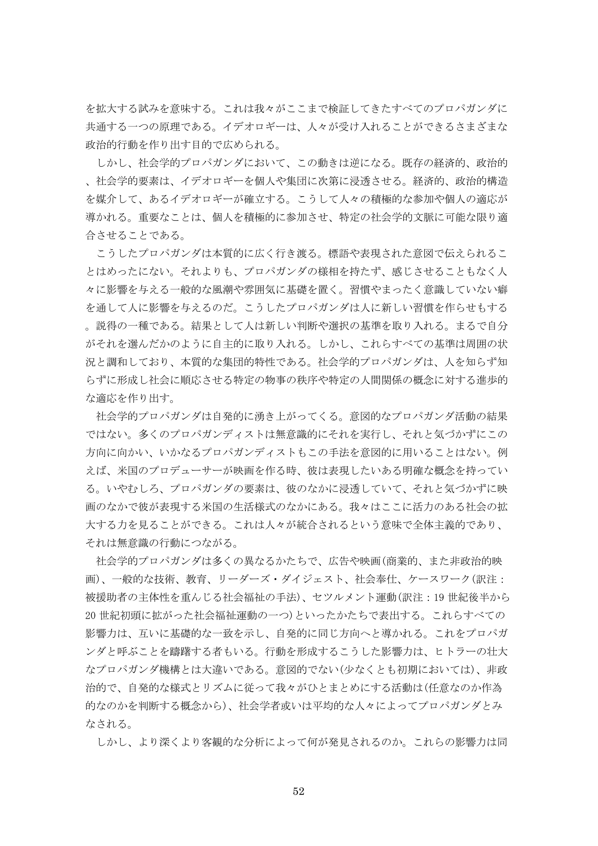 52
を拡大する試みを意味する。これは我々がここまで検証してきたすべてのプロパガンダに
共通する一つの原理である。イデオロギーは、人々が受け入れることができるさまざまな
政治的行動を作り出す目的で広められる。
しかし、社会学的プロパガンダにおいて、この動きは逆になる。既存の経済的、政治的
、社会学的要素は、イデオロギーを個人や集団に次第に浸透させる。経済的、政治的構造
を媒介して、あるイデオロギーが確立する。こうして人々の積極的な参加や個人の適応が
導かれる。重要なことは、個人を積極的に参加させ、特定の社会学的文脈に可能な限り適
合させることである。
こうしたプロパガンダは本質的に広く行き渡る。標語や表現された意図で伝えられるこ
とはめったにない。それよりも、プロパガンダの様相を持たず、感じさせることもなく人
々に影響を与える一般的な風潮や雰囲気に基礎を置く。習慣やまったく意識していない癖
を通して人に影響を与えるのだ。こうしたプロパガンダは人に新しい習慣を作らせもする
。説得の一種である。結果として人は新しい判断や選択の基準を取り入れる。まるで自分
がそれを選んだかのように自主的に取り入れる。しかし、これらすべての基準は周囲の状
況と調和しており、本質的な集団的特性である。社会学的プロパガンダは、人を知らず知
らずに形成し社会に順応させる特定の物事の秩序や特定の人間関係の概念に対する進歩的
な適応を作り出す。
社会学的プロパガンダは自発的に湧き上がってくる。意図的なプロパガンダ活動の結果
ではない。多くのプロパガンディストは無意識的にそれを実行し、それと気づかずにこの
方向に向かい、いかなるプロパガンディストもこの手法を意図的に用いることはない。例
えば、米国のプロデューサーが映画を作る時、彼は表現したいある明確な概念を持ってい
る。いやむしろ、プロパガンダの要素は、彼のなかに浸透していて、それと気づかずに映
画のなかで彼が表現する米国の生活様式のなかにある。我々はここに活力のある社会の拡
大する力を見ることができる。これは人々が統合されるという意味で全体主義的であり、
それは無意識の行動につながる。
社会学的プロパガンダは多くの異なるかたちで、広告や映画(商業的、また非政治的映
画)、一般的な技術、教育、リーダーズ・ダイジェスト、社会奉仕、ケースワーク(訳注：
被援助者の主体性を重んじる社会福祉の手法)、セツルメント運動(訳注：19 世紀後半から
20 世紀初頭に拡がった社会福祉運動の一つ)といったかたちで表出する。これらすべての
影響力は、互いに基礎的な一致を示し、自発的に同じ方向へと導かれる。これをプロパガ
ンダと呼ぶことを躊躇する者もいる。行動を形成するこうした影響力は、ヒトラーの壮大
なプロパガンダ機構とは大違いである。意図的でない(少なくとも初期においては)、非政
治的で、自発的な様式とリズムに従って我々がひとまとめにする活動は(任意なのか作為
的なのかを判断する概念から)、社会学者或いは平均的な人々によってプロパガンダとみ
なされる。
しかし、より深くより客観的な分析によって何が発見されるのか。これらの影響力は同
 