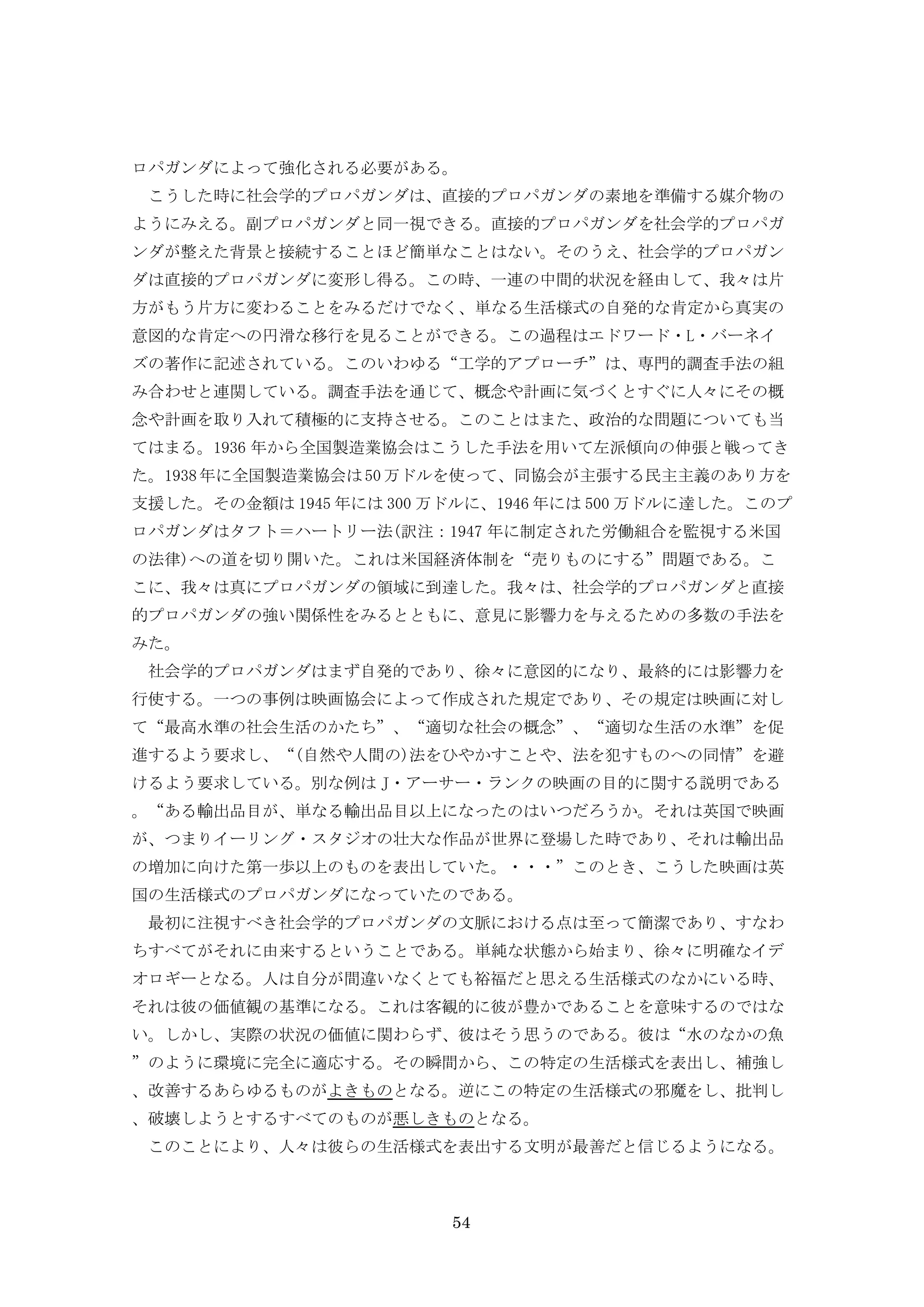 54
ロパガンダによって強化される必要がある。
こうした時に社会学的プロパガンダは、直接的プロパガンダの素地を準備する媒介物の
ようにみえる。副プロパガンダと同一視できる。直接的プロパガンダを社会学的プロパガ
ンダが整えた背景と接続することほど簡単なことはない。そのうえ、社会学的プロパガン
ダは直接的プロパガンダに変形し得る。この時、一連の中間的状況を経由して、我々は片
方がもう片方に変わることをみるだけでなく、単なる生活様式の自発的な肯定から真実の
意図的な肯定への円滑な移行を見ることができる。この過程はエドワード・L・バーネイ
ズの著作に記述されている。このいわゆる“工学的アプローチ”は、専門的調査手法の組
み合わせと連関している。調査手法を通じて、概念や計画に気づくとすぐに人々にその概
念や計画を取り入れて積極的に支持させる。このことはまた、政治的な問題についても当
てはまる。1936 年から全国製造業協会はこうした手法を用いて左派傾向の伸張と戦ってき
た。1938年に全国製造業協会は50万ドルを使って、同協会が主張する民主主義のあり方を
支援した。その金額は 1945 年には 300 万ドルに、1946 年には 500 万ドルに達した。このプ
ロパガンダはタフト＝ハートリー法(訳注：1947 年に制定された労働組合を監視する米国
の法律)への道を切り開いた。これは米国経済体制を“売りものにする”問題である。こ
こに、我々は真にプロパガンダの領域に到達した。我々は、社会学的プロパガンダと直接
的プロパガンダの強い関係性をみるとともに、意見に影響力を与えるための多数の手法を
みた。
社会学的プロパガンダはまず自発的であり、徐々に意図的になり、最終的には影響力を
行使する。一つの事例は映画協会によって作成された規定であり、その規定は映画に対し
て“最高水準の社会生活のかたち”、“適切な社会の概念”、“適切な生活の水準”を促
進するよう要求し、“(自然や人間の)法をひやかすことや、法を犯すものへの同情”を避
けるよう要求している。別な例は J・アーサー・ランクの映画の目的に関する説明である
。“ある輸出品目が、単なる輸出品目以上になったのはいつだろうか。それは英国で映画
が、つまりイーリング・スタジオの壮大な作品が世界に登場した時であり、それは輸出品
の増加に向けた第一歩以上のものを表出していた。・・・”このとき、こうした映画は英
国の生活様式のプロパガンダになっていたのである。
最初に注視すべき社会学的プロパガンダの文脈における点は至って簡潔であり、すなわ
ちすべてがそれに由来するということである。単純な状態から始まり、徐々に明確なイデ
オロギーとなる。人は自分が間違いなくとても裕福だと思える生活様式のなかにいる時、
それは彼の価値観の基準になる。これは客観的に彼が豊かであることを意味するのではな
い。しかし、実際の状況の価値に関わらず、彼はそう思うのである。彼は“水のなかの魚
”のように環境に完全に適応する。その瞬間から、この特定の生活様式を表出し、補強し
、改善するあらゆるものがよきものとなる。逆にこの特定の生活様式の邪魔をし、批判し
、破壊しようとするすべてのものが悪しきものとなる。
このことにより、人々は彼らの生活様式を表出する文明が最善だと信じるようになる。
 