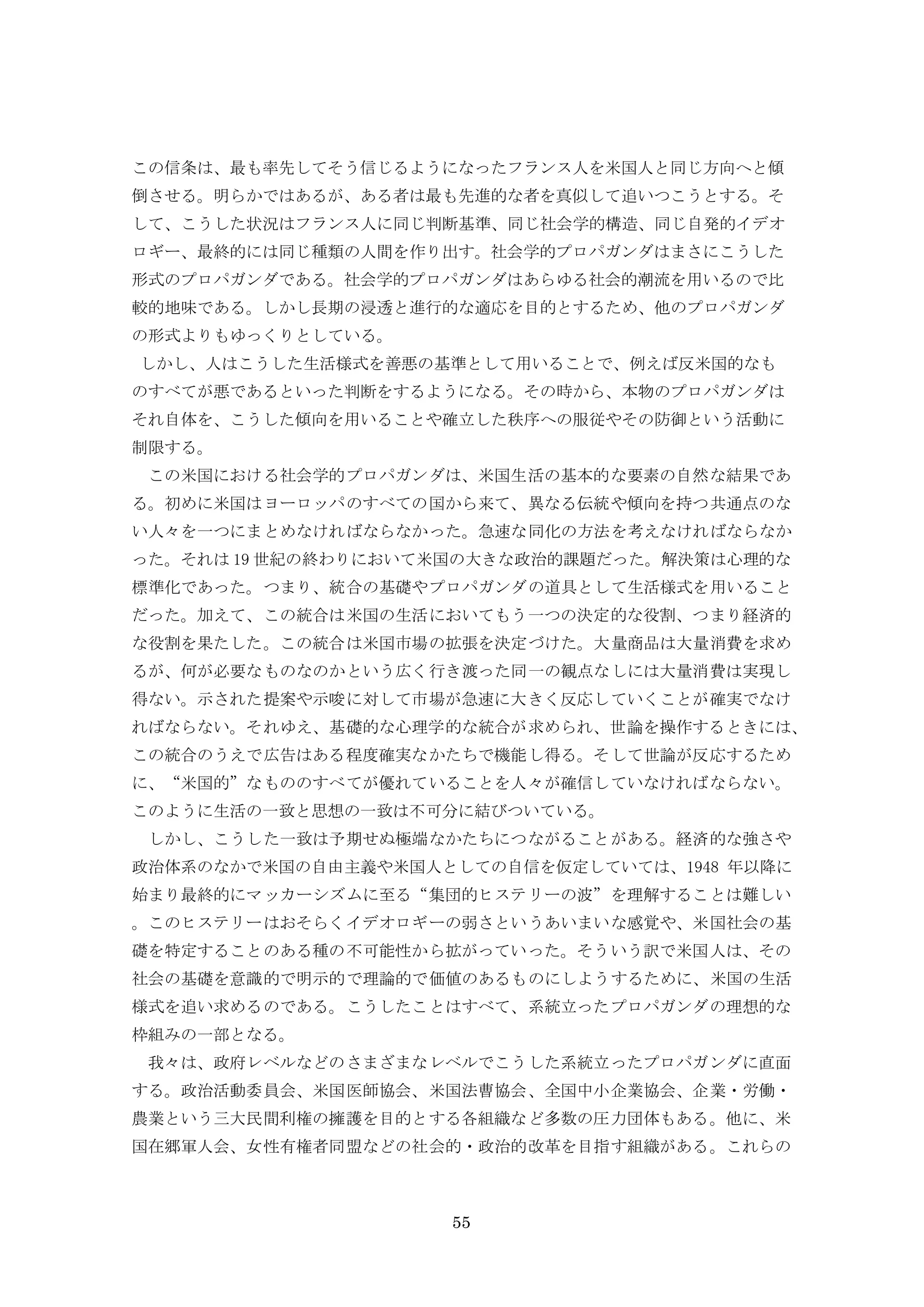 55
この信条は、最も率先してそう信じるようになったフランス人を米国人と同じ方向へと傾
倒させる。明らかではあるが、ある者は最も先進的な者を真似して追いつこうとする。そ
して、こうした状況はフランス人に同じ判断基準、同じ社会学的構造、同じ自発的イデオ
ロギー、最終的には同じ種類の人間を作り出す。社会学的プロパガンダはまさにこうした
形式のプロパガンダである。社会学的プロパガンダはあらゆる社会的潮流を用いるので比
較的地味である。しかし長期の浸透と進行的な適応を目的とするため、他のプロパガンダ
の形式よりもゆっくりとしている。
しかし、人はこうした生活様式を善悪の基準として用いることで、例えば反米国的なも
のすべてが悪であるといった判断をするようになる。その時から、本物のプロパガンダは
それ自体を、こうした傾向を用いることや確立した秩序への服従やその防御という活動に
制限する。
この米国における社会学的プロパガンダは、米国生活の基本的な要素の自然な結果であ
る。初めに米国はヨーロッパのすべての国から来て、異なる伝統や傾向を持つ共通点のな
い人々を一つにまとめなければならなかった。急速な同化の方法を考えなければならなか
った。それは 19 世紀の終わりにおいて米国の大きな政治的課題だった。解決策は心理的な
標準化であった。つまり、統合の基礎やプロパガンダの道具として生活様式を用いること
だった。加えて、この統合は米国の生活においてもう一つの決定的な役割、つまり経済的
な役割を果たした。この統合は米国市場の拡張を決定づけた。大量商品は大量消費を求め
るが、何が必要なものなのかという広く行き渡った同一の観点なしには大量消費は実現し
得ない。示された提案や示唆に対して市場が急速に大きく反応していくことが確実でなけ
ればならない。それゆえ、基礎的な心理学的な統合が求められ、世論を操作するときには、
この統合のうえで広告はある程度確実なかたちで機能し得る。そして世論が反応するため
に、“米国的”なもののすべてが優れていることを人々が確信していなければならない。
このように生活の一致と思想の一致は不可分に結びついている。
しかし、こうした一致は予期せぬ極端なかたちにつながることがある。経済的な強さや
政治体系のなかで米国の自由主義や米国人としての自信を仮定していては、1948 年以降に
始まり最終的にマッカーシズムに至る“集団的ヒステリーの波”を理解することは難しい
。このヒステリーはおそらくイデオロギーの弱さというあいまいな感覚や、米国社会の基
礎を特定することのある種の不可能性から拡がっていった。そういう訳で米国人は、その
社会の基礎を意識的で明示的で理論的で価値のあるものにしようするために、米国の生活
様式を追い求めるのである。こうしたことはすべて、系統立ったプロパガンダの理想的な
枠組みの一部となる。
我々は、政府レベルなどのさまざまなレベルでこうした系統立ったプロパガンダに直面
する。政治活動委員会、米国医師協会、米国法曹協会、全国中小企業協会、企業・労働・
農業という三大民間利権の擁護を目的とする各組織など多数の圧力団体もある。他に、米
国在郷軍人会、女性有権者同盟などの社会的・政治的改革を目指す組織がある。これらの
 