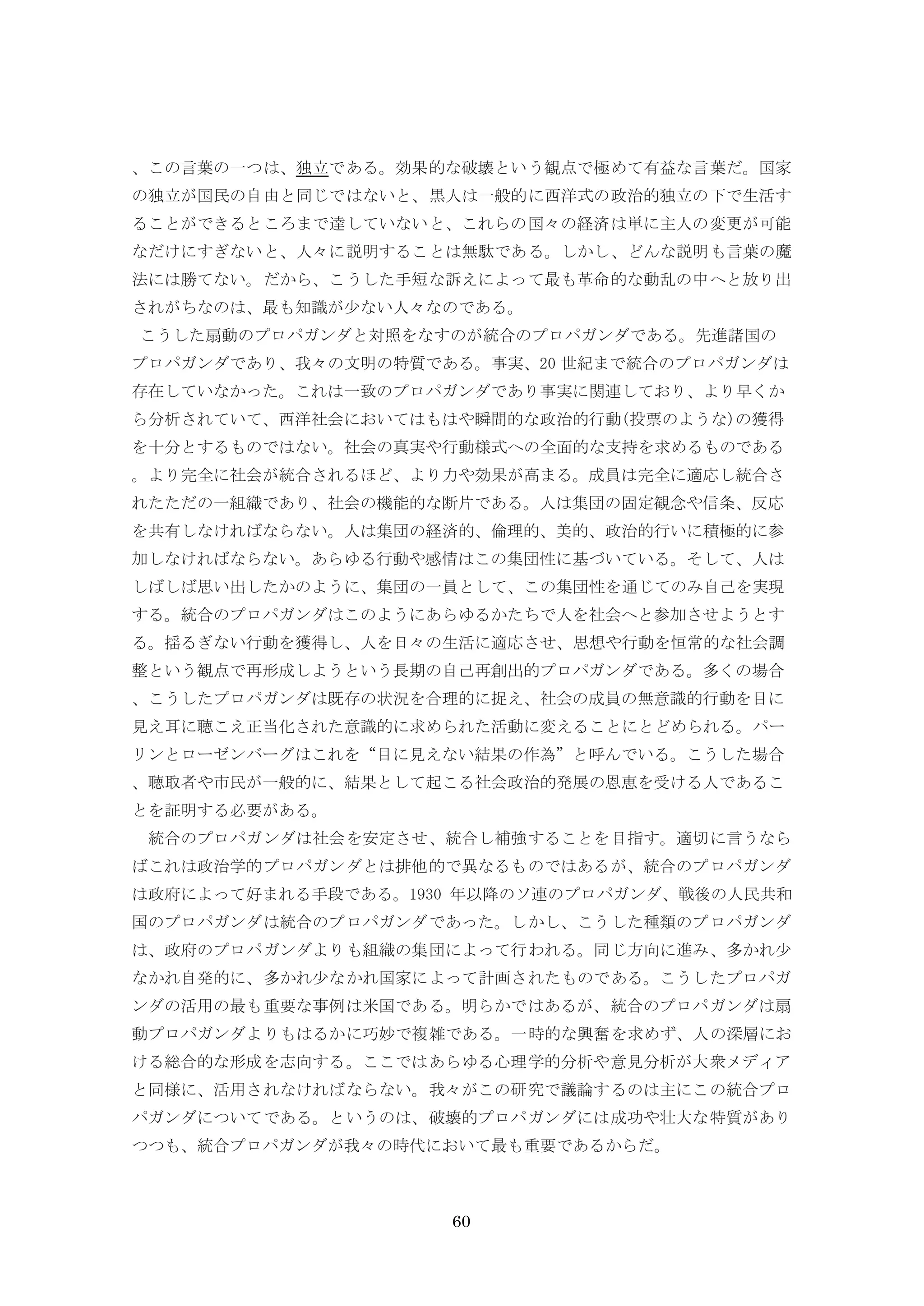 60
、この言葉の一つは、独立である。効果的な破壊という観点で極めて有益な言葉だ。国家
の独立が国民の自由と同じではないと、黒人は一般的に西洋式の政治的独立の下で生活す
ることができるところまで達していないと、これらの国々の経済は単に主人の変更が可能
なだけにすぎないと、人々に説明することは無駄である。しかし、どんな説明も言葉の魔
法には勝てない。だから、こうした手短な訴えによって最も革命的な動乱の中へと放り出
されがちなのは、最も知識が少ない人々なのである。
こうした扇動のプロパガンダと対照をなすのが統合のプロパガンダである。先進諸国の
プロパガンダであり、我々の文明の特質である。事実、20 世紀まで統合のプロパガンダは
存在していなかった。これは一致のプロパガンダであり事実に関連しており、より早くか
ら分析されていて、西洋社会においてはもはや瞬間的な政治的行動(投票のような)の獲得
を十分とするものではない。社会の真実や行動様式への全面的な支持を求めるものである
。より完全に社会が統合されるほど、より力や効果が高まる。成員は完全に適応し統合さ
れたただの一組織であり、社会の機能的な断片である。人は集団の固定観念や信条、反応
を共有しなければならない。人は集団の経済的、倫理的、美的、政治的行いに積極的に参
加しなければならない。あらゆる行動や感情はこの集団性に基づいている。そして、人は
しばしば思い出したかのように、集団の一員として、この集団性を通じてのみ自己を実現
する。統合のプロパガンダはこのようにあらゆるかたちで人を社会へと参加させようとす
る。揺るぎない行動を獲得し、人を日々の生活に適応させ、思想や行動を恒常的な社会調
整という観点で再形成しようという長期の自己再創出的プロパガンダである。多くの場合
、こうしたプロパガンダは既存の状況を合理的に捉え、社会の成員の無意識的行動を目に
見え耳に聴こえ正当化された意識的に求められた活動に変えることにとどめられる。パー
リンとローゼンバーグはこれを“目に見えない結果の作為”と呼んでいる。こうした場合
、聴取者や市民が一般的に、結果として起こる社会政治的発展の恩恵を受ける人であるこ
とを証明する必要がある。
統合のプロパガンダは社会を安定させ、統合し補強することを目指す。適切に言うなら
ばこれは政治学的プロパガンダとは排他的で異なるものではあるが、統合のプロパガンダ
は政府によって好まれる手段である。1930 年以降のソ連のプロパガンダ、戦後の人民共和
国のプロパガンダは統合のプロパガンダであった。しかし、こうした種類のプロパガンダ
は、政府のプロパガンダよりも組織の集団によって行われる。同じ方向に進み、多かれ少
なかれ自発的に、多かれ少なかれ国家によって計画されたものである。こうしたプロパガ
ンダの活用の最も重要な事例は米国である。明らかではあるが、統合のプロパガンダは扇
動プロパガンダよりもはるかに巧妙で複雑である。一時的な興奮を求めず、人の深層にお
ける総合的な形成を志向する。ここではあらゆる心理学的分析や意見分析が大衆メディア
と同様に、活用されなければならない。我々がこの研究で議論するのは主にこの統合プロ
パガンダについてである。というのは、破壊的プロパガンダには成功や壮大な特質があり
つつも、統合プロパガンダが我々の時代において最も重要であるからだ。
 