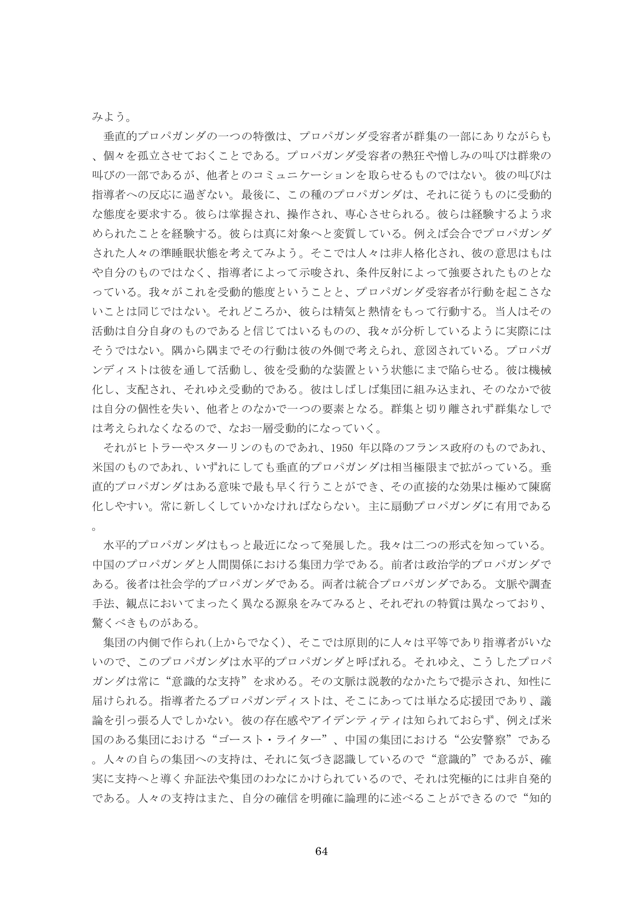 64
みよう。
垂直的プロパガンダの一つの特徴は、プロパガンダ受容者が群集の一部にありながらも
、個々を孤立させておくことである。プロパガンダ受容者の熱狂や憎しみの叫びは群衆の
叫びの一部であるが、他者とのコミュニケーションを取らせるものではない。彼の叫びは
指導者への反応に過ぎない。最後に、この種のプロパガンダは、それに従うものに受動的
な態度を要求する。彼らは掌握され、操作され、専心させられる。彼らは経験するよう求
められたことを経験する。彼らは真に対象へと変質している。例えば会合でプロパガンダ
された人々の準睡眠状態を考えてみよう。そこでは人々は非人格化され、彼の意思はもは
や自分のものではなく、指導者によって示唆され、条件反射によって強要されたものとな
っている。我々がこれを受動的態度ということと、プロパガンダ受容者が行動を起こさな
いことは同じではない。それどころか、彼らは精気と熱情をもって行動する。当人はその
活動は自分自身のものであると信じてはいるものの、我々が分析しているように実際には
そうではない。隅から隅までその行動は彼の外側で考えられ、意図されている。プロパガ
ンディストは彼を通して活動し、彼を受動的な装置という状態にまで陥らせる。彼は機械
化し、支配され、それゆえ受動的である。彼はしばしば集団に組み込まれ、そのなかで彼
は自分の個性を失い、他者とのなかで一つの要素となる。群集と切り離されず群集なしで
は考えられなくなるので、なお一層受動的になっていく。
それがヒトラーやスターリンのものであれ、1950 年以降のフランス政府のものであれ、
米国のものであれ、いずれにしても垂直的プロパガンダは相当極限まで拡がっている。垂
直的プロパガンダはある意味で最も早く行うことができ、その直接的な効果は極めて陳腐
化しやすい。常に新しくしていかなければならない。主に扇動プロパガンダに有用である
。
水平的プロパガンダはもっと最近になって発展した。我々は二つの形式を知っている。
中国のプロパガンダと人間関係における集団力学である。前者は政治学的プロパガンダで
ある。後者は社会学的プロパガンダである。両者は統合プロパガンダである。文脈や調査
手法、観点においてまったく異なる源泉をみてみると、それぞれの特質は異なっており、
驚くべきものがある。
集団の内側で作られ(上からでなく)、そこでは原則的に人々は平等であり指導者がいな
いので、このプロパガンダは水平的プロパガンダと呼ばれる。それゆえ、こうしたプロパ
ガンダは常に“意識的な支持”を求める。その文脈は説教的なかたちで提示され、知性に
届けられる。指導者たるプロパガンディストは、そこにあっては単なる応援団であり、議
論を引っ張る人でしかない。彼の存在感やアイデンティティは知られておらず、例えば米
国のある集団における“ゴースト・ライター”、中国の集団における“公安警察”である
。人々の自らの集団への支持は、それに気づき認識しているので“意識的”であるが、確
実に支持へと導く弁証法や集団のわなにかけられているので、それは究極的には非自発的
である。人々の支持はまた、自分の確信を明確に論理的に述べることができるので“知的
 