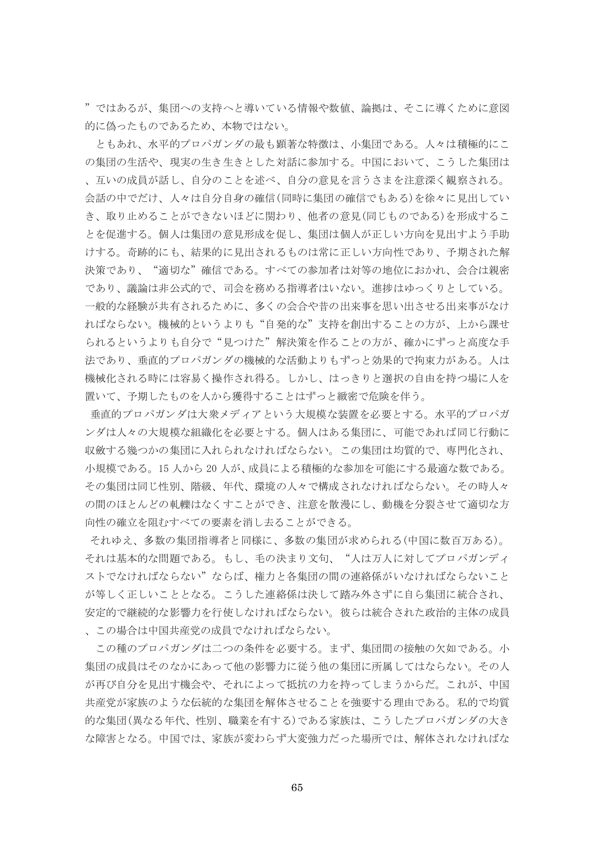 65
”ではあるが、集団への支持へと導いている情報や数値、論拠は、そこに導くために意図
的に偽ったものであるため、本物ではない。
ともあれ、水平的プロパガンダの最も顕著な特徴は、小集団である。人々は積極的にこ
の集団の生活や、現実の生き生きとした対話に参加する。中国において、こうした集団は
、互いの成員が話し、自分のことを述べ、自分の意見を言うさまを注意深く観察される。
会話の中でだけ、人々は自分自身の確信(同時に集団の確信でもある)を徐々に見出してい
き、取り止めることができないほどに関わり、他者の意見(同じものである)を形成するこ
とを促進する。個人は集団の意見形成を促し、集団は個人が正しい方向を見出すよう手助
けする。奇跡的にも、結果的に見出されるものは常に正しい方向性であり、予期された解
決策であり、“適切な”確信である。すべての参加者は対等の地位におかれ、会合は親密
であり、議論は非公式的で、司会を務める指導者はいない。進捗はゆっくりとしている。
一般的な経験が共有されるために、多くの会合や昔の出来事を思い出させる出来事がなけ
ればならない。機械的というよりも“自発的な”支持を創出することの方が、上から課せ
られるというよりも自分で“見つけた”解決策を作ることの方が、確かにずっと高度な手
法であり、垂直的プロパガンダの機械的な活動よりもずっと効果的で拘束力がある。人は
機械化される時には容易く操作され得る。しかし、はっきりと選択の自由を持つ場に人を
置いて、予期したものを人から獲得することはずっと緻密で危険を伴う。
垂直的プロパガンダは大衆メディアという大規模な装置を必要とする。水平的プロパガ
ンダは人々の大規模な組織化を必要とする。個人はある集団に、可能であれば同じ行動に
収斂する幾つかの集団に入れられなければならない。この集団は均質的で、専門化され、
小規模である。15 人から 20 人が、成員による積極的な参加を可能にする最適な数である。
その集団は同じ性別、階級、年代、環境の人々で構成されなければならない。その時人々
の間のほとんどの軋轢はなくすことができ、注意を散漫にし、動機を分裂させて適切な方
向性の確立を阻むすべての要素を消し去ることができる。
それゆえ、多数の集団指導者と同様に、多数の集団が求められる(中国に数百万ある)。
それは基本的な問題である。もし、毛の決まり文句、“人は万人に対してプロパガンディ
ストでなければならない”ならば、権力と各集団の間の連絡係がいなければならないこと
が等しく正しいこととなる。こうした連絡係は決して踏み外さずに自ら集団に統合され、
安定的で継続的な影響力を行使しなければならない。彼らは統合された政治的主体の成員
、この場合は中国共産党の成員でなければならない。
この種のプロパガンダは二つの条件を必要する。まず、集団間の接触の欠如である。小
集団の成員はそのなかにあって他の影響力に従う他の集団に所属してはならない。その人
が再び自分を見出す機会や、それによって抵抗の力を持ってしまうからだ。これが、中国
共産党が家族のような伝統的な集団を解体させることを強要する理由である。私的で均質
的な集団(異なる年代、性別、職業を有する)である家族は、こうしたプロパガンダの大き
な障害となる。中国では、家族が変わらず大変強力だった場所では、解体されなければな
 