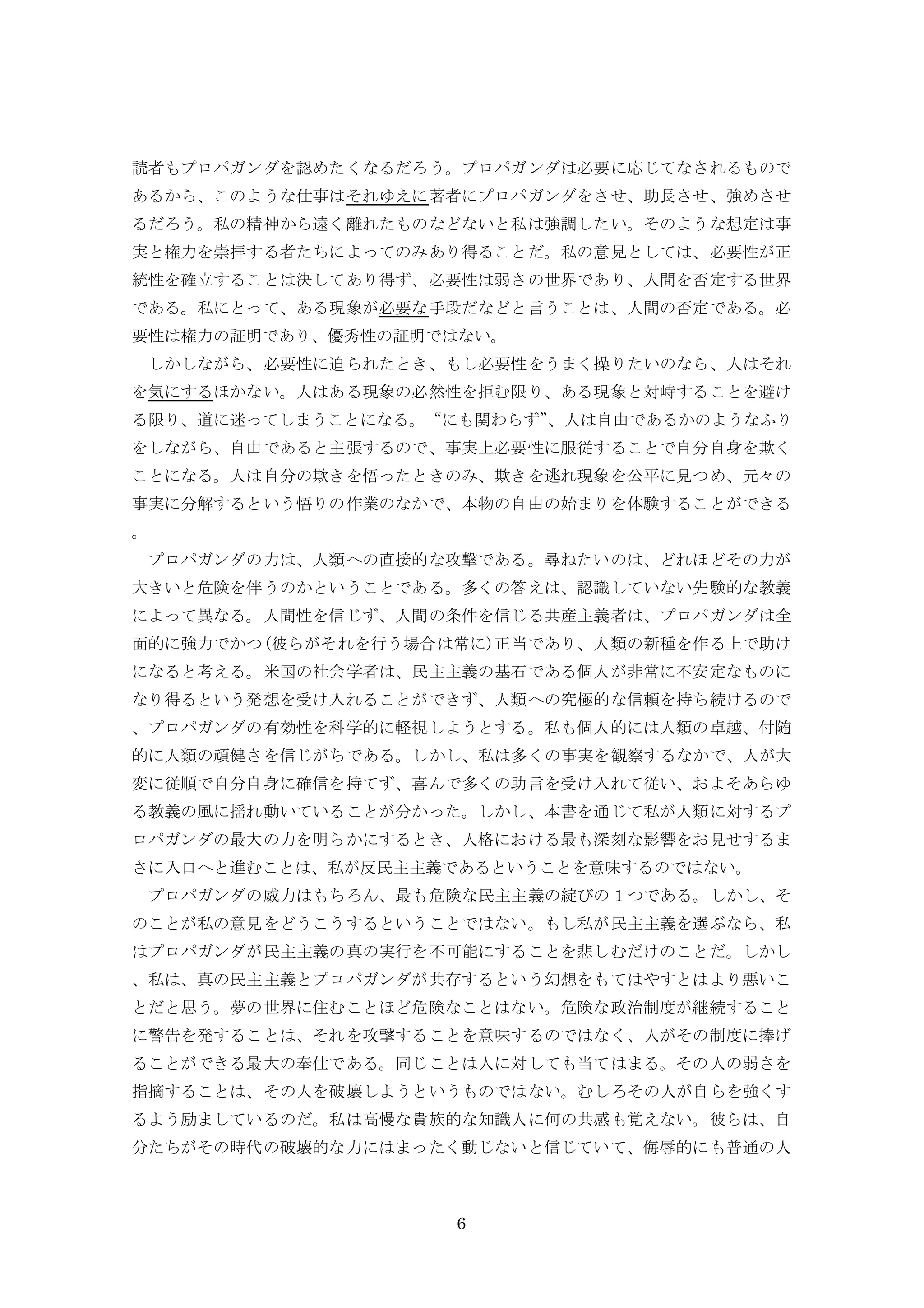 6
読者もプロパガンダを認めたくなるだろう。プロパガンダは必要に応じてなされるもので
あるから、このような仕事はそれゆえに著者にプロパガンダをさせ、助長させ、強めさせ
るだろう。私の精神から遠く離れたものなどないと私は強調したい。そのような想定は事
実と権力を崇拝する者たちによってのみあり得ることだ。私の意見としては、必要性が正
統性を確立することは決してあり得ず、必要性は弱さの世界であり、人間を否定する世界
である。私にとって、ある現象が必要な手段だなどと言うことは、人間の否定である。必
要性は権力の証明であり、優秀性の証明ではない。
しかしながら、必要性に迫られたとき、もし必要性をうまく操りたいのなら、人はそれ
を気にするほかない。人はある現象の必然性を拒む限り、ある現象と対峙することを避け
る限り、道に迷ってしまうことになる。“にも関わらず”、人は自由であるかのようなふり
をしながら、自由であると主張するので、事実上必要性に服従することで自分自身を欺く
ことになる。人は自分の欺きを悟ったときのみ、欺きを逃れ現象を公平に見つめ、元々の
事実に分解するという悟りの作業のなかで、本物の自由の始まりを体験することができる
。
プロパガンダの力は、人類への直接的な攻撃である。尋ねたいのは、どれほどその力が
大きいと危険を伴うのかということである。多くの答えは、認識していない先験的な教義
によって異なる。人間性を信じず、人間の条件を信じる共産主義者は、プロパガンダは全
面的に強力でかつ(彼らがそれを行う場合は常に)正当であり、人類の新種を作る上で助け
になると考える。米国の社会学者は、民主主義の基石である個人が非常に不安定なものに
なり得るという発想を受け入れることができず、人類への究極的な信頼を持ち続けるので
、プロパガンダの有効性を科学的に軽視しようとする。私も個人的には人類の卓越、付随
的に人類の頑健さを信じがちである。しかし、私は多くの事実を観察するなかで、人が大
変に従順で自分自身に確信を持てず、喜んで多くの助言を受け入れて従い、およそあらゆ
る教義の風に揺れ動いていることが分かった。しかし、本書を通じて私が人類に対するプ
ロパガンダの最大の力を明らかにするとき、人格における最も深刻な影響をお見せするま
さに入口へと進むことは、私が反民主主義であるということを意味するのではない。
プロパガンダの威力はもちろん、最も危険な民主主義の綻びの１つである。しかし、そ
のことが私の意見をどうこうするということではない。もし私が民主主義を選ぶなら、私
はプロパガンダが民主主義の真の実行を不可能にすることを悲しむだけのことだ。しかし
、私は、真の民主主義とプロパガンダが共存するという幻想をもてはやすとはより悪いこ
とだと思う。夢の世界に住むことほど危険なことはない。危険な政治制度が継続すること
に警告を発することは、それを攻撃することを意味するのではなく、人がその制度に捧げ
ることができる最大の奉仕である。同じことは人に対しても当てはまる。その人の弱さを
指摘することは、その人を破壊しようというものではない。むしろその人が自らを強くす
るよう励ましているのだ。私は高慢な貴族的な知識人に何の共感も覚えない。彼らは、自
分たちがその時代の破壊的な力にはまったく動じないと信じていて、侮辱的にも普通の人
 