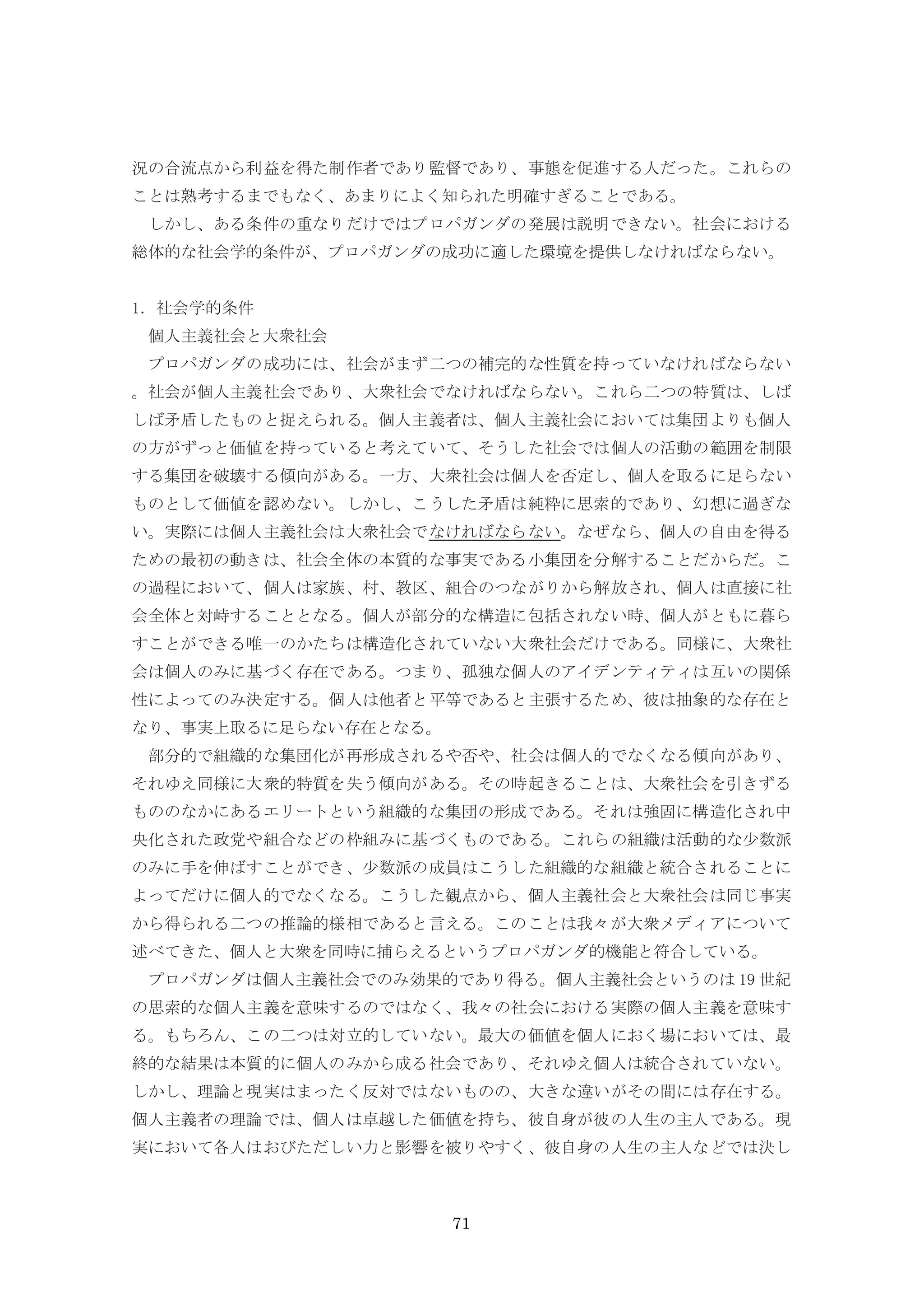 71
況の合流点から利益を得た制作者であり監督であり、事態を促進する人だった。これらの
ことは熟考するまでもなく、あまりによく知られた明確すぎることである。
しかし、ある条件の重なりだけではプロパガンダの発展は説明できない。社会における
総体的な社会学的条件が、プロパガンダの成功に適した環境を提供しなければならない。
1．社会学的条件
個人主義社会と大衆社会
プロパガンダの成功には、社会がまず二つの補完的な性質を持っていなければならない
。社会が個人主義社会であり、大衆社会でなければならない。これら二つの特質は、しば
しば矛盾したものと捉えられる。個人主義者は、個人主義社会においては集団よりも個人
の方がずっと価値を持っていると考えていて、そうした社会では個人の活動の範囲を制限
する集団を破壊する傾向がある。一方、大衆社会は個人を否定し、個人を取るに足らない
ものとして価値を認めない。しかし、こうした矛盾は純粋に思索的であり、幻想に過ぎな
い。実際には個人主義社会は大衆社会でなければならない。なぜなら、個人の自由を得る
ための最初の動きは、社会全体の本質的な事実である小集団を分解することだからだ。こ
の過程において、個人は家族、村、教区、組合のつながりから解放され、個人は直接に社
会全体と対峙することとなる。個人が部分的な構造に包括されない時、個人がともに暮ら
すことができる唯一のかたちは構造化されていない大衆社会だけである。同様に、大衆社
会は個人のみに基づく存在である。つまり、孤独な個人のアイデンティティは互いの関係
性によってのみ決定する。個人は他者と平等であると主張するため、彼は抽象的な存在と
なり、事実上取るに足らない存在となる。
部分的で組織的な集団化が再形成されるや否や、社会は個人的でなくなる傾向があり、
それゆえ同様に大衆的特質を失う傾向がある。その時起きることは、大衆社会を引きずる
もののなかにあるエリートという組織的な集団の形成である。それは強固に構造化され中
央化された政党や組合などの枠組みに基づくものである。これらの組織は活動的な少数派
のみに手を伸ばすことができ、少数派の成員はこうした組織的な組織と統合されることに
よってだけに個人的でなくなる。こうした観点から、個人主義社会と大衆社会は同じ事実
から得られる二つの推論的様相であると言える。このことは我々が大衆メディアについて
述べてきた、個人と大衆を同時に捕らえるというプロパガンダ的機能と符合している。
プロパガンダは個人主義社会でのみ効果的であり得る。個人主義社会というのは 19 世紀
の思索的な個人主義を意味するのではなく、我々の社会における実際の個人主義を意味す
る。もちろん、この二つは対立的していない。最大の価値を個人におく場においては、最
終的な結果は本質的に個人のみから成る社会であり、それゆえ個人は統合されていない。
しかし、理論と現実はまったく反対ではないものの、大きな違いがその間には存在する。
個人主義者の理論では、個人は卓越した価値を持ち、彼自身が彼の人生の主人である。現
実において各人はおびただしい力と影響を被りやすく、彼自身の人生の主人などでは決し
 