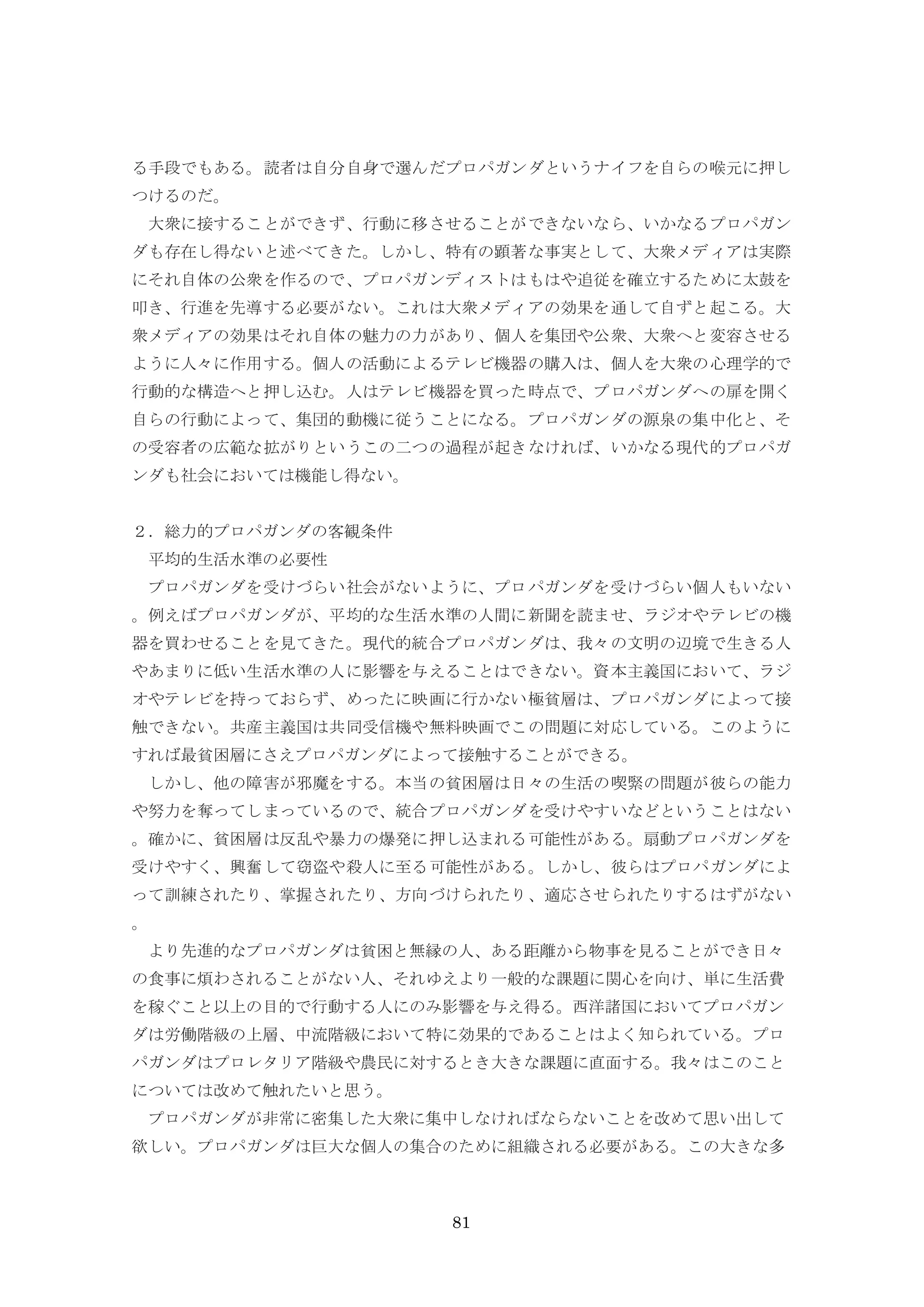 81
る手段でもある。読者は自分自身で選んだプロパガンダというナイフを自らの喉元に押し
つけるのだ。
大衆に接することができず、行動に移させることができないなら、いかなるプロパガン
ダも存在し得ないと述べてきた。しかし、特有の顕著な事実として、大衆メディアは実際
にそれ自体の公衆を作るので、プロパガンディストはもはや追従を確立するために太鼓を
叩き、行進を先導する必要がない。これは大衆メディアの効果を通して自ずと起こる。大
衆メディアの効果はそれ自体の魅力の力があり、個人を集団や公衆、大衆へと変容させる
ように人々に作用する。個人の活動によるテレビ機器の購入は、個人を大衆の心理学的で
行動的な構造へと押し込む。人はテレビ機器を買った時点で、プロパガンダへの扉を開く
自らの行動によって、集団的動機に従うことになる。プロパガンダの源泉の集中化と、そ
の受容者の広範な拡がりというこの二つの過程が起きなければ、いかなる現代的プロパガ
ンダも社会においては機能し得ない。
２．総力的プロパガンダの客観条件
平均的生活水準の必要性
プロパガンダを受けづらい社会がないように、プロパガンダを受けづらい個人もいない
。例えばプロパガンダが、平均的な生活水準の人間に新聞を読ませ、ラジオやテレビの機
器を買わせることを見てきた。現代的統合プロパガンダは、我々の文明の辺境で生きる人
やあまりに低い生活水準の人に影響を与えることはできない。資本主義国において、ラジ
オやテレビを持っておらず、めったに映画に行かない極貧層は、プロパガンダによって接
触できない。共産主義国は共同受信機や無料映画でこの問題に対応している。このように
すれば最貧困層にさえプロパガンダによって接触することができる。
しかし、他の障害が邪魔をする。本当の貧困層は日々の生活の喫緊の問題が彼らの能力
や努力を奪ってしまっているので、統合プロパガンダを受けやすいなどということはない
。確かに、貧困層は反乱や暴力の爆発に押し込まれる可能性がある。扇動プロパガンダを
受けやすく、興奮して窃盗や殺人に至る可能性がある。しかし、彼らはプロパガンダによ
って訓練されたり、掌握されたり、方向づけられたり、適応させられたりするはずがない
。
より先進的なプロパガンダは貧困と無縁の人、ある距離から物事を見ることができ日々
の食事に煩わされることがない人、それゆえより一般的な課題に関心を向け、単に生活費
を稼ぐこと以上の目的で行動する人にのみ影響を与え得る。西洋諸国においてプロパガン
ダは労働階級の上層、中流階級において特に効果的であることはよく知られている。プロ
パガンダはプロレタリア階級や農民に対するとき大きな課題に直面する。我々はこのこと
については改めて触れたいと思う。
プロパガンダが非常に密集した大衆に集中しなければならないことを改めて思い出して
欲しい。プロパガンダは巨大な個人の集合のために組織される必要がある。この大きな多
 